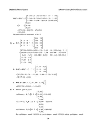 Chapter 6: Matrix Algebra ISM: Introductory Mathematical Analysis
194
[ ]
5 2500 20 1200 16 800 7 150 17 1500
( ) 7 2500 18 1200 12 800 9 150 21 1500
6 2500 25 1200 8 800 5 150 13 1500
75,850
5 2 4 81,550
71,650
[5(75,850) 2(81,550) 4(71,650)]
[828,950]
⋅ + ⋅ + ⋅ + ⋅ + ⋅⎡ ⎤
⎢ ⎥= = ⋅ + ⋅ + ⋅ + ⋅ + ⋅⎢ ⎥
⎢ ⎥⋅ + ⋅ + ⋅ + ⋅ + ⋅⎣ ⎦
⎡ ⎤
⎢ ⎥= ⎢ ⎥
⎢ ⎥⎣ ⎦
= + +
=
QRC Q RC Q
The total cost of raw materials is $828,950.
66. a.
3500 50
5 20 16 7 17 1500 50
7 18 12 9 21 1000 100
6 25 8 5 13 250 10
3500 0
17,500 30,000 16,000 1750 59,500 250 1000 1600 70 0
24,500 27,000 12,000 2250 73,500 350 900 1200 90 0
21,000 37,500 8000
⎡ ⎤
⎢ ⎥
⎡ ⎤ ⎢ ⎥
⎢ ⎥ ⎢ ⎥= ⎢ ⎥ ⎢ ⎥
⎢ ⎥⎣ ⎦ ⎢ ⎥
⎢ ⎥
⎣ ⎦
+ + + + + + + +
= + + + + + + + +
+ + +
RC
1250 45,500 300 1250 800 50 0
124,750 2920
139,250 2540
113,250 2400
⎡ ⎤
⎢ ⎥
⎢ ⎥
⎢ ⎥+ + + + +⎣ ⎦
⎡ ⎤
⎢ ⎥= ⎢ ⎥
⎢ ⎥⎣ ⎦
b. [ ]
124,750 2920
( ) 5 7 12 139,250 2540
113,250 2400
⎡ ⎤
⎢ ⎥= = ⎢ ⎥
⎢ ⎥⎣ ⎦
QRC Q RC
[ ]623,750 974,750 1,359,000 14,600 17,780 28,800= + + + +
[ ]2,957,500 61,180=
c. [ ]
1
( ) 2,957,500 61,180
1
⎡ ⎤
= = ⎢ ⎥
⎣ ⎦
QRCZ QRC Z
= [2,957,500 + 61,180] = [3,018,680]
67. a. Amount spent on goods:
coal industry: [ ]C
10,000
0 1 4 20,000 [180,000]
40,000
⎡ ⎤
⎢ ⎥= =⎢ ⎥
⎢ ⎥⎣ ⎦
D P
elec. industry: [ ]E
10,000
20 0 8 20,000 [520,000]
40,000
⎡ ⎤
⎢ ⎥= =⎢ ⎥
⎢ ⎥⎣ ⎦
D P
steel industry: [ ]S
10,000
30 5 0 20,000 [400,000]
40,000
⎡ ⎤
⎢ ⎥= =⎢ ⎥
⎢ ⎥⎣ ⎦
D P
The coal industry spends $180,000, the electric industry spends $520,000, and the steel industry spends
 