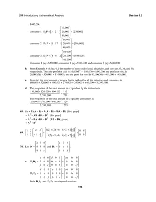 ISM: Introductory Mathematical Analysis Section 6.3
195
$400,000.
consumer 1: [ ]1
10,000
3 2 5 20,000 [270,000]
40,000
⎡ ⎤
⎢ ⎥= =⎢ ⎥
⎢ ⎥⎣ ⎦
D P
consumer 2: [ ]2
10,000
0 17 1 20,000 [380,000]
40,000
⎡ ⎤
⎢ ⎥= =⎢ ⎥
⎢ ⎥⎣ ⎦
D P
consumer 3: [ ]3
10,000
4 6 12 20,000 [640,000]
40,000
⎡ ⎤
⎢ ⎥= =⎢ ⎥
⎢ ⎥⎣ ⎦
D P
Consumer 1 pays $270,000, consumer 2 pays $380,000, and consumer 3 pays $640,000.
b. From Example 3 of Sec. 6.2, the number of units sold of coal, electricity, and steel are 57, 31, and 30,
respectively. Thus the profit for coal is 10,000(57) – 180,000 = $390,000, the profit for elec. is
20,000(31) – 520,000 = $100,000, and the profit for steel is 40,000(30) – 400,000 = $800,000.
c. From (a), the total amount of money that is paid out by all the industries and consumers is
180,000 + 520,000 + 400,000 + 270,000 + 380,000 + 640,000 = $2,390,000.
d. The proportion of the total amount in (c) paid out by the industries is
180,000 520,000 400,000 110
.
2,390,000 239
+ +
=
The proportion of the total amount in (c) paid by consumers is
270,000 380,000 640,000 129
.
2,390,000 239
+ +
=
68. (A + B)(A – B) = A(A – B) + B(A – B) [dist. prop.]
2 2
= − + −A AB BA B [dist prop.]
2 2
= − + −A BA BA B [AB = BA, given]
2 2
= −A B
69.
( )
( )
3
2
3 3
2 2
1(2) (2)( 1) 1( 3) 22 31 2 0 0
11 2 0 01(2) 2( 1) 1( 3) 2
⎡ ⎤+ − − +−⎡ ⎤⎡ ⎤ ⎡ ⎤⎢ ⎥= =⎢ ⎥⎢ ⎥ ⎢ ⎥⎢ ⎥−⎢ ⎥⎣ ⎦ ⎣ ⎦+ − − +⎣ ⎦ ⎢ ⎥⎣ ⎦
70. Let 1
0 0
0 0
0 0
a
b
c
⎡ ⎤
⎢ ⎥= ⎢ ⎥
⎢ ⎥⎣ ⎦
D and 2
0 0
0 0
0 0
d
e
f
⎡ ⎤
⎢ ⎥= ⎢ ⎥
⎢ ⎥⎣ ⎦
D .
a. 1 2
0 0 0 0 0 0
0 0 0 0 0 0
0 0 0 0 0 0
a d ad
b e be
c f cf
⎡ ⎤ ⎡ ⎤ ⎡ ⎤
⎢ ⎥ ⎢ ⎥ ⎢ ⎥= =⎢ ⎥ ⎢ ⎥ ⎢ ⎥
⎢ ⎥ ⎢ ⎥ ⎢ ⎥⎣ ⎦ ⎣ ⎦ ⎣ ⎦
D D
2 1
0 0 0 0 0 0
0 0 0 0 0 0
0 0 0 0 0 0
d a ad
e b be
f c cf
⎡ ⎤ ⎡ ⎤ ⎡ ⎤
⎢ ⎥ ⎢ ⎥ ⎢ ⎥= =⎢ ⎥ ⎢ ⎥ ⎢ ⎥
⎢ ⎥ ⎢ ⎥ ⎢ ⎥⎣ ⎦ ⎣ ⎦ ⎣ ⎦
D D
Both 1 2D D and 2 1D D are diagonal matrices.
 