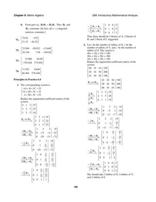 Chapter 6: Matrix Algebra ISM: Introductory Mathematical Analysis
196
b. From part (a), 1 2 2 1=D D D D . Thus 1D and
2D commute. [In fact, all n × n diagonal
matrices commute.]
71.
72.82 9.8
51.32 36.32
−⎡ ⎤
⎢ ⎥−⎣ ⎦
72.
23.994 20.832 12.648
26.164 7.44 168.64
− −⎡ ⎤
⎢ ⎥−⎣ ⎦
73.
15.606 64.08
739.428 373.056
⎡ ⎤
⎢ ⎥−⎣ ⎦
74.
11.952 54.06
86.496 278.648
⎡ ⎤
⎢ ⎥
⎣ ⎦
Principles in Practice 6.4
1. The corresponding system is
6 3 35
3 2 3 22
5 3 18
A B C
A B C
A B C
+ + =⎧
⎪
+ + =⎨
⎪ + + =⎩
Reduce the augmented coefficient matrix of the
system.
6 1 3 35
3 2 3 22
1 5 3 18
⎡ ⎤
⎢ ⎥
⎢ ⎥
⎢ ⎥⎣ ⎦
1 3
1 5 3 18
3 2 3 22
6 1 3 35
⎡ ⎤
↔ ⎢ ⎥> ⎢ ⎥
⎢ ⎥⎣ ⎦
R R
1 2
1 3
1 5 3 18
3
0 13 6 32
6
0 29 15 73
⎡ ⎤
− + ⎢ ⎥> − − −⎢ ⎥− +
⎢ ⎥− − −⎣ ⎦
R R
R R
1
213 6 32
13 13
1 5 3 18
0 1
0 29 15 73
⎡ ⎤
− ⎢ ⎥
> ⎢ ⎥
⎢ ⎥
− − −⎣ ⎦
R
9 74
13 13
2 1 6 32
13 13
2 3
21 21
13 13
1 0
5
0 1
29
0 0 – –
⎡ ⎤
⎢ ⎥
− + ⎢ ⎥>
⎢ ⎥+
⎢ ⎥
⎢ ⎥⎣ ⎦
R R
R R
9 74
13 1313
321 6 32
13 13
1 0
0 1
0 0 1 1
⎡ ⎤
⎢ ⎥−
⎢ ⎥>
⎢ ⎥
⎢ ⎥
⎢ ⎥⎣ ⎦
R
9
3 113
6
3 213
1 0 0 5
0 1 0 2
0 0 1 1
⎡ ⎤
− + ⎢ ⎥> ⎢ ⎥− +
⎢ ⎥⎣ ⎦
R R
R R
Thus there should be 5 blocks of A, 2 blocks of
B, and 1 block of C suggested.
2. Let x be the number of tablets of X, y be the
number of tablets of Y, and z be the number of
tablets of Z. The system is
40x + 10y + 10z = 180
20x + 10y + 50z = 200
10x + 30y + 20z = 190
Reduce the augmented coefficient matrix of the
system.
40 10 10 180
20 10 50 200
10 30 20 190
⎡ ⎤
⎢ ⎥
⎢ ⎥
⎢ ⎥⎣ ⎦
1 3
10 30 20 190
20 10 50 200
40 10 10 180
⎡ ⎤
↔ ⎢ ⎥> ⎢ ⎥
⎢ ⎥⎣ ⎦
R R
1
110
1
210
1
310
1 3 2 19
2 1 5 20
4 1 1 18
⎡ ⎤
⎢ ⎥> ⎢ ⎥
⎢ ⎥⎣ ⎦
R
R
R
1 2
1 3
1 3 2 19
2
0 5 1 18
4
0 11 7 58
⎡ ⎤
− + ⎢ ⎥> − −⎢ ⎥− +
⎢ ⎥− − −⎣ ⎦
R R
R R
1
25 181
5 5
1 3 2 19
0 1
0 11 7 58
⎡ ⎤
− ⎢ ⎥
> −⎢ ⎥
⎢ ⎥
− − −⎣ ⎦
R
13 41
5 5
2 1 181
5 5
2 3
46 92
5 5
1 0
3
0 1
11
0 0
⎡ ⎤
⎢ ⎥
− + ⎢ ⎥> −
⎢ ⎥+
⎢ ⎥− −⎢ ⎥⎣ ⎦
R R
R R
13 41
5 55
346 181
5 5
1 0
0 1
0 0 1 2
⎡ ⎤
⎢ ⎥−
⎢ ⎥> −
⎢ ⎥
⎢ ⎥
⎢ ⎥⎣ ⎦
R
13
3 15
1
3 25
1 0 0 3
0 1 0 4
0 0 1 2
⎡ ⎤
− + ⎢ ⎥> ⎢ ⎥+
⎢ ⎥⎣ ⎦
R R
R R
She should take 3 tablets of X, 4 tablets of Y,
and 2 tablets of Z.
 