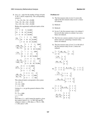 ISM: Introductory Mathematical Analysis Section 6.4
197
3. Let a, b, c, and d be the number of bags of foods
A, B, C, and D, respectively. The corresponding
system is
5 5 10 5 10,000
10 5 30 10 20,000
5 15 10 25 20,000
a b c d
a b c d
a b c d
+ + + =⎧
⎪
+ + + =⎨
⎪ + + + =⎩
Reduce the augmented coefficient matrix of the
system.
5 5 10 5 10,000
10 5 30 10 20,000
5 15 10 25 20,000
⎡ ⎤
⎢ ⎥
⎢ ⎥
⎢ ⎥⎣ ⎦
1
1 1 2 1 2000
10 5 30 10 20,000
5 15 10 25 20,000
⎡ ⎤
⎢ ⎥> ⎢ ⎥
⎢ ⎥⎣ ⎦
1
5
R
1 2
1 3
1 1 2 1 2000
10
0 5 10 0 0
–5R R
0 10 0 20 10,000
⎡ ⎤
− + ⎢ ⎥> −⎢ ⎥+
⎢ ⎥⎣ ⎦
R R
1
25
1 1 2 1 2000
0 1 2 0 0
0 10 0 20 10,000
⎡ ⎤
− ⎢ ⎥> −⎢ ⎥
⎢ ⎥⎣ ⎦
R
2 1
2 3
1 0 4 1 2000
0 1 2 0 0
10R R
0 0 20 20 10,000
⎡ ⎤
− + ⎢ ⎥> −⎢ ⎥− +
⎢ ⎥⎣ ⎦
R R
3
0 0 4 0 2000
0 1 2 0 0
0 0 1 1 500
⎡ ⎤
⎢ ⎥> −⎢ ⎥
⎢ ⎥⎣ ⎦
1
20
R
3 1
3 2
1 0 0 3 0
4
0 1 0 2 1000
2R R
0 0 1 1 500
−⎡ ⎤
− + ⎢ ⎥> ⎢ ⎥+
⎢ ⎥⎣ ⎦
R R
This reduced matrix corresponds to the system
3 0
2 1000
500
a d
b d
c d
− =⎧
⎪
+ =⎨
⎪ + =⎩
Letting d = r, we get the general solution of the
system:
a = 3r
b = –2r + 1000
c = –r + 500
d = r
Note that a, b, c, and d cannot be negative, given
the context, hence 0 ≤ r ≤ 500. One specific
solution is when r = 250, then a = 750, b = 500,
c = 250, and d = 250.
Problems 6.4
1. The first nonzero entry in row 2 is not to the
right of the first nonzero entry in row 1, hence
not reduced.
2. Reduced.
3. Reduced.
4. In row 2, the first nonzero entry is in column 2,
but not all other entries in column 2 are zeros,
hence not reduced.
5. The first row consists entirely of zeros and is not
below each row containing a nonzero entry,
hence not reduced.
6. The first nonzero entry of row 2 is to the left of
the first nonzero entry of row 1, hence not
reduced.
7. 1 21 3 1 34
4 0 0 12
⎡ ⎤ ⎡ ⎤− +
>⎢ ⎥ ⎢ ⎥−⎣ ⎦ ⎣ ⎦
R R
1
212 1 3
0 1
− ⎡ ⎤
> ⎢ ⎥
⎣ ⎦
R
2 1 1 03
0 1
⎡ ⎤− +
> ⎢ ⎥
⎣ ⎦
R R
8. 1 2R R0 3 0 2 1 5 0 2
1 5 0 2 0 3 0 2
↔−⎡ ⎤ ⎡ ⎤
⎯⎯⎯⎯⎯→⎢ ⎥ ⎢ ⎥−⎣ ⎦ ⎣ ⎦
2
2
3
1
R 1 5 0 23
0 1 0
− ⎡ ⎤
⎯⎯⎯⎯→⎢ ⎥−⎣ ⎦
16
32 1
2
3
1 0 05R R
0 1 0
⎡ ⎤− +
⎢ ⎥⎯⎯⎯⎯⎯⎯→
−⎢ ⎥⎣ ⎦
9. 1 3
2 4 6 1 2 3
1 2 3 1 2 3
1 2 3 2 4 6
⎡ ⎤ ⎡ ⎤
↔⎢ ⎥ ⎢ ⎥>⎢ ⎥ ⎢ ⎥
⎢ ⎥ ⎢ ⎥⎣ ⎦ ⎣ ⎦
R R
1 2
1 3
1 2 3
R R
0 0 0
–2R R
0 0 0
⎡ ⎤
− + ⎢ ⎥> ⎢ ⎥+
⎢ ⎥⎣ ⎦
 