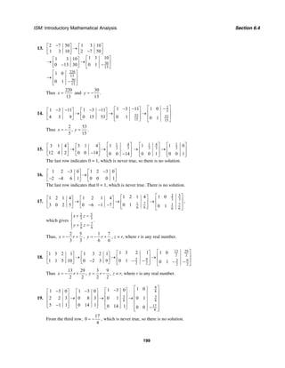 ISM: Introductory Mathematical Analysis Section 6.4
199
13.
30
13
220
13
30
13
2 7 50 1 3 10
1 3 10 2 7 50
1 3 101 3 10
0 10 13 30
1 0
0 1
−⎡ ⎤ ⎡ ⎤
→⎢ ⎥ ⎢ ⎥−⎣ ⎦ ⎣ ⎦
⎡ ⎤⎡ ⎤
→ → ⎢ ⎥⎢ ⎥ −−⎣ ⎦ ⎣ ⎦
⎡ ⎤
⎢ ⎥→
−⎢ ⎥⎣ ⎦
Thus
220
13
x = and
30
.
13
y = −
14.
2
5
53 53
15 15
1 01 3 111 3 11 1 3 11
0 14 3 9 0 15 53 0 1
⎡ ⎤−− −⎡ ⎤− − − −⎡ ⎤ ⎡ ⎤ ⎢ ⎥→ → →⎢ ⎥⎢ ⎥ ⎢ ⎥ ⎢ ⎥⎢ ⎥⎣ ⎦ ⎣ ⎦ ⎣ ⎦ ⎣ ⎦
Thus
2 53
,
5 15
x y= − = .
15.
1 4
3 3
13 1 4 3 1 4
12 4 2 0 0 14 0 0 14
⎡ ⎤⎡ ⎤ ⎡ ⎤
→ → ⎢ ⎥⎢ ⎥ ⎢ ⎥− ⎢ ⎥−⎣ ⎦ ⎣ ⎦ ⎣ ⎦
1 4 1
3 3 3
1 1 0
0 0 1 0 0 1
⎡ ⎤ ⎡ ⎤
→ →⎢ ⎥ ⎢ ⎥
⎢ ⎥ ⎢ ⎥⎣ ⎦ ⎣ ⎦
The last row indicates 0 = 1, which is never true, so there is no solution.
16.
1 2 3 0 1 2 3 0
2 4 6 1 0 0 0 1
− −⎡ ⎤ ⎡ ⎤
→⎢ ⎥ ⎢ ⎥− −⎣ ⎦ ⎣ ⎦
The last row indicates that 0 = 1, which is never true. There is no solution.
17. 71
6 6
1 2 1 41 2 1 4 1 2 1 4
0 13 0 2 5 0 6 1 7
⎡ ⎤⎡ ⎤ ⎡ ⎤
→ → ⎢ ⎥⎢ ⎥ ⎢ ⎥− − − ⎢ ⎥⎣ ⎦ ⎣ ⎦ ⎣ ⎦
52
3 3
71
6 6
1 0
0 1
⎡ ⎤
⎢ ⎥→
⎢ ⎥
⎣ ⎦
,
which gives
52
3 3
71
6 6
.
x z
y z
⎧ + =⎪
⎨
+ =⎪⎩
Thus,
2 5
3 3
x r= − + ,
1 7
6 6
y r= − + , z = r, where r is any real number.
18.
13 29
2 2
3 9 3 9
2 2 2 2
1 01 3 2 11 3 2 1 1 3 2 1
0 11 1 5 10 0 2 3 9 0 1
⎡ ⎤⎡ ⎤⎡ ⎤ ⎡ ⎤ ⎢ ⎥→ → →⎢ ⎥⎢ ⎥ ⎢ ⎥ − − ⎢ ⎥− − −⎢ ⎥⎣ ⎦ ⎣ ⎦ ⎣ ⎦ ⎣ ⎦
Thus
13 29 3 9
, ,
2 2 2 2
x r y r= − + = − z = r, where r is any real number.
19.
9
8
3 3
8 8
17
4
1 01 3 01 3 0 1 3 0
2 2 3 0 8 3 0 1 0 1
5 1 1 0 14 1 0 14 1 0 0
⎡ ⎤−⎡ ⎤− −⎡ ⎤ ⎡ ⎤ ⎢ ⎥⎢ ⎥⎢ ⎥ ⎢ ⎥ ⎢ ⎥→ → →⎢ ⎥⎢ ⎥ ⎢ ⎥ ⎢ ⎥⎢ ⎥⎢ ⎥ ⎢ ⎥− ⎢ ⎥⎣ ⎦ ⎣ ⎦ −⎣ ⎦ ⎢ ⎥⎣ ⎦
From the third row,
17
0
4
= − , which is never true, so there is no solution.
 