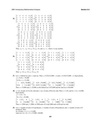 ISM: Introductory Mathematical Analysis Section 6.4
201
25.
1 1 1 1 1 0 1 1 1 1 1 0
1 1 1 1 1 0 0 2 0 0 0 0
1 1 1 1 1 0 0 2 2 0 0 0
1 1 1 1 1 0 0 2 2 2 0 0
1 1 1 1 1 0 1 0 1 1 1 0
0 1 0 0 0 0 0 1 0 0 0 0
0 2 2 0 0 0 0 0 2 0 0 0
0 2 2 2 0 0 0 0 2 2 0 0
1 0 1 1 1 0
0 1 0 0 0 0
0 0 1 0 0 0
0 0 2 2 0 0
− − − − − − − −⎡ ⎤ ⎡ ⎤
⎢ ⎥ ⎢ ⎥− − −
→⎢ ⎥ ⎢ ⎥
− −⎢ ⎥ ⎢ ⎥
−⎢ ⎥ ⎢ ⎥⎣ ⎦ ⎣ ⎦
− − − − − − −⎡ ⎤ ⎡ ⎤
⎢ ⎥ ⎢ ⎥
→ →⎢ ⎥ ⎢ ⎥
⎢ ⎥ ⎢ ⎥
⎢ ⎥ ⎢ ⎥⎣ ⎦ ⎣ ⎦
− − −⎡
⎢
→ ⎢
⎣
1 0 0 1 1 0
0 1 0 0 0 0
0 0 1 0 0 0
0 0 0 2 0 0
1 0 0 1 1 0 1 0 0 0 1 0
0 1 0 0 0 0 0 1 0 0 0 0
0 0 1 0 0 0 0 0 1 0 0 0
0 0 0 1 0 0 0 0 0 1 0 0
− −⎤ ⎡ ⎤
⎥ ⎢ ⎥
→⎥ ⎢ ⎥
⎢ ⎥ ⎢ ⎥
⎢ ⎥ ⎢ ⎥⎦ ⎣ ⎦
− − −⎡ ⎤ ⎡ ⎤
⎢ ⎥ ⎢ ⎥
→ →⎢ ⎥ ⎢ ⎥
⎢ ⎥ ⎢ ⎥
⎢ ⎥ ⎢ ⎥⎣ ⎦ ⎣ ⎦
Thus, 1 ,x r= 2 3 40, 0, 0,x x x= = = and 5 ,x r= where r is any number.
26.
1 1 1 1 0 1 1 1 1 0 1 1 1 1 0 1 1 1 1 0
1 1 1 1 0 0 2 2 2 0 0 1 1 1 0 0 1 1 1 0
1 1 1 1 0 0 0 2 0 0 0 0 1 0 0 0 0 1 0 0
1 1 1 1 0 0 0 2 2 0 0 0 1 1 0 0 0 0 1 0
1 1 1 1 0 1 0 0 0 0
0 1 0 0 0 0 1 0
0 0 1 0 0
0 0 0 1 0
− − − −⎡ ⎤ ⎡ ⎤ ⎡ ⎤ ⎡ ⎤
⎢ ⎥ ⎢ ⎥ ⎢ ⎥ ⎢ ⎥− − − − − −⎢ ⎥ ⎢ ⎥ ⎢ ⎥ ⎢ ⎥→ → →
⎢ ⎥ ⎢ ⎥ ⎢ ⎥ ⎢ ⎥− − −
⎢ ⎥ ⎢ ⎥ ⎢ ⎥ ⎢ ⎥
− − −⎢ ⎥ ⎢ ⎥ ⎢ ⎥ ⎢ ⎥⎣ ⎦ ⎣ ⎦ ⎣ ⎦ ⎣ ⎦
−⎡ ⎤
⎢ ⎥
⎢ ⎥→ →
⎢ ⎥
⎢ ⎥
⎢ ⎥⎣ ⎦
0 0
0 0 1 0 0
0 0 0 1 0
⎡ ⎤
⎢ ⎥
⎢ ⎥
⎢ ⎥
⎢ ⎥
⎢ ⎥⎣ ⎦
Thus 1 2 3 40, 0, 0, 0.x x x x= = = =
27. Let x = federal tax and y = state tax. Then x = 0.25(312,000 – y) and y = 0.10(312,000 – x). Equivalently,
0.25 78,000
0.10 31,200.
x y
x y
+ =⎧
⎨
+ =⎩
1 0.25 78,000 1 0.25 78,000
0.10 1 31,200 0 0.975 23,400
⎡ ⎤ ⎡ ⎤
→⎢ ⎥ ⎢ ⎥
⎣ ⎦ ⎣ ⎦
1 0.25 78,000 1 0 72,000
0 1 24,000 0 1 24,000
⎡ ⎤ ⎡ ⎤
→ →⎢ ⎥ ⎢ ⎥
⎣ ⎦ ⎣ ⎦
.
Thus x = 72,000 and y = 24,000, so the federal tax is $72,000 and the state tax is $24,000.
28. x = no. of units of A to be sold and y = no. of units of B to be sold. Then x = 1.25y and 8x + 11y = 42,000.
Equivalently,
1.25 0,
8 11 42,000.
x y
x y
− =⎧
⎨
+ =⎩
1 1.25 0 1 1.25 0
8 11 42,000 0 21 42,000
− −⎡ ⎤ ⎡ ⎤
→⎢ ⎥ ⎢ ⎥
⎣ ⎦ ⎣ ⎦
1 1.25 0 1 0 2500
0 1 2000 0 1 2000
−⎡ ⎤ ⎡ ⎤
→ →⎢ ⎥ ⎢ ⎥
⎣ ⎦ ⎣ ⎦
.
Thus x = 2500 and y = 2000, so 2500 units of A and 2000 units of B must be sold.
29. Let x = number of units of A produced, y = number of units of B produced, and z = number of units of C
produced. Then
no. of units: x + y + z = 11,000
total cost: 4x + 5y + 7z + 17,000 = 80,000
 