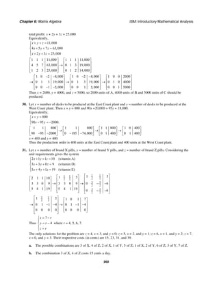 Chapter 6: Matrix Algebra ISM: Introductory Mathematical Analysis
202
total profit: x + 2y + 3z = 25,000
Equivalently,
11,000
4 5 7 63,000
2 3 25,000
x y z
x y z
x y z
+ + =⎧
⎪
+ + =⎨
⎪ + + =⎩
1 1 1 11,000 1 1 1 11,000
4 5 7 63,000 0 1 3 19,000
1 2 3 25,000 0 1 2 14,000
⎡ ⎤ ⎡ ⎤
⎢ ⎥ ⎢ ⎥→⎢ ⎥ ⎢ ⎥
⎢ ⎥ ⎢ ⎥⎣ ⎦ ⎣ ⎦
1 0 2 8,000 1 0 2 8,000
0 1 3 19,000 0 1 3 19,000
0 0 1 5,000 0 0 1 5,000
− − − −⎡ ⎤ ⎡ ⎤
⎢ ⎥ ⎢ ⎥→ →⎢ ⎥ ⎢ ⎥
⎢ ⎥ ⎢ ⎥− −⎣ ⎦ ⎣ ⎦
1 0 0 2000
0 1 0 4000
0 0 1 5000
⎡ ⎤
⎢ ⎥→ ⎢ ⎥
⎢ ⎥⎣ ⎦
Thus x = 2000, y = 4000, and z = 5000, so 2000 units of A, 4000 units of B and 5000 units of C should be
produced.
30. Let x = number of desks to be produced at the East Coast plant and y = number of desks to be produced at the
West Coast plant. Then x + y = 800 and 90x +20,000 = 95y + 18,000.
Equivalently,
800
90 95 2000.
x y
x y
+ =⎧
⎨
− = −⎩
1 1 800 1 1 800 1 1 800 1 0 400
90 95 2000 0 185 74,000 0 1 400 0 1 400
⎡ ⎤ ⎡ ⎤ ⎡ ⎤ ⎡ ⎤
→ → →⎢ ⎥ ⎢ ⎥ ⎢ ⎥ ⎢ ⎥− − − −⎣ ⎦ ⎣ ⎦ ⎣ ⎦ ⎣ ⎦
x = 400 and y = 400
Thus the production order is 400 units at the East Coast plant and 400 units at the West Coast plant.
31. Let x = number of brand X pills, y = number of brand Y pills, and z = number of brand Z pills. Considering the
unit requirements gives the system
2 1 1 10 (vitamin A)
3 3 0 9 (vitamin D)
5 4 1 19 (vitamin E)
x y z
x y z
x y z
+ + =⎧
⎪
+ + =⎨
⎪ + + =⎩
1 11 1
2 22 2
3 3
2 2
3 3
2 2
1 51 52 1 1 10
3 3 0 9 3 3 0 9 0 6
5 4 1 19 5 4 1 19 0 6
⎡ ⎤⎡ ⎤⎡ ⎤ ⎢ ⎥⎢ ⎥⎢ ⎥ ⎢ ⎥→ → − −⎢ ⎥⎢ ⎥ ⎢ ⎥⎢ ⎥⎢ ⎥ ⎢ ⎥⎣ ⎦ ⎢ ⎥ − −⎣ ⎦ ⎣ ⎦
1 1
2 2
1 5 1 0 1 7
0 1 1 4 0 1 1 4
0 0 0 0 0 0 0 0
⎡ ⎤ ⎡ ⎤⎢ ⎥ ⎢ ⎥→ − − → − −⎢ ⎥ ⎢ ⎥⎢ ⎥ ⎢ ⎥⎣ ⎦⎢ ⎥⎣ ⎦
Thus
7
4
x r
y r
z r
= −⎧
⎪
= −⎨
⎪ =⎩
where r = 4, 5, 6, 7.
The only solutions for the problem are z = 4, x = 3, and y = 0; z = 5, x = 2, and y = 1; z = 6, x = 1, and y = 2; z = 7,
x = 0, and y = 3. Their respective costs (in cents) are 15, 23, 31, and 39.
a. The possible combinations are 3 of X, 4 of Z; 2 of X, 1 of Y, 5 of Z; 1 of X, 2 of Y, 6 of Z; 3 of Y, 7 of Z.
b. The combination 3 of X, 4 of Z costs 15 cents a day.
 