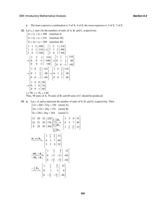 ISM: Introductory Mathematical Analysis Section 6.4
203
c. The least expensive combination is 3 of X, 4 of Z; the most expensive is 3 of Y, 7 of Z.
32. Let x, y, and z be the numbers of units of A, B, and C, respectively.
3 1 2 490 (machine I)
1 2 1 310 (machine (II)
2 4 1 560 (machine III)
x y z
x y z
x y z
+ + =⎧
⎪
+ + =⎨
⎪ + + =⎩
1
5
3 3
5 5
1 1
5 5
3 1 2 490 1 2 1 310
1 2 1 310 3 1 2 490
2 4 1 560 2 4 1 560
1 2 1 3101 2 1 310
0 5 1 440 0 1 88
0 0 1 60 0 0 1 60
1 0 134 1 0 134
0 1 88 0 1 88
0 0 1 60 0 0 1 60
1 0 0 98
0 1 0 76
0 0 1 60
⎡ ⎤ ⎡ ⎤
⎢ ⎥ ⎢ ⎥→
⎢ ⎥ ⎢ ⎥
⎣ ⎦ ⎣ ⎦
⎡ ⎤⎡ ⎤
⎢ ⎥⎢ ⎥→ − − − →
⎢ ⎥⎢ ⎥
− − ⎢ ⎥− −⎣ ⎦ ⎣ ⎦
⎡ ⎤ ⎡ ⎤
⎢ ⎥ ⎢ ⎥
→ →⎢ ⎥ ⎢ ⎥
⎢ ⎥ ⎢ ⎥
− −⎢ ⎥ ⎢ ⎥⎣ ⎦ ⎣ ⎦
⎡ ⎤
⎢→
⎢
⎣ ⎦
⎥
⎥
x = 98, y = 76, z = 60
Thus, 98 units of A, 76 units of B, and 60 units of C should be produced.
33. a. Let s, d, and g represent the number of units of S, D, and G, respectively. Then
12 20 32 220 (stock A)
16 12 28 176 (stock B)
8 28 36 264 (stock C)
s d g
s d g
s d g
+ + =⎧
⎪
+ + =⎨
⎪ + + =⎩
( )
( )
( )
1
14
1
2 7 94
2 21
38
12 20 32 220 3 5 8 55
16 12 28 176 4 3 7 44
8 28 36 264 1 33
⎡ ⎤⎡ ⎤
⎢ ⎥⎢ ⎥ > ⎢ ⎥⎢ ⎥
⎢ ⎥⎢ ⎥⎣ ⎦ ⎢ ⎥⎣ ⎦
R
R
R
7 9
2 2
1 3
1 33
4 3 7 44
3 5 8 55
⎡ ⎤
⎢ ⎥↔
⎢ ⎥>
⎢ ⎥
⎢ ⎥⎣ ⎦
R R
7 9
2 2
1 2
1 3 11 11
2 2
1 33
4
0 11 11 88
3
0 44
⎡ ⎤
⎢ ⎥− +
⎢ ⎥> − − −
− + ⎢ ⎥
− − −⎢ ⎥⎣ ⎦
R R
R R
7 9
2 2
2
11 11
2 2
1 33
0 1 1 8
0 44
⎡ ⎤
⎢ ⎥−
⎢ ⎥>
⎢ ⎥
− − −⎢ ⎥⎣ ⎦
1
11
R
 