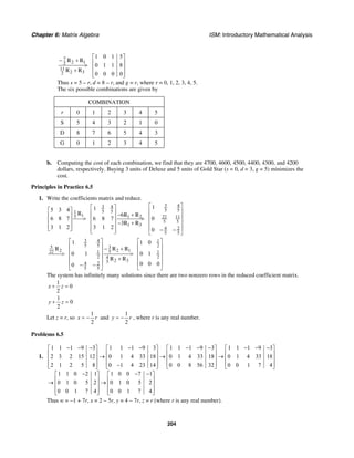 Chapter 6: Matrix Algebra ISM: Introductory Mathematical Analysis
204
2 1
2 3
1 0 1 5
0 1 1 8
0 0 0 0
⎡ ⎤
− + ⎢ ⎥> ⎢ ⎥+
⎢ ⎥⎣ ⎦
7
2
11
2
R R
R R
Thus s = 5 – r, d = 8 – r, and g = r, where r = 0, 1, 2, 3, 4, 5.
The six possible combinations are given by
COMBINATION
r 0 1 2 3 4 5
S 5 4 3 2 1 0
D 8 7 6 5 4 3
G 0 1 2 3 4 5
b. Computing the cost of each combination, we find that they are 4700, 4600, 4500, 4400, 4300, and 4200
dollars, respectively. Buying 3 units of Deluxe and 5 units of Gold Star (s = 0, d = 3, g = 5) minimizes the
cost.
Principles in Practice 6.5
1. Write the coefficients matrix and reduce.
3 43 4
5 55 51
15 1 2 22 11
5 5
1 3
4 2
5 5
115 3 4
6
6 8 7 6 8 7 0
3
3 1 2 3 1 2 0
⎡ ⎤⎡ ⎤⎡ ⎤ ⎢ ⎥⎢ ⎥ − +⎢ ⎥ ⎢ ⎥⎢ ⎥> >⎢ ⎥ ⎢ ⎥− +⎢ ⎥⎢ ⎥ ⎢ ⎥⎣ ⎦ ⎢ ⎥ − −⎣ ⎦ ⎣ ⎦
R R R
R R
3 4 1
5 5 235
2 12 522 1 1
2 24
2 354 2
5 5
1 1 0
0 1 0 1
0 0 00
⎡ ⎤ ⎡ ⎤
⎢ ⎥ ⎢ ⎥− +
⎢ ⎥ ⎢ ⎥> >
⎢ ⎥ ⎢ ⎥+
⎢ ⎥ ⎢ ⎥− − ⎣ ⎦⎣ ⎦
R RR
R R
The system has infinitely many solutions since there are two nonzero rows in the reduced coefficient matrix.
1
0
2
x z+ =
1
0
2
y z+ =
Let z = r, so
1
2
x r= − and
1
2
y r= − , where r is any real number.
Problems 6.5
1.
1 1 1 9 3 1 1 1 9 3 1 1 1 9 3 1 1 1 9 3
2 3 2 15 12 0 1 4 33 18 0 1 4 33 18 0 1 4 33 18
2 1 2 5 8 0 1 4 23 14 0 0 8 56 32 0 0 1 7 4
1 1 0 2 1 1 0 0 7 1
0 1 0 5 2 0 1 0 5 2
0 0 1 7 4 0 0 1 7 4
− − − − − − − − − − −⎡ ⎤ ⎡ ⎤ ⎡ ⎤ ⎡ ⎤
⎢ ⎥ ⎢ ⎥ ⎢ ⎥ ⎢ ⎥→ → →⎢ ⎥ ⎢ ⎥ ⎢ ⎥ ⎢ ⎥
⎢ ⎥ ⎢ ⎥ ⎢ ⎥ ⎢ ⎥−⎣ ⎦ ⎣ ⎦ ⎣ ⎦ ⎣ ⎦
− − −⎡ ⎤ ⎡ ⎤
⎢ ⎥ ⎢ ⎥→ →⎢ ⎥ ⎢ ⎥
⎢ ⎥ ⎢ ⎥⎣ ⎦ ⎣ ⎦
Thus w = −1 + 7r, x = 2 − 5r, y = 4 − 7r, z = r (where r is any real number).
 