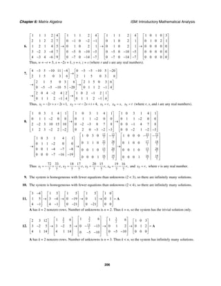 Chapter 6: Matrix Algebra ISM: Introductory Mathematical Analysis
206
6.
1 1 1 2 4 1 1 1 2 4
2 1 2 2 7 0 1 0 2 1
1 2 1 4 5 0 1 0 2 1
3 2 3 4 7 0 5 0 10 5
4 3 4 6 9 0 7 0 14 7
⎡ ⎤ ⎡ ⎤
⎢ ⎥ ⎢ ⎥− − −⎢ ⎥ ⎢ ⎥
⎢ ⎥ ⎢ ⎥→
⎢ ⎥ ⎢ ⎥
− − − − −⎢ ⎥ ⎢ ⎥
⎢ ⎥ ⎢ ⎥− − − − −⎣ ⎦ ⎣ ⎦
1 1 1 2 4 1 0 1 0 3
0 1 0 2 1 0 1 0 2 1
0 1 0 2 1 0 0 0 0 0
0 5 0 10 5 0 0 0 0 0
0 7 0 14 7 0 0 0 0 0
⎡ ⎤ ⎡ ⎤
⎢ ⎥ ⎢ ⎥
⎢ ⎥ ⎢ ⎥
⎢ ⎥ ⎢ ⎥→ →
⎢ ⎥ ⎢ ⎥
− − −⎢ ⎥ ⎢ ⎥
⎢ ⎥ ⎢ ⎥− − −⎣ ⎦ ⎣ ⎦
Thus, w = –r + 3, x = –2s + 1, y = r, z = s (where r and s are any real numbers).
7.
4 3 5 10 11 8 0 5 5 10 5 20
2 1 5 0 3 6 2 1 5 0 3 6
− − − − − − −⎡ ⎤ ⎡ ⎤
→⎢ ⎥ ⎢ ⎥
⎣ ⎦ ⎣ ⎦
2 1 5 0 3 6 2 1 5 0 3 6
0 5 5 10 5 20 0 1 1 2 1 4
⎡ ⎤ ⎡ ⎤
→ →⎢ ⎥ ⎢ ⎥− − − − −⎣ ⎦ ⎣ ⎦
2 0 4 2 4 2 1 0 2 1 2 1
0 1 1 2 1 4 0 1 1 2 1 4
− −⎡ ⎤ ⎡ ⎤
→ →⎢ ⎥ ⎢ ⎥− −⎣ ⎦ ⎣ ⎦
Thus, 1 2 2 1,x r s t= − + − + 2 2 4,x r s t= − − + + 3 ,x r= 4 ,x s= 5x t= (where r, s, and t are any real numbers).
8.
12 12
7 7
32
1 0 3 1 4 1 1 0 3 1 4 1 1 0 3 1 4 1
0 1 1 2 0 0 0 1 1 2 0 0 0 1 1 2 0 0
2 2 3 10 15 10 0 2 3 8 7 8 0 0 1 4 7 8
1 2 3 2 2 2 0 2 0 3 2 3 0 0 2 1 2 3
1 0 3 0
0 1 1 0
⎡ ⎤ ⎡ ⎤ ⎡ ⎤
⎢ ⎥ ⎢ ⎥ ⎢ ⎥− − −⎢ ⎥ ⎢ ⎥ ⎢ ⎥→ →
⎢ ⎥ ⎢ ⎥ ⎢ ⎥− − − −
⎢ ⎥ ⎢ ⎥ ⎢ ⎥
− − − − − − − −⎢ ⎥ ⎢ ⎥ ⎢ ⎥⎣ ⎦ ⎣ ⎦ ⎣ ⎦
−
1 0 3 1 4 1⎡ ⎤
⎢ ⎥0 1 1 −2 0 0⎢ ⎥→ →
⎢ ⎥0 0 1 −4 −7 −8
⎢ ⎥
0 0 0 −7 −16 −19⎢ ⎥⎣ ⎦
33 72
7 7
38 17 18
7 7 7 7
15 20 15 20
7 7 7 7
16 19 16 19
7 7 7 7
1 0 0 0
0 1 0 0
0 0 1 0 0 0 1 0
0 0 0 1 0 0 0 1
⎡ ⎤⎡ ⎤ − −
⎢ ⎥⎢ ⎥
⎢ ⎥⎢ ⎥
⎢ ⎥⎢ ⎥ →
⎢ ⎥⎢ ⎥
⎢ ⎥⎢ ⎥
⎢ ⎥⎢ ⎥
⎢ ⎥ ⎢ ⎥⎣ ⎦ ⎣ ⎦
Thus 1 2 3 4
72 33 18 17 20 15 19 16
, , , ,
7 7 7 7 7 7 7 7
x r x r x r x r= − + = − = − = − and 5 ,x r= where r is any real number.
9. The system is homogeneous with fewer equations than unknowns (2 < 3), so there are infinitely many solutions.
10. The system is homogeneous with fewer equations than unknowns (2 < 4), so there are infinitely many solutions.
11.
3 4 1 5 1 5 1 5 1 0
1 5 3 4 0 19 0 1 0 1
4 1 4 1 0 21 0 21 0 0
−⎡ ⎤ ⎡ ⎤ ⎡ ⎤ ⎡ ⎤ ⎡ ⎤
⎢ ⎥ ⎢ ⎥ ⎢ ⎥ ⎢ ⎥ ⎢ ⎥→ − → − → → =⎢ ⎥ ⎢ ⎥ ⎢ ⎥ ⎢ ⎥ ⎢ ⎥
⎢ ⎥ ⎢ ⎥ ⎢ ⎥ ⎢ ⎥ ⎢ ⎥− − − −⎣ ⎦ ⎣ ⎦ ⎣ ⎦ ⎣ ⎦ ⎣ ⎦
A
A has k = 2 nonzero rows. Number of unknowns is n = 2. Thus k = n, so the system has the trivial solution only.
12.
33
22
13
2
1 61 62 3 12
3 2 5 3 2 5 0 13
4 1 14 4 1 14 0 5 10
⎡ ⎤⎡ ⎤⎡ ⎤ ⎢ ⎥⎢ ⎥⎢ ⎥ ⎢ ⎥⎢ ⎥− → − → − −⎢ ⎥ ⎢ ⎥⎢ ⎥⎢ ⎥ ⎢ ⎥− −⎣ ⎦ ⎢ ⎥⎣ ⎦ ⎣ ⎦
3
2
1 6 1 0 3
0 1 2 0 1 2
0 5 10 0 0 0
⎡ ⎤ ⎡ ⎤⎢ ⎥ ⎢ ⎥⎢ ⎥→ → =⎢ ⎥⎢ ⎥ ⎢ ⎥− − ⎣ ⎦⎢ ⎥⎣ ⎦
A
A has k = 2 nonzero rows. Number of unknowns is n = 3. Thus k < n, so the system has infinitely many solutions.
 