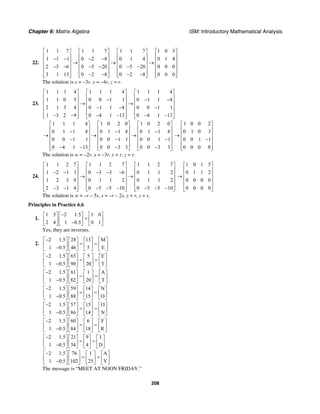 Chapter 6: Matrix Algebra ISM: Introductory Mathematical Analysis
208
22.
1 1 7 1 1 7 1 1 7 1 0 3
1 1 1 0 2 8 0 1 4 0 1 4
2 3 6 0 5 20 0 5 20 0 0 0
3 1 13 0 2 8 0 2 8 0 0 0
⎡ ⎤ ⎡ ⎤ ⎡ ⎤ ⎡ ⎤
⎢ ⎥ ⎢ ⎥ ⎢ ⎥ ⎢ ⎥− − − −⎢ ⎥ ⎢ ⎥ ⎢ ⎥ ⎢ ⎥→ → →
⎢ ⎥ ⎢ ⎥ ⎢ ⎥ ⎢ ⎥− − − − − −
⎢ ⎥ ⎢ ⎥ ⎢ ⎥ ⎢ ⎥
− − − −⎢ ⎥ ⎢ ⎥ ⎢ ⎥ ⎢ ⎥⎣ ⎦ ⎣ ⎦ ⎣ ⎦ ⎣ ⎦
The solution is x = –3r, y = –4r, z = r.
23.
1 1 1 4 1 1 1 4 1 1 1 4
1 1 0 5 0 0 1 1 0 1 1 4
2 1 3 4 0 1 1 4 0 0 1 1
1 3 2 9 0 4 1 13 0 4 1 13
⎡ ⎤ ⎡ ⎤ ⎡ ⎤
⎢ ⎥ ⎢ ⎥ ⎢ ⎥− − −⎢ ⎥ ⎢ ⎥ ⎢ ⎥→ →
⎢ ⎥ ⎢ ⎥ ⎢ ⎥− − −
⎢ ⎥ ⎢ ⎥ ⎢ ⎥
− − − − − −⎢ ⎥ ⎢ ⎥ ⎢ ⎥⎣ ⎦ ⎣ ⎦ ⎣ ⎦
1 1 1 4 1 0 2 0 1 0 2 0
0 1 1 4 0 1 1 4 0 1 1 4
0 0 1 1 0 0 1 1 0 0 1 1
0 4 1 13 0 0 3 3 0 0 3 3
⎡ ⎤ ⎡ ⎤ ⎡ ⎤
⎢ ⎥ ⎢ ⎥ ⎢ ⎥− − −⎢ ⎥ ⎢ ⎥ ⎢ ⎥→ → →
⎢ ⎥ ⎢ ⎥ ⎢ ⎥− − −
⎢ ⎥ ⎢ ⎥ ⎢ ⎥
− − − −⎢ ⎥ ⎢ ⎥ ⎢ ⎥⎣ ⎦ ⎣ ⎦ ⎣ ⎦
1 0 0 2
0 1 0 3
0 0 1 1
0 0 0 0
⎡ ⎤
⎢ ⎥
⎢ ⎥→
⎢ ⎥−
⎢ ⎥
⎢ ⎥⎣ ⎦
The solution is w = –2r, x = –3r, y = r, z = r.
24.
1 1 2 7 1 1 2 7 1 1 2 7
1 2 1 1 0 3 3 6 0 1 1 2
1 2 3 9 0 1 1 2 0 1 1 2
2 3 1 4 0 5 5 10 0 5 5 10
⎡ ⎤ ⎡ ⎤ ⎡ ⎤
⎢ ⎥ ⎢ ⎥ ⎢ ⎥− − − − −⎢ ⎥ ⎢ ⎥ ⎢ ⎥→ →
⎢ ⎥ ⎢ ⎥ ⎢ ⎥
⎢ ⎥ ⎢ ⎥ ⎢ ⎥
− − − − − − − −⎢ ⎥ ⎢ ⎥ ⎢ ⎥⎣ ⎦ ⎣ ⎦ ⎣ ⎦
1 0 1 5
0 1 1 2
0 0 0 0
0 0 0 0
⎡ ⎤
⎢ ⎥
⎢ ⎥→
⎢ ⎥
⎢ ⎥
⎢ ⎥⎣ ⎦
The solution is w = –r – 5s, x = –r – 2s, y = r, z = s.
Principles in Practice 6.6
1.
1 3 2 1.5 1 0
2 4 1 0.5 0 1
−⎡ ⎤ ⎡ ⎤ ⎡ ⎤
=⎢ ⎥ ⎢ ⎥ ⎢ ⎥−⎣ ⎦ ⎣ ⎦ ⎣ ⎦
Yes, they are inverses.
2.
2 1.5 28 13 M
1 0.5 46 5 E
−⎡ ⎤ ⎡ ⎤ ⎡ ⎤ ⎡ ⎤
= =⎢ ⎥ ⎢ ⎥ ⎢ ⎥ ⎢ ⎥−⎣ ⎦ ⎣ ⎦ ⎣ ⎦ ⎣ ⎦
2 1.5 65 5 E
1 0.5 90 20 T
−⎡ ⎤ ⎡ ⎤ ⎡ ⎤ ⎡ ⎤
= =⎢ ⎥ ⎢ ⎥ ⎢ ⎥ ⎢ ⎥−⎣ ⎦ ⎣ ⎦ ⎣ ⎦ ⎣ ⎦
2 1.5 61 1 A
1 0.5 82 20 T
−⎡ ⎤ ⎡ ⎤ ⎡ ⎤ ⎡ ⎤
= =⎢ ⎥ ⎢ ⎥ ⎢ ⎥ ⎢ ⎥−⎣ ⎦ ⎣ ⎦ ⎣ ⎦ ⎣ ⎦
2 1.5 59 14 N
1 0.5 88 15 O
−⎡ ⎤ ⎡ ⎤ ⎡ ⎤ ⎡ ⎤
= =⎢ ⎥ ⎢ ⎥ ⎢ ⎥ ⎢ ⎥−⎣ ⎦ ⎣ ⎦ ⎣ ⎦ ⎣ ⎦
2 1.5 57 15 O
1 0.5 86 14 N
−⎡ ⎤ ⎡ ⎤ ⎡ ⎤ ⎡ ⎤
= =⎢ ⎥ ⎢ ⎥ ⎢ ⎥ ⎢ ⎥−⎣ ⎦ ⎣ ⎦ ⎣ ⎦ ⎣ ⎦
2 1.5 60 6 F
1 0.5 84 18 R
−⎡ ⎤ ⎡ ⎤ ⎡ ⎤ ⎡ ⎤
= =⎢ ⎥ ⎢ ⎥ ⎢ ⎥ ⎢ ⎥−⎣ ⎦ ⎣ ⎦ ⎣ ⎦ ⎣ ⎦
2 1.5 21 9 I
1 0.5 34 4 D
−⎡ ⎤ ⎡ ⎤ ⎡ ⎤ ⎡ ⎤
= =⎢ ⎥ ⎢ ⎥ ⎢ ⎥ ⎢ ⎥−⎣ ⎦ ⎣ ⎦ ⎣ ⎦ ⎣ ⎦
2 1.5 76 1 A
1 0.5 102 25 Y
−⎡ ⎤ ⎡ ⎤ ⎡ ⎤ ⎡ ⎤
= =⎢ ⎥ ⎢ ⎥ ⎢ ⎥ ⎢ ⎥−⎣ ⎦ ⎣ ⎦ ⎣ ⎦ ⎣ ⎦
The message is “MEET AT NOON FRIDAY.”
 