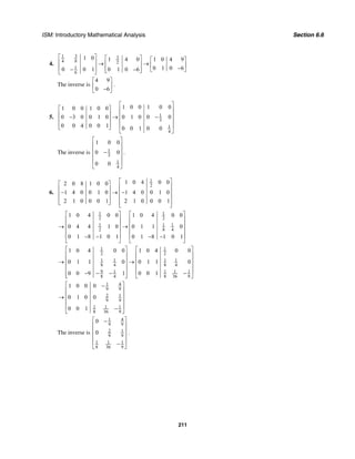 ISM: Introductory Mathematical Analysis Section 6.6
211
4.
31 3
4 8 2
1
6
1 0 1 4 0 1 0 4 9
0 1 0 60 0 1 0 1 0 6
⎡ ⎤ ⎡ ⎤ ⎡ ⎤⎢ ⎥ → →⎢ ⎥ ⎢ ⎥⎢ ⎥ −− ⎢ ⎥− ⎣ ⎦⎣ ⎦⎣ ⎦
The inverse is
4 9
0 6
⎡ ⎤
⎢ ⎥−⎣ ⎦
.
5. 1
3
1
4
1 0 0 1 0 01 0 0 1 0 0
0 3 0 0 1 0 0 1 0 0 0
0 0 4 0 0 1 0 0 1 0 0
⎡ ⎤
⎡ ⎤ ⎢ ⎥
⎢ ⎥ ⎢ ⎥− → −⎢ ⎥ ⎢ ⎥
⎢ ⎥ ⎢ ⎥⎣ ⎦
⎣ ⎦
The inverse is 1
3
1
4
1 0 0
0 0
0 0
⎡ ⎤
⎢ ⎥
⎢ ⎥−
⎢ ⎥
⎢ ⎥
⎣ ⎦
.
6.
1
2
1 0 4 0 02 0 8 1 0 0
1 4 0 0 1 0 1 4 0 0 1 0
2 1 0 0 0 1 2 1 0 0 0 1
⎡ ⎤⎡ ⎤ ⎢ ⎥⎢ ⎥− → −⎢ ⎥⎢ ⎥ ⎢ ⎥⎢ ⎥⎣ ⎦ ⎢ ⎥⎣ ⎦
1 1
2 2
1 1 1
2 8 4
1 0 4 0 0 1 0 4 0 0
0 4 4 1 0 0 1 1 0
0 1 8 1 0 1 0 1 8 1 0 1
⎡ ⎤ ⎡ ⎤
⎢ ⎥ ⎢ ⎥
⎢ ⎥ ⎢ ⎥→ →
⎢ ⎥ ⎢ ⎥
⎢ ⎥ ⎢ ⎥− − − −
⎣ ⎦ ⎣ ⎦
1 1
2 2
1 1 1 1
8 4 8 4
9 1 1 11
8 36 98 4
1 0 4 0 0 1 0 4 0 0
0 1 1 0 0 1 1 0
0 0 10 0 9 1
⎡ ⎤ ⎡ ⎤
⎢ ⎥ ⎢ ⎥
⎢ ⎥ ⎢ ⎥→ →
⎢ ⎥ ⎢ ⎥
⎢ ⎥ ⎢ ⎥−− − −⎢ ⎥ ⎣ ⎦⎣ ⎦
1 4
9 9
2 1
9 9
1 1 1
8 36 9
1 0 0 0
0 1 0 0
0 0 1
⎡ ⎤−
⎢ ⎥
⎢ ⎥→
⎢ ⎥
⎢ ⎥−
⎣ ⎦
The inverse is
1 4
9 9
2 1
9 9
1 1 1
8 36 9
0
0
⎡ ⎤−
⎢ ⎥
⎢ ⎥
⎢ ⎥
⎢ ⎥−
⎣ ⎦
.
 