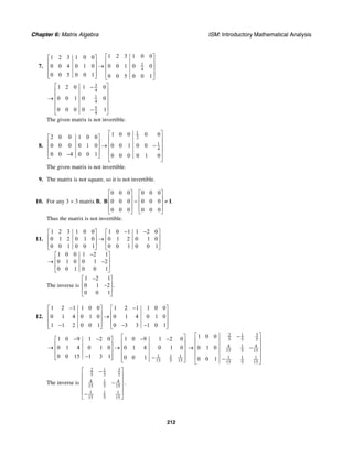 Chapter 6: Matrix Algebra ISM: Introductory Mathematical Analysis
212
7. 1
4
1 2 3 1 0 01 2 3 1 0 0
0 0 4 0 1 0 0 0 1 0 0
0 0 5 0 0 1 0 0 5 0 0 1
⎡ ⎤⎡ ⎤
⎢ ⎥⎢ ⎥ → ⎢ ⎥⎢ ⎥
⎢ ⎥⎢ ⎥⎣ ⎦ ⎣ ⎦
3
4
1
4
5
4
1 2 0 1 0
0 0 1 0 0
0 0 0 0 1
⎡ ⎤−
⎢ ⎥
⎢ ⎥→
⎢ ⎥
⎢ ⎥−⎣ ⎦
The given matrix is not invertible.
8.
1
2
1
4
1 0 0 0 02 0 0 1 0 0
0 0 0 0 1 0 0 0 1 0 0
0 0 4 0 0 1 0 0 0 0 1 0
⎡ ⎤
⎡ ⎤ ⎢ ⎥
⎢ ⎥ ⎢ ⎥→ −⎢ ⎥ ⎢ ⎥
⎢ ⎥− ⎢ ⎥⎣ ⎦
⎣ ⎦
The given matrix is not invertible.
9. The matrix is not square, so it is not invertible.
10. For any 3 × 3 matrix B,
0 0 0 0 0 0
0 0 0 0 0 0 .
0 0 0 0 0 0
⎡ ⎤ ⎡ ⎤
⎢ ⎥ ⎢ ⎥= ≠⎢ ⎥ ⎢ ⎥
⎢ ⎥ ⎢ ⎥⎣ ⎦ ⎣ ⎦
B I
Thus the matrix is not invertible.
11.
1 2 3 1 0 0 1 0 1 1 2 0
0 1 2 0 1 0 0 1 2 0 1 0
0 0 1 0 0 1 0 0 1 0 0 1
1 0 0 1 2 1
0 1 0 0 1 2
0 0 1 0 0 1
− −⎡ ⎤ ⎡ ⎤
⎢ ⎥ ⎢ ⎥→
⎢ ⎥ ⎢ ⎥
⎣ ⎦ ⎣ ⎦
−⎡ ⎤
⎢ ⎥→ −
⎢ ⎥
⎣ ⎦
The inverse is
1 2 1
0 1 2 .
0 0 1
−⎡ ⎤
⎢ ⎥−
⎢ ⎥
⎣ ⎦
12.
1 2 1 1 0 0 1 2 1 1 0 0
0 1 4 0 1 0 0 1 4 0 1 0
1 1 2 0 0 1 0 3 3 1 0 1
− −⎡ ⎤ ⎡ ⎤
⎢ ⎥ ⎢ ⎥→⎢ ⎥ ⎢ ⎥
⎢ ⎥ ⎢ ⎥− − −⎣ ⎦ ⎣ ⎦
1 1 1
15 5 15
1 0 9 1 2 0 1 0 9 1 2 0
0 1 4 0 1 0 0 1 4 0 1 0
0 0 15 1 3 1 0 0 1
⎡ ⎤− − − −⎡ ⎤
⎢ ⎥⎢ ⎥→ → ⎢ ⎥⎢ ⎥
⎢ ⎥⎢ ⎥− −⎣ ⎦ ⎢ ⎥⎣ ⎦
32 1
5 5 5
4 1 4
15 5 15
1 1 1
15 5 15
1 0 0
0 1 0
0 0 1
⎡ ⎤−
⎢ ⎥
⎢ ⎥→ −
⎢ ⎥
⎢ ⎥−
⎣ ⎦
The inverse is
32 1
5 5 5
4 1 4
15 5 15
1 1 1
15 5 15
⎡ ⎤−
⎢ ⎥
⎢ ⎥−
⎢ ⎥
⎢ ⎥−
⎣ ⎦
.
 