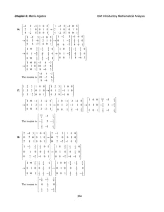 Chapter 6: Matrix Algebra ISM: Introductory Mathematical Analysis
214
16.
6 2 1
5 5 5
3 31 2 1 2
5 5 5 5 5 5
6 62 1 2 1
5 5 5 5 5 5
8 61
5 5 5
1 2 3 1 0 0 1 2 3 1 0 0
2 1 0 0 1 0 2 1 0 0 1 0
4 2 5 0 0 1 4 2 5 0 0 1
1 2 3 1 0 01 2 3 1 0 0
0 5 6 2 1 0 0 1 0
0 6 7 4 0 1 0 6 7 4 0 1
1 0 0 1 0 0
0 1 0 0 1 0
0 0 1 8 6 50 0 1
− − − −⎡ ⎤ ⎡ ⎤
⎢ ⎥ ⎢ ⎥→
⎢ ⎥ ⎢ ⎥
− −⎣ ⎦ ⎣ ⎦
− −⎡ ⎤− −⎡ ⎤
⎢ ⎥⎢ ⎥→ − → −
⎢ ⎥⎢ ⎥
− ⎢ ⎥−⎣ ⎦ ⎣ ⎦
⎡ ⎤ ⎡− −
⎢ ⎥ ⎢
→ − → −⎢ ⎥
⎢ ⎥
−−⎢ ⎥⎣ ⎦ ⎣
1 0 0 5 4 3
0 1 0 10 7 6
0 0 1 8 6 5
⎤
⎥
⎢ ⎥
⎢ ⎥
⎢ ⎥⎦
− −⎡ ⎤
⎢ ⎥→ −
⎢ ⎥
−⎣ ⎦
The inverse is
5 4 3
10 7 6 .
8 6 5
− −⎡ ⎤
⎢ ⎥−
⎢ ⎥
−⎣ ⎦
17.
1 2 3 1 0 0 1 2 3 1 0 0
1 3 5 0 1 0 0 1 2 1 1 0
1 5 12 0 0 1 0 3 9 1 0 1
⎡ ⎤ ⎡ ⎤
⎢ ⎥ ⎢ ⎥→ −⎢ ⎥ ⎢ ⎥
⎢ ⎥ ⎢ ⎥−⎣ ⎦ ⎣ ⎦
2 1
3 3
1 0 1 3 2 0 1 0 1 3 2 0
0 1 2 1 1 0 0 1 2 1 1 0
0 0 3 2 3 1 0 0 1 1
⎡ ⎤− − − −⎡ ⎤
⎢ ⎥⎢ ⎥→ − → −⎢ ⎥⎢ ⎥
⎢ ⎥⎢ ⎥− −⎣ ⎦ ⎢ ⎥⎣ ⎦
11 1
3 3
7 2
3 3
2 1
3 3
1 0 0 3
0 1 0 3
0 0 1 1
⎡ ⎤−
⎢ ⎥
⎢ ⎥→ − −
⎢ ⎥
⎢ ⎥−
⎣ ⎦
The inverse is
11 1
3 3
7 2
3 3
2 1
3 3
3
3
1
⎡ ⎤−
⎢ ⎥
⎢ ⎥− −
⎢ ⎥
⎢ ⎥−
⎣ ⎦
.
18.
2 1 3 1 0 0 2 1 3 1 0 0
0 2 0 0 1 0 0 2 0 0 1 0
2 1 1 0 0 1 0 2 2 1 0 1
− −⎡ ⎤ ⎡ ⎤
⎢ ⎥ ⎢ ⎥→⎢ ⎥ ⎢ ⎥
⎢ ⎥ ⎢ ⎥− −⎣ ⎦ ⎣ ⎦
3 31 1 1 1
2 2 2 2 2 4
1 1
2 2
1 0 0 1 0 0
0 1 0 0 0 0 1 0 0 0
0 2 2 1 0 1 0 0 2 1 1 1
⎡ ⎤ ⎡ ⎤−
⎢ ⎥ ⎢ ⎥
⎢ ⎥ ⎢ ⎥→
⎢ ⎥ ⎢ ⎥
⎢ ⎥ ⎢ ⎥− − − − −
⎣ ⎦ ⎣ ⎦
3 31 1 1 1
2 2 4 4 2 4
1 1
2 2
1 1 1 1 1 1
2 2 2 2 2 2
1 0 0 1 0 0
0 1 0 0 0 0 1 0 0 0
0 0 1 0 0 1
⎡ ⎤ ⎡ ⎤− −
⎢ ⎥ ⎢ ⎥
⎢ ⎥ ⎢ ⎥→ →
⎢ ⎥ ⎢ ⎥
⎢ ⎥ ⎢ ⎥− −
⎣ ⎦ ⎣ ⎦
The inverse is
31 1
4 2 4
1
2
1 1 1
2 2 2
0 0
⎡ ⎤− −
⎢ ⎥
⎢ ⎥
⎢ ⎥
⎢ ⎥−
⎣ ⎦
.
 