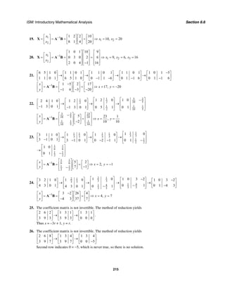ISM: Introductory Mathematical Analysis Section 6.6
215
19. 1 1
1 2
2
1 2 2 10
10, 20
8 1 4 20
x
x x
x
−⎡ ⎤ ⎡ ⎤ ⎡ ⎤ ⎡ ⎤
= = = = ⇒ = =⎢ ⎥ ⎢ ⎥ ⎢ ⎥ ⎢ ⎥
⎣ ⎦ ⎣ ⎦ ⎣ ⎦⎣ ⎦
X A B
20. 1 1
1 2 3
2
1 0 1 10 9
0 3 0 2 6 9, 6, 16
2 0 4 1 16
x
x x x
x
−
⎡ ⎤ ⎡ ⎤ ⎡ ⎤
⎡ ⎤ ⎢ ⎥ ⎢ ⎥ ⎢ ⎥= = = = ⇒ = = =⎢ ⎥ ⎢ ⎥ ⎢ ⎥ ⎢ ⎥
⎣ ⎦ ⎢ ⎥ ⎢ ⎥ ⎢ ⎥−⎣ ⎦ ⎣ ⎦ ⎣ ⎦
X A B
21.
6 5 1 0 1 1 0 1 1 1 0 1
1 1 0 1 6 5 1 0 0 1 1 6
⎡ ⎤ ⎡ ⎤ ⎡ ⎤
→ →⎢ ⎥ ⎢ ⎥ ⎢ ⎥− −⎣ ⎦ ⎣ ⎦ ⎣ ⎦
1 1 0 1 1 0 1 5
0 1 1 6 0 1 1 6
−⎡ ⎤ ⎡ ⎤
→ →⎢ ⎥ ⎢ ⎥− −⎣ ⎦ ⎣ ⎦
1 1 5 2 17
17, 20
1 6 3 20
x
x y
y
− −⎡ ⎤ ⎡ ⎤ ⎡ ⎤ ⎡ ⎤
= = = ⇒ = = −⎢ ⎥ ⎢ ⎥ ⎢ ⎥ ⎢ ⎥− − −⎣ ⎦ ⎣ ⎦ ⎣ ⎦ ⎣ ⎦
A B
22.
3 211
10 522
1 1 1
2 10 5
1 01 2 01 2 02 4 1 0
1 3 0 1 0 5 1 0 11 3 0 1
⎡ ⎤⎡ ⎤ −⎡ ⎤⎡ ⎤ ⎢ ⎥⎢ ⎥→ → →⎢ ⎥⎢ ⎥ ⎢ ⎥− ⎢ ⎥−⎢ ⎥⎣ ⎦ ⎣ ⎦ ⎣ ⎦ ⎣ ⎦
3 232
10 5 101
1 1 1
10 5 10
5 23 1
,
2 10 10
x
x y
y
−
⎡ ⎤ ⎡ ⎤−⎡ ⎤ ⎡ ⎤⎢ ⎥ ⎢ ⎥= = = ⇒ = =⎢ ⎥ ⎢ ⎥⎢ ⎥ ⎢ ⎥−⎣ ⎦ ⎣ ⎦⎣ ⎦ ⎣ ⎦
A B
23.
1 11 1 1 1
3 33 3 3 3
1 1
2 2
1 1
6 6
1 1
2 2
1 01 0 1 03 1 1 0
3 1 0 1 0 13 1 0 1 0 2 1 1
1 0
0 1
⎡ ⎤⎡ ⎤ ⎡ ⎤⎡ ⎤ ⎢ ⎥→ → →⎢ ⎥ ⎢ ⎥⎢ ⎥− −− − −⎣ ⎦ ⎢ ⎥⎣ ⎦ ⎣ ⎦ ⎣ ⎦
⎡ ⎤
⎢ ⎥→
−⎢ ⎥⎣ ⎦
1 1
1 6 6
1 1
2 2
5 2
2, 1
7 1
x
x y
y
−
⎡ ⎤⎡ ⎤ ⎡ ⎤ ⎡ ⎤⎢ ⎥= = = ⇒ = = −⎢ ⎥ ⎢ ⎥ ⎢ ⎥−−⎣ ⎦ ⎣ ⎦ ⎣ ⎦⎢ ⎥⎣ ⎦
A B
24.
2 12 1
3 33 3
1 4
3 3
1 01 03 2 1 0
4 3 0 1 0 14 3 0 1
⎡ ⎤⎡ ⎤⎡ ⎤ ⎢ ⎥→ →⎢ ⎥⎢ ⎥ ⎢ ⎥−⎢ ⎥⎣ ⎦ ⎣ ⎦ ⎣ ⎦
1 4
3 3
1 0 3 2 1 0 3 2
0 1 0 1 4 3
−⎡ ⎤ −⎡ ⎤
→ →⎢ ⎥ ⎢ ⎥− −⎢ ⎥ ⎣ ⎦⎣ ⎦
1 3 2 26 4
4, 7
4 3 37 7
x
x y
y
− −⎡ ⎤ ⎡ ⎤ ⎡ ⎤ ⎡ ⎤
= = = ⇒ = =⎢ ⎥ ⎢ ⎥ ⎢ ⎥ ⎢ ⎥−⎣ ⎦ ⎣ ⎦ ⎣ ⎦ ⎣ ⎦
A B
25. The coefficient matrix is not invertible. The method of reduction yields
2 6 2 1 3 1 1 3 1
3 9 3 3 9 3 0 0 0
⎡ ⎤ ⎡ ⎤ ⎡ ⎤
→ →⎢ ⎥ ⎢ ⎥ ⎢ ⎥
⎣ ⎦ ⎣ ⎦ ⎣ ⎦
.
Thus x = –3r + 1, y = r.
26. The coefficient matrix is not invertible. The method of reduction yields
2 6 8 1 3 4 1 3 4
.
3 9 7 3 9 7 0 0 5
⎡ ⎤ ⎡ ⎤ ⎡ ⎤
→ →⎢ ⎥ ⎢ ⎥ ⎢ ⎥−⎣ ⎦ ⎣ ⎦ ⎣ ⎦
Second row indicates 0 = −5, which is never true, so there is no solution.
 