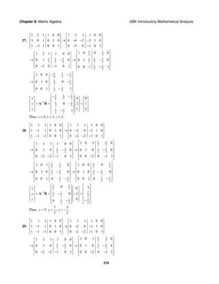 Chapter 6: Matrix Algebra ISM: Introductory Mathematical Analysis
216
27.
1 2 1 1 0 0 1 2 1 1 0 0
3 0 1 0 1 0 0 6 2 3 1 0
1 1 1 0 0 1 0 3 0 1 0 1
⎡ ⎤ ⎡ ⎤
⎢ ⎥ ⎢ ⎥→ − − −⎢ ⎥ ⎢ ⎥
⎢ ⎥ ⎢ ⎥− − −⎣ ⎦ ⎣ ⎦
1 1
3 3
1 1 1 1 1 1
3 2 6 3 2 6
1 1
2 2
1 0 0 01 2 1 1 0 0
0 1 0 0 1 0
0 3 0 1 0 1 0 0 1 1
⎡ ⎤⎡ ⎤
⎢ ⎥⎢ ⎥
⎢ ⎥→ − → −⎢ ⎥ ⎢ ⎥⎢ ⎥ ⎢ ⎥− − −⎣ ⎦ ⎣ ⎦
1 1 1
6 2 3
1 1
3 3
1 1
2 2
1 0 0
0 1 0 0
0 0 1 1
⎡ ⎤− −
⎢ ⎥
⎢ ⎥→ −
⎢ ⎥
⎢ ⎥−⎣ ⎦
1 1 1
6 2 3
1 1 1
3 3
1 1
2 2
4 0
0 2 1
1 21
x
y
z
−
⎡ ⎤− −
⎡ ⎤ ⎡ ⎤ ⎡ ⎤⎢ ⎥
⎢ ⎥ ⎢ ⎥ ⎢ ⎥⎢ ⎥= = − =⎢ ⎥ ⎢ ⎥ ⎢ ⎥⎢ ⎥
⎢ ⎥ ⎢ ⎥ ⎢ ⎥⎢ ⎥⎣ ⎦ ⎣ ⎦ ⎣ ⎦−⎣ ⎦
A B
Thus, x = 0, y = 1, z = 2.
28.
1 1 1 1 0 0 1 1 1 1 0 0
1 1 1 0 1 0 0 2 0 1 1 0
1 1 1 0 0 1 0 2 2 1 0 1
⎡ ⎤ ⎡ ⎤
⎢ ⎥ ⎢ ⎥− → − −⎢ ⎥ ⎢ ⎥
⎢ ⎥ ⎢ ⎥− − − − −⎣ ⎦ ⎣ ⎦
1 1
2 2
1 1 1 1
2 2 2 2
1 0 1 01 1 1 1 0 0
0 1 0 0 0 1 0 0
0 2 2 1 0 1 0 0 2 0 1 1
⎡ ⎤⎡ ⎤
⎢ ⎥⎢ ⎥ ⎢ ⎥→ − → −⎢ ⎥ ⎢ ⎥⎢ ⎥ ⎢ ⎥− − − − −⎣ ⎦ ⎣ ⎦
1 1 1 1
2 2 2 2
1 1 1 1
2 2 2 2
1 1 1 1
2 2 2 2
1 0 1 0 1 0 0 0
0 1 0 0 0 1 0 0
0 0 1 0 0 0 1 0
⎡ ⎤ ⎡ ⎤
⎢ ⎥ ⎢ ⎥
⎢ ⎥ ⎢ ⎥→ − → −
⎢ ⎥ ⎢ ⎥
⎢ ⎥ ⎢ ⎥− −⎣ ⎦ ⎣ ⎦
1 1
2 2
1 71 1
2 2 2
1 1 5
2 2 2
0 56
0 1
40
x
y
z
−
⎡ ⎤⎡ ⎤
⎡ ⎤ ⎡ ⎤ ⎢ ⎥⎢ ⎥
⎢ ⎥ ⎢ ⎥ ⎢ ⎥⎢ ⎥= = − − =⎢ ⎥ ⎢ ⎥ ⎢ ⎥⎢ ⎥
⎢ ⎥ ⎢ ⎥ ⎢ ⎥⎢ ⎥⎣ ⎦ ⎣ ⎦− −⎣ ⎦ ⎣ ⎦
A B
Thus,
7 5
5, , .
2 2
x y z= = = −
29.
1 1 1 1 0 0 1 1 1 1 0 0
1 1 1 0 1 0 0 2 0 1 1 0
1 1 1 0 0 1 0 2 2 1 0 1
⎡ ⎤ ⎡ ⎤
⎢ ⎥ ⎢ ⎥− → − −⎢ ⎥ ⎢ ⎥
⎢ ⎥ ⎢ ⎥− − − − −⎣ ⎦ ⎣ ⎦
1 1
2 2
1 1 1 1
2 2 2 2
1 0 1 01 1 1 1 0 0
0 1 0 0 0 1 0 0
0 2 2 1 0 1 0 0 2 0 1 1
⎡ ⎤⎡ ⎤
⎢ ⎥⎢ ⎥ ⎢ ⎥→ − → −⎢ ⎥ ⎢ ⎥⎢ ⎥ ⎢ ⎥− − − − −⎣ ⎦ ⎣ ⎦
 