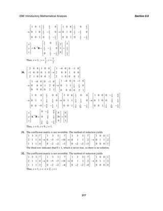 ISM: Introductory Mathematical Analysis Section 6.6
217
1 1 1 1
2 2 2 2
1 1 1 1
2 2 2 2
1 1 1 1
2 2 2 2
1 0 1 0 1 0 0 0
0 1 0 0 0 1 0 0
0 0 1 0 0 0 1 0
⎡ ⎤ ⎡ ⎤
⎢ ⎥ ⎢ ⎥
⎢ ⎥ ⎢ ⎥→ − → −
⎢ ⎥ ⎢ ⎥
⎢ ⎥ ⎢ ⎥− −⎣ ⎦ ⎣ ⎦
1 1
2 2
1 1 1 1
2 2 2
1 1 1
2 2 2
0 12
0 1
00
x
y
z
−
⎡ ⎤ ⎡ ⎤
⎡ ⎤ ⎡ ⎤⎢ ⎥ ⎢ ⎥
⎢ ⎥ ⎢ ⎥⎢ ⎥ ⎢ ⎥= = − =⎢ ⎥ ⎢ ⎥⎢ ⎥ ⎢ ⎥
⎢ ⎥ ⎢ ⎥⎢ ⎥ ⎢ ⎥⎣ ⎦ ⎣ ⎦−⎣ ⎦ ⎣ ⎦
A B
Thus, x = 1,
1 1
, .
2 2
y z= =
30.
2 0 8 1 0 0 1 4 0 0 1 0
1 4 0 0 1 0 2 0 8 1 0 0
2 1 0 0 0 1 2 1 0 0 0 1
− −⎡ ⎤ ⎡ ⎤
⎢ ⎥ ⎢ ⎥− →⎢ ⎥ ⎢ ⎥
⎢ ⎥ ⎢ ⎥⎣ ⎦ ⎣ ⎦
1 1
8 4
1 4 0 0 1 01 4 0 0 1 0
0 8 8 1 2 0 0 1 1 0
0 9 0 0 2 1 0 9 0 0 2 1
− −⎡ ⎤− −⎡ ⎤
⎢ ⎥⎢ ⎥→ → ⎢ ⎥⎢ ⎥
⎢ ⎥⎢ ⎥⎣ ⎦ ⎣ ⎦
1 1
2 2
1 1 1 1
8 4 8 4
9 1 1 11
8 36 98 4
1 0 4 0 0 1 0 4 0 0
0 1 1 0 0 1 1 0
0 0 10 0 9 1
⎡ ⎤ ⎡ ⎤
⎢ ⎥ ⎢ ⎥
⎢ ⎥ ⎢ ⎥→ →
⎢ ⎥ ⎢ ⎥
⎢ ⎥ ⎢ ⎥−− − −⎢ ⎥ ⎣ ⎦⎣ ⎦
1 4
9 9
2 1
9 9
1 1 1
8 36 9
1 0 0 0
0 1 0 0
0 0 1
⎡ ⎤−
⎢ ⎥
⎢ ⎥→
⎢ ⎥
⎢ ⎥−
⎣ ⎦
1 4
9 9
1 2 1
9 9
1 1 1
8 36 9
0 8 0
0 36 9
9 1
x
y
z
−
⎡ ⎤−
⎡ ⎤ ⎡ ⎤ ⎡ ⎤⎢ ⎥
⎢ ⎥ ⎢ ⎥ ⎢ ⎥⎢ ⎥= =⎢ ⎥ ⎢ ⎥ ⎢ ⎥⎢ ⎥
⎢ ⎥ ⎢ ⎥ ⎢ ⎥⎢ ⎥⎣ ⎦ ⎣ ⎦ ⎣ ⎦−
⎣ ⎦
A B
Thus, x = 0, y = 9, z = 1.
31. The coefficient matrix is not invertible. The method of reduction yields
1 3 3 7 1 3 3 7 1 3 3 7
2 1 1 4 0 5 5 10 0 1 1 2
1 1 1 4 0 2 2 3 0 2 2 3
⎡ ⎤ ⎡ ⎤ ⎡ ⎤
⎢ ⎥ ⎢ ⎥ ⎢ ⎥→ − − − →⎢ ⎥ ⎢ ⎥ ⎢ ⎥
⎢ ⎥ ⎢ ⎥ ⎢ ⎥− − − − − −⎣ ⎦ ⎣ ⎦ ⎣ ⎦
1 0 0 1
0 1 1 2
0 0 0 1
⎡ ⎤
⎢ ⎥→ ⎢ ⎥
⎢ ⎥⎣ ⎦
.
The third row indicates that 0 = 1, which is never true, so there is no solution.
32. The coefficient matrix is not invertible. The method of reduction yields
1 3 3 7 1 3 3 7 1 3 3 7
2 1 1 4 0 5 5 10 0 1 1 2
1 1 1 3 0 2 2 4 0 2 2 4
⎡ ⎤ ⎡ ⎤ ⎡ ⎤
⎢ ⎥ ⎢ ⎥ ⎢ ⎥→ − − − →⎢ ⎥ ⎢ ⎥ ⎢ ⎥
⎢ ⎥ ⎢ ⎥ ⎢ ⎥− − − − − −⎣ ⎦ ⎣ ⎦ ⎣ ⎦
1 0 0 1
0 1 1 2
0 0 0 0
⎡ ⎤
⎢ ⎥→ ⎢ ⎥
⎢ ⎥⎣ ⎦
.
Thus, x = 1, y = –r + 2, z = r.
 