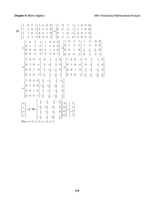 Chapter 6: Matrix Algebra ISM: Introductory Mathematical Analysis
218
33.
1 0 2 1 1 0 0 0 1 0 2 1 1 0 0 0
1 1 0 2 0 1 0 0 0 1 2 1 1 1 0 0
2 1 0 1 0 0 1 0 0 1 4 1 2 0 1 0
1 2 1 1 0 0 0 1 0 2 1 0 1 0 0 1
⎡ ⎤ ⎡ ⎤
⎢ ⎥ ⎢ ⎥− − − −⎢ ⎥ ⎢ ⎥→
⎢ ⎥ ⎢ ⎥− − −
⎢ ⎥ ⎢ ⎥
− −⎢ ⎥ ⎢ ⎥⎣ ⎦ ⎣ ⎦
1 0 2 1 1 0 0 0
0 1 2 1 1 1 0 0
0 0 6 0 3 1 1 0
0 0 5 2 3 2 0 1
⎡ ⎤
⎢ ⎥− −⎢ ⎥→
⎢ ⎥− −
⎢ ⎥
− −⎢ ⎥⎣ ⎦
1 1 1
2 6 6
1 0 2 1 1 0 0 0
0 1 2 1 1 1 0 0
0 0 1 0 0
0 0 5 2 3 2 0 1
⎡ ⎤
⎢ ⎥− −⎢ ⎥
→ ⎢ ⎥− −
⎢ ⎥
⎢ ⎥− −⎣ ⎦
1 1
3 3
2 1
3 3
1 1 1
2 6 6
7 51
2 6 6
1 0 0 1 0 0
0 1 0 1 0 0
0 0 1 0 0
0 0 0 2 1
⎡ ⎤
⎢ ⎥
⎢ ⎥− −
⎢ ⎥→
⎢ ⎥− −
⎢ ⎥
⎢ ⎥− −⎢ ⎥⎣ ⎦
1 1
3 3
2 1
3 3
1 1 1
2 6 6
7 51 1
4 12 12 2
1 0 0 1 0 0
0 1 0 1 0 0
0 0 1 0 0
0 0 0 1
⎡ ⎤
⎢ ⎥
⎢ ⎥− −
⎢ ⎥→
⎢ ⎥− −
⎢ ⎥
⎢ ⎥− −⎢ ⎥⎣ ⎦
31 1 1
4 4 4 2
1 1 1 1
4 12 12 2
1 1 1
2 6 6
7 51 1
4 12 12 2
1 0 0 0
0 1 0 0
0 0 1 0 0
0 0 0 1
⎡ ⎤− −
⎢ ⎥
⎢ ⎥− − −
⎢ ⎥→
⎢ ⎥− −
⎢ ⎥
⎢ ⎥− −⎢ ⎥⎣ ⎦
31 1 1
4 4 4 2
1 1 1 1
4 12 12 21
1 1 1
2 6 6
7 51 1
4 12 12 2
4 1
12 3
12 20
12 7
w
x
y
z
−
⎡ ⎤− −
⎡ ⎤ ⎡ ⎤ ⎡ ⎤⎢ ⎥
⎢ ⎥ ⎢ ⎥ ⎢ ⎥⎢ ⎥− − −
⎢ ⎥ ⎢ ⎥ ⎢ ⎥⎢ ⎥= = =
⎢ ⎥ ⎢ ⎥ ⎢ ⎥⎢ ⎥ −− −
⎢ ⎥ ⎢ ⎥ ⎢ ⎥⎢ ⎥
⎢ ⎥ ⎢ ⎥ ⎢ ⎥⎣ ⎦ ⎣ ⎦ ⎣ ⎦⎢ ⎥− −⎢ ⎥⎣ ⎦
A B
Thus, w = 1, x = 3, y = –2, z = 7.
 