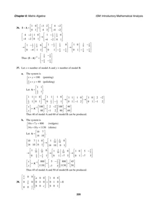 Chapter 6: Matrix Algebra ISM: Introductory Mathematical Analysis
220
36.
1 0 3 2 4 2
0 1 4 3 4 2
− −⎡ ⎤ ⎡ ⎤ ⎡ ⎤
− = − =⎢ ⎥ ⎢ ⎥ ⎢ ⎥− −⎣ ⎦ ⎣ ⎦ ⎣ ⎦
I A
1 1
2 4
1 04 2 1 0
4 2 0 1 4 2 0 1
⎡ ⎤−−⎡ ⎤
→ ⎢ ⎥⎢ ⎥− − − −⎢ ⎥⎣ ⎦ ⎣ ⎦
1 11 1
2 42 4
1 1
4 4
1 01 0
0 10 4 1 1
⎡ ⎤−⎡ ⎤−
⎢ ⎥→ →⎢ ⎥
⎢ ⎥− −−⎢ ⎥⎣ ⎦ ⎣ ⎦
1 1
8 8
1 1
4 4
1 0
0 1
⎡ ⎤−
⎢ ⎥→
⎢ ⎥− −⎣ ⎦
Thus
1 1
8 81
1 1
4 4
( )−
⎡ ⎤−
⎢ ⎥− =
⎢ ⎥− −⎣ ⎦
I A
37. Let x = number of model A and y = number of model B.
a. The system is
1
2
100
80
x y
x y
+ =⎧⎪
⎨
+ =⎪⎩
(painting)
(polishing)
Let 1
2
1 1
.
1
⎡ ⎤
= ⎢ ⎥
⎢ ⎥⎣ ⎦
A
1 1 1
2 2 2
1 1 1 0 1 1 1 0
1 0 1 0 1
⎡ ⎤ ⎡ ⎤
→⎢ ⎥ ⎢ ⎥
−⎢ ⎥ ⎢ ⎥⎣ ⎦ ⎣ ⎦
1 1 1 0 1 0 2 2
0 1 1 2 0 1 1 2
−⎡ ⎤ ⎡ ⎤
→ →⎢ ⎥ ⎢ ⎥− −⎣ ⎦ ⎣ ⎦
1 100 2 2 100 40
80 1 2 80 60
x
y
− −⎡ ⎤ ⎡ ⎤ ⎡ ⎤ ⎡ ⎤ ⎡ ⎤
= = =⎢ ⎥ ⎢ ⎥ ⎢ ⎥ ⎢ ⎥ ⎢ ⎥−⎣ ⎦ ⎣ ⎦ ⎣ ⎦ ⎣ ⎦ ⎣ ⎦
A
Thus 40 of model A and 60 of model B can be produced.
b. The system is
10 7 800
14 10 1130
x y
x y
+ =⎧
⎨
+ =⎩
(widgets)
(shims)
Let
10 7
14 10
⎡ ⎤
= ⎢ ⎥
⎣ ⎦
A .
7 1
10 10
1 010 7 1 0
14 10 0 1 14 10 0 1
⎡ ⎤⎡ ⎤
→ ⎢ ⎥⎢ ⎥
⎢ ⎥⎣ ⎦ ⎣ ⎦
7 1 7 1
10 10 10 10
71
5 5
1 0 1 0
0 1 0 1 7 5
⎡ ⎤ ⎡ ⎤
⎢ ⎥→ → ⎢ ⎥
⎢ ⎥ ⎢ ⎥− −⎣ ⎦⎣ ⎦
7
2
1 0 5
0 1 7 5
⎡ ⎤−
→ ⎢ ⎥
⎢ ⎥−⎣ ⎦
7
1 2
5800 800 45
1130 1130 507 5
x
y
−
⎡ ⎤−⎡ ⎤ ⎡ ⎤ ⎡ ⎤ ⎡ ⎤
= = =⎢ ⎥⎢ ⎥ ⎢ ⎥ ⎢ ⎥ ⎢ ⎥
⎢ ⎥−⎣ ⎦ ⎣ ⎦ ⎣ ⎦ ⎣ ⎦⎣ ⎦
A
Thus 45 of model A and 50 of model B can be produced.
38.
1
1
1
0 0 0 0 1 0 0
0 0 0 0 0 1 0
0 0 0 0 10 0
a
b
c
a
b
c
⎡ ⎤
⎡ ⎤ ⎡ ⎤⎢ ⎥
⎢ ⎥ ⎢ ⎥⎢ ⎥ = =⎢ ⎥ ⎢ ⎥⎢ ⎥
⎢ ⎥ ⎢ ⎥⎢ ⎥ ⎣ ⎦ ⎣ ⎦
⎣ ⎦
I
 