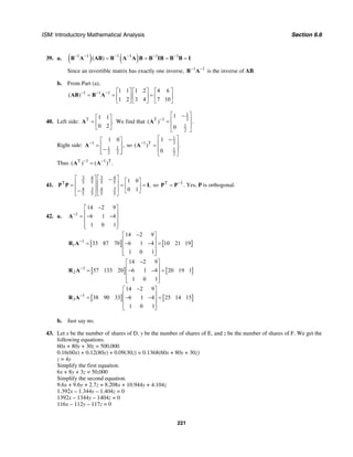 ISM: Introductory Mathematical Analysis Section 6.6
221
39. a. ( ) ( )1 1 1 1 1 1
( )− − − − − −
= = = =B A AB B A A B B IB B B I
Since an invertible matrix has exactly one inverse, 1 1− −
B A is the inverse of AB.
b. From Part (a),
1 1 1 1 1 1 2 4 6
( )
1 2 3 4 7 10
− − − ⎡ ⎤ ⎡ ⎤ ⎡ ⎤
= = =⎢ ⎥ ⎢ ⎥ ⎢ ⎥
⎣ ⎦ ⎣ ⎦ ⎣ ⎦
AB B A
40. Left side: T 1 1
.
0 2
⎡ ⎤
= ⎢ ⎥
⎣ ⎦
A We find that
1
2T 1
1
2
1
( ) .
0
−
⎡ ⎤−
⎢ ⎥=
⎢ ⎥
⎣ ⎦
A
Right side: 1
1 1
2 2
1 0
,−
⎡ ⎤
= ⎢ ⎥
−⎢ ⎥⎣ ⎦
A so
1
21 T
1
2
1
( ) .
0
−
⎡ ⎤−
⎢ ⎥=
⎢ ⎥
⎣ ⎦
A
Thus T 1 1 T
( ) ( ) .− −
=A A
41.
3 34 4
5 5 5 5T
3 34 4
5 5 5 5
1 0
,
0 1
⎡ ⎤ ⎡ ⎤− ⎡ ⎤⎢ ⎥ ⎢ ⎥= = =⎢ ⎥⎢ ⎥ ⎢ ⎥− ⎣ ⎦⎣ ⎦ ⎣ ⎦
P P I so T 1−
=P P . Yes, P is orthogonal.
42. a. 1
14 2 9
6 1 4
1 0 1
−
−⎡ ⎤
⎢ ⎥= − −⎢ ⎥
⎢ ⎥⎣ ⎦
A
[ ] [ ]1
1
14 2 9
33 87 70 6 1 4 10 21 19
1 0 1
−
−⎡ ⎤
⎢ ⎥= − − =⎢ ⎥
⎢ ⎥⎣ ⎦
R A
[ ] [ ]1
2
14 2 9
57 133 20 6 1 4 20 19 1
1 0 1
−
−⎡ ⎤
⎢ ⎥= − − =⎢ ⎥
⎢ ⎥⎣ ⎦
R A
[ ] [ ]1
3
14 2 9
38 90 33 6 1 4 25 14 15
1 0 1
−
−⎡ ⎤
⎢ ⎥= − − =⎢ ⎥
⎢ ⎥⎣ ⎦
R A
b. Just say no.
43. Let x be the number of shares of D, y be the number of shares of E, and z be the number of shares of F. We get the
following equations.
60x + 80y + 30z = 500,000
0.16(60x) + 0.12(80y) + 0.09(30z) = 0.1368(60x + 80y + 30z)
z = 4y
Simplify the first equation.
6x + 8y + 3z = 50,000
Simplify the second equation.
9.6x + 9.6y + 2.7z = 8.208x + 10.944y + 4.104z
1.392x – 1.344y – 1.404z = 0
1392x – 1344y – 1404z = 0
116x – 112y – 117z = 0
 