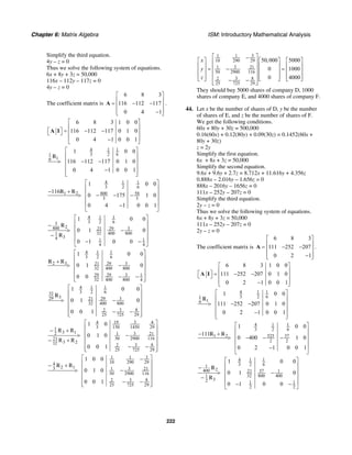 Chapter 6: Matrix Algebra ISM: Introductory Mathematical Analysis
222
Simplify the third equation.
4y – z = 0
Thus we solve the following system of equations.
6x + 8y + 3z = 50,000
116x – 112y – 117z = 0
4y – z = 0
The coefficient matrix is
6 8 3
116 112 117
0 4 1
⎡ ⎤
⎢ ⎥= − −⎢ ⎥
⎢ ⎥−⎣ ⎦
A .
6 8 3 1 0 0
116 112 117 0 1 0
0 4 1 0 0 1
⎡ ⎤
⎢ ⎥
⎡ ⎤ = − −⎢ ⎥⎣ ⎦
⎢ ⎥−⎣ ⎦
A I
4 1 1
3 2 61
16
1 0 0
116 112 117 0 1 0
0 4 1 0 0 1
⎡ ⎤
⎢ ⎥
⎢ ⎥> − −
⎢ ⎥
−⎢ ⎥⎣ ⎦
R
4 1 1
3 2 6
1 2 800 58
3 3
1 0 0
116
0 175 1 0
0 4 1 0 0 1
⎡ ⎤
⎢ ⎥
− + ⎢ ⎥> − − −
⎢ ⎥
⎢ ⎥−
⎣ ⎦
R R
4 1 1
3 2 63
2800 29 321
32 400 8001
34 1 1
4 4
1 0 0
0 1 0
0 1 0 0
⎡ ⎤
⎢ ⎥−
⎢ ⎥> −
⎢ ⎥−
⎢ ⎥− −
⎣ ⎦
R
R
4 1 1
3 2 6
2 3 29 321
32 400 800
29 29 3 1
32 400 800 4
1 0 0
0 1 0
0 0
⎡ ⎤
⎢ ⎥
+ ⎢ ⎥> −
⎢ ⎥
⎢ ⎥− −⎢ ⎥⎣ ⎦
R R
4 1 1
3 2 632
329 29 321
32 400 800
3 82
25 725 29
1 0 0
0 1 0
0 0 1
⎡ ⎤
⎢ ⎥
⎢ ⎥> −
⎢ ⎥
⎢ ⎥− −⎢ ⎥⎣ ⎦
R
19 34 4
3 150 1450 291
3 12 31 21
50 2900 11621
3 232 3 82
25 725 29
1 0
R R
0 1 0
R R
0 0 1
⎡ ⎤
⎢ ⎥− +
⎢ ⎥> −
⎢ ⎥− +
⎢ ⎥− −⎢ ⎥⎣ ⎦
31 1
10 290 294
2 13 31 21
50 2900 116
3 82
25 725 29
1 0 0
R
0 1 0
0 0 1
⎡ ⎤−
⎢ ⎥− +
⎢ ⎥> −
⎢ ⎥
⎢ ⎥− −⎢ ⎥⎣ ⎦
R
31 1
10 290 29
31 21
50 2900 116
3 82
25 725 29
50,000 5000
0 1000
0 4000
x
y
z
⎡ ⎤−
⎡ ⎤ ⎡ ⎤ ⎡ ⎤⎢ ⎥
⎢ ⎥ ⎢ ⎥ ⎢ ⎥⎢ ⎥= − =⎢ ⎥ ⎢ ⎥ ⎢ ⎥⎢ ⎥
⎢ ⎥ ⎢ ⎥ ⎢ ⎥⎢ ⎥⎣ ⎦ ⎣ ⎦ ⎣ ⎦− −⎢ ⎥⎣ ⎦
They should buy 5000 shares of company D, 1000
shares of company E, and 4000 shares of company F.
44. Let x be the number of shares of D, y be the number
of shares of E, and z be the number of shares of F.
We get the following conditions.
60x + 80y + 30z = 500,000
0.16(60x) + 0.12(80y) + 0.09(30z) = 0.1452(60x +
80y + 30z)
z = 2y
Simplify the first equation.
6x + 8x + 3z = 50,000
Simplify the second equation.
9.6x + 9.6y + 2.7z = 8.712x + 11.616y + 4.356z
0.888x – 2.016y – 1.656z = 0
888x – 2016y – 1656z = 0
111x – 252y – 207z = 0
Simplify the third equation.
2y – z = 0
Thus we solve the following system of equations.
6x + 8y + 3z = 50,000
111x – 252y – 207z = 0
2y – z = 0
The coefficient matrix is
6 8 3
111 252 207
0 2 1
⎡ ⎤
⎢ ⎥= − −⎢ ⎥
⎢ ⎥−⎣ ⎦
A .
6 8 3 1 0 0
111 252 207 0 1 0
0 2 1 0 0 1
⎡ ⎤
⎢ ⎥⎡ ⎤ = − −⎣ ⎦ ⎢ ⎥
⎢ ⎥−⎣ ⎦
A I
4 1 1
3 2 61
16
1 0 0
111 252 207 0 1 0
0 2 1 0 0 1
⎡ ⎤
⎢ ⎥
⎢ ⎥> − −
⎢ ⎥
−⎢ ⎥⎣ ⎦
R
4 1 1
3 2 6
1 2 525 37
2 2
1 0 0
111
0 400 1 0
0 2 1 0 0 1
⎡ ⎤
⎢ ⎥
− + ⎢ ⎥> − − −
⎢ ⎥
⎢ ⎥−
⎣ ⎦
R R
4 1 1
3 2 61
2400 3721 1
32 800 4001
32 1 1
2 2
1 0 0
0 1 0
0 1 0 0
⎡ ⎤
⎢ ⎥−
⎢ ⎥> −
⎢ ⎥−
⎢ ⎥− −
⎣ ⎦
R
R
 