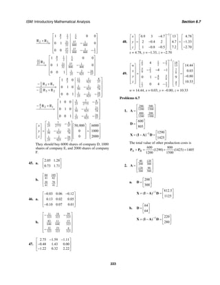 ISM: Introductory Mathematical Analysis Section 6.7
223
4 1 1
3 2 6
2 3 3721 1
32 800 400
37 37 1 1
32 800 400 2
1 0 0
0 1 0
0 0
⎡ ⎤
⎢ ⎥
+ ⎢ ⎥> −
⎢ ⎥
⎢ ⎥− −⎢ ⎥⎣ ⎦
R R
4 1 1
3 2 632
337 3721 1
32 800 400
161 2
25 925 37
1 0 0
0 1 0
0 0 1
⎡ ⎤
⎢ ⎥
⎢ ⎥> −
⎢ ⎥
⎢ ⎥− −⎢ ⎥⎣ ⎦
R
84 11 1
3 75 925 371
3 12 1 1 21
50 925 7421
3 232 161 2
25 925 37
1 0
R R
0 1 0
R R
0 0 1
⎡ ⎤
⎢ ⎥− +
⎢ ⎥> −
⎢ ⎥− +
⎢ ⎥− −⎢ ⎥⎣ ⎦
3 7 6
25 2775 374
2 13 1 1 21
50 925 74
161 2
25 925 37
1 0 0
R
0 1 0
0 0 1
⎡ ⎤−
⎢ ⎥− +
⎢ ⎥> −
⎢ ⎥
⎢ ⎥− −⎢ ⎥⎣ ⎦
R
3 7 6
25 2775 37
1 1 21
50 925 74
161 2
25 925 37
50,000 6000
0 1000
0 2000
x
y
z
⎡ ⎤−
⎡ ⎤ ⎡ ⎤ ⎡ ⎤⎢ ⎥
⎢ ⎥ ⎢ ⎥ ⎢ ⎥⎢ ⎥= − =⎢ ⎥ ⎢ ⎥ ⎢ ⎥⎢ ⎥
⎢ ⎥ ⎢ ⎥ ⎢ ⎥⎢ ⎥⎣ ⎦ ⎣ ⎦ ⎣ ⎦− −⎢ ⎥⎣ ⎦
They should buy 6000 shares of company D, 1000
shares of company E, and 2000 shares of company
F.
45. a.
2.05 1.28
0.73 1.71
⎡ ⎤
⎢ ⎥
⎣ ⎦
b.
84 105
41 82
30 70
41 41
⎡ ⎤
⎢ ⎥
⎢ ⎥
⎣ ⎦
46. a.
0.03 0.06 0.12
0.13 0.02 0.05
0.10 0.07 0.01
− −⎡ ⎤
⎢ ⎥
⎢ ⎥
⎢ ⎥−⎣ ⎦
b.
18 3911
323 323 323
83 1511
646 646 323
32 23 4
323 323 323
⎡ ⎤− −
⎢ ⎥
⎢ ⎥
⎢ ⎥
⎢ ⎥−⎢ ⎥⎣ ⎦
47.
2.75 1.59 1.11
0.48 1.43 0.00
1.22 0.32 2.22
− −⎡ ⎤
⎢ ⎥−
⎢ ⎥
−⎣ ⎦
48.
1
0.9 3 4.7 13 4.78
2 0.4 2 4.7 1.33
1 0.8 0.5 7.2 2.70
x
y
z
−
−⎡ ⎤ ⎡ ⎤ ⎡ ⎤ ⎡ ⎤
⎢ ⎥ ⎢ ⎥ ⎢ ⎥ ⎢ ⎥= − = −⎢ ⎥ ⎢ ⎥ ⎢ ⎥ ⎢ ⎥
⎢ ⎥ ⎢ ⎥ ⎢ ⎥ ⎢ ⎥− − −⎣ ⎦ ⎣ ⎦ ⎣ ⎦ ⎣ ⎦
x = 4.78, y = –1.33, z = –2.70
49.
1
32 1 14
5 2 7 13
5 2 7
9 3 8
54
9 6
41 1
72 3
4
14.44
4 1 0.03
0.800 1 9
10.33
0 4
w
x
y
z
−
⎡ ⎤− ⎡ ⎤
⎡ ⎤ ⎡ ⎤⎢ ⎥ ⎢ ⎥
⎢ ⎥ ⎢ ⎥⎢ ⎥− − − ⎢ ⎥
⎢ ⎥ ⎢ ⎥⎢ ⎥ ⎢ ⎥= =
⎢ ⎥ ⎢ ⎥⎢ ⎥ −⎢ ⎥−
⎢ ⎥ ⎢ ⎥⎢ ⎥ ⎢ ⎥⎢ ⎥ ⎢ ⎥⎣ ⎦ ⎣ ⎦⎢ ⎥ ⎢ ⎥− ⎣ ⎦⎢ ⎥⎣ ⎦
w = 14.44, x = 0.03, y = –0.80, z = 10.33
Problems 6.7
1.
200 500
1200 1500
400 200
1200 1500
⎡ ⎤
⎢ ⎥=
⎢ ⎥
⎣ ⎦
A
600
805
⎡ ⎤
= ⎢ ⎥
⎣ ⎦
D
1 1290
( )
1425
− ⎡ ⎤
= − = ⎢ ⎥
⎣ ⎦
X I A D
The total value of other production costs is
A B
600 800
(1290) (1425) 1405
1200 1500
+ = + =P P
2.
40 120
200 300
120 90
200 300
⎡ ⎤
⎢ ⎥=
⎢ ⎥
⎣ ⎦
A
a.
200
300
⎡ ⎤
= ⎢ ⎥
⎣ ⎦
D
1 812.5
( )
1125
− ⎡ ⎤
= − = ⎢ ⎥
⎣ ⎦
X I A D
b.
64
64
⎡ ⎤
= ⎢ ⎥
⎣ ⎦
D
1 220
( )
280
− ⎡ ⎤
= − = ⎢ ⎥
⎣ ⎦
X I A D
 