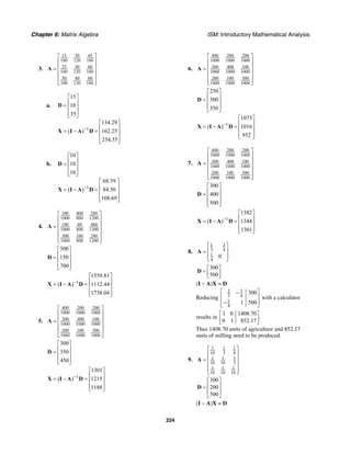 Chapter 6: Matrix Algebra ISM: Introductory Mathematical Analysis
224
3.
15 30 45
100 120 180
25 30 60
100 120 180
50 40 60
100 120 180
⎡ ⎤
⎢ ⎥
⎢ ⎥=
⎢ ⎥
⎢ ⎥
⎢ ⎥⎣ ⎦
A
a.
1
15
10
35
134.29
( ) 162.25
234.35
−
⎡ ⎤
⎢ ⎥= ⎢ ⎥
⎢ ⎥⎣ ⎦
⎡ ⎤
⎢ ⎥= − = ⎢ ⎥
⎢ ⎥⎣ ⎦
D
X I A D
b.
1
10
10
10
68.59
( ) 84.50
108.69
−
⎡ ⎤
⎢ ⎥= ⎢ ⎥
⎢ ⎥⎣ ⎦
⎡ ⎤
⎢ ⎥= − = ⎢ ⎥
⎢ ⎥⎣ ⎦
D
X I A D
4.
100 400 240
1000 800 1200
100 80 480
1000 800 1200
300 160 240
1000 800 1200
⎡ ⎤
⎢ ⎥
⎢ ⎥=
⎢ ⎥
⎢ ⎥
⎢ ⎥⎣ ⎦
A
500
150
700
⎡ ⎤
⎢ ⎥= ⎢ ⎥
⎢ ⎥⎣ ⎦
D
1
1559.81
( ) 1112.44
1738.04
−
⎡ ⎤
⎢ ⎥= − = ⎢ ⎥
⎢ ⎥⎣ ⎦
X I A D
5.
400 200 200
1000 1000 1000
200 400 100
1000 1000 1000
200 100 300
1000 1000 1000
⎡ ⎤
⎢ ⎥
⎢ ⎥=
⎢ ⎥
⎢ ⎥
⎢ ⎥⎣ ⎦
A
300
350
450
⎡ ⎤
⎢ ⎥= ⎢ ⎥
⎢ ⎥⎣ ⎦
D
1
1301
( ) 1215
1188
−
⎡ ⎤
⎢ ⎥= − = ⎢ ⎥
⎢ ⎥⎣ ⎦
X I A D
6.
400 200 200
1000 1000 1000
200 400 100
1000 1000 1000
200 100 300
1000 1000 1000
⎡ ⎤
⎢ ⎥
⎢ ⎥=
⎢ ⎥
⎢ ⎥
⎢ ⎥⎣ ⎦
A
250
300
350
⎡ ⎤
⎢ ⎥= ⎢ ⎥
⎢ ⎥⎣ ⎦
D
1
1073
( ) 1016
952
−
⎡ ⎤
⎢ ⎥= − = ⎢ ⎥
⎢ ⎥⎣ ⎦
X I A D
7.
400 200 200
1000 1000 1000
200 400 100
1000 1000 1000
200 100 300
1000 1000 1000
⎡ ⎤
⎢ ⎥
⎢ ⎥=
⎢ ⎥
⎢ ⎥
⎢ ⎥⎣ ⎦
A
300
400
500
⎡ ⎤
⎢ ⎥= ⎢ ⎥
⎢ ⎥⎣ ⎦
D
1
1382
( ) 1344
1301
−
⎡ ⎤
⎢ ⎥= − = ⎢ ⎥
⎢ ⎥⎣ ⎦
X I A D
8.
31
3 4
1
4
0
⎡ ⎤
⎢ ⎥=
⎢ ⎥⎣ ⎦
A
300
500
⎡ ⎤
= ⎢ ⎥⎣ ⎦
D
(I − A)X = D
Reducing
32
3 4
1
4
300
1 500
⎡ ⎤−
⎢ ⎥
−⎢ ⎥⎣ ⎦
with a calculator
results in
1 0 1408.70
.
0 1 852.17
⎡ ⎤
⎢ ⎥⎣ ⎦
Thus 1408.70 units of agriculture and 852.17
units of milling need to be produced.
9.
1 1 1
10 3 4
1 1 1
10 10 3
1 1 1
10 10 10
⎡ ⎤
⎢ ⎥
= ⎢ ⎥
⎢ ⎥
⎢ ⎥⎣ ⎦
A
300
200
500
⎡ ⎤
⎢ ⎥=
⎢ ⎥
⎣ ⎦
D
(I − A)X = D
 