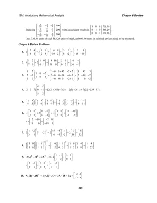 ISM: Introductory Mathematical Analysis Chapter 6 Review
225
Reducing
9 1 1
10 3 4
91 1
10 10 3
91 1
10 10 10
300
200
500
⎡ ⎤− −
⎢ ⎥
− −⎢ ⎥
⎢ ⎥
− −⎢ ⎥⎣ ⎦
with a calculator results in
1 0 0 736.39
0 1 0 563.29 .
0 0 1 699.96
⎡ ⎤
⎢ ⎥
⎢ ⎥
⎣ ⎦
Thus 736.39 units of coal, 563.29 units of steel, and 699.96 units of railroad services need to be produced.
Chapter 6 Review Problems
1.
3 4 1 0 6 8 3 0 3 8
2 3
5 1 2 4 10 2 6 12 16 10
⎡ ⎤ ⎡ ⎤ ⎡ ⎤ ⎡ ⎤ ⎡ ⎤
− = − =⎢ ⎥ ⎢ ⎥ ⎢ ⎥ ⎢ ⎥ ⎢ ⎥− − − −⎣ ⎦ ⎣ ⎦ ⎣ ⎦ ⎣ ⎦ ⎣ ⎦
2.
1 2 1 0 8 16 2 0 6 16
8 2
7 0 0 1 56 0 0 2 56 2
⎡ ⎤ ⎡ ⎤ ⎡ ⎤ ⎡ ⎤ ⎡ ⎤
− = − =⎢ ⎥ ⎢ ⎥ ⎢ ⎥ ⎢ ⎥ ⎢ ⎥−⎣ ⎦ ⎣ ⎦ ⎣ ⎦ ⎣ ⎦ ⎣ ⎦
3.
1 7 1 0 0 42 2 7 1 42 5
1 0 2
2 3 2 0 0 18 4 3 2 18 7
0 6 1
1 0 1 0 0 0 2 0 1 0 2
+ + − +⎡ ⎤ ⎡ ⎤ ⎡ ⎤
−⎡ ⎤⎢ ⎥ ⎢ ⎥ ⎢ ⎥− = + − − − = − −⎢ ⎥⎢ ⎥ ⎢ ⎥ ⎢ ⎥
⎣ ⎦⎢ ⎥ ⎢ ⎥ ⎢ ⎥+ + − + −⎣ ⎦ ⎣ ⎦ ⎣ ⎦
4.
2 3
[2 3 7] 0 1 [2(2) 3(0) 7(5) 2(3) 3( 1) 7(2)] [39 17]
5 2
⎡ ⎤
⎢ ⎥− = + + + − + =⎢ ⎥
⎢ ⎥⎣ ⎦
5.
2 3 2 3 1 8 2 3 1 5 11 4
1 3 7 6 4 4 1 3 3 2 8 11
⎛ ⎞ − −⎡ ⎤ ⎡ ⎤ ⎡ ⎤ ⎡ ⎤ ⎡ ⎤ ⎡ ⎤
− = =⎜ ⎟⎢ ⎥ ⎢ ⎥ ⎢ ⎥ ⎢ ⎥ ⎢ ⎥ ⎢ ⎥− −⎣ ⎦ ⎣ ⎦ ⎣ ⎦ ⎣ ⎦ ⎣ ⎦ ⎣ ⎦⎝ ⎠
6.
2 0 0 5 2 0 0 10
2
7 8 6 4 7 8 12 8
⎧ ⎫ ⎧ ⎫− −⎡ ⎤ ⎡ ⎤ ⎡ ⎤ ⎡ ⎤⎪ ⎪ ⎪ ⎪
− + = − +⎨ ⎬ ⎨ ⎬⎢ ⎥ ⎢ ⎥ ⎢ ⎥ ⎢ ⎥− −⎪ ⎪ ⎪ ⎪⎣ ⎦ ⎣ ⎦ ⎣ ⎦ ⎣ ⎦⎩ ⎭ ⎩ ⎭
2 10 2 10
19 0 19 0
− −⎡ ⎤ ⎡ ⎤
= − =⎢ ⎥ ⎢ ⎥−⎣ ⎦ ⎣ ⎦
7. [ ]
2
T1 2 5 4 1 3 6
2 1 2 2 2
3 1 6 5 2 16 32
− − −⎡ ⎤ ⎡ ⎤ ⎡ ⎤ ⎡ ⎤ ⎡ ⎤
− = = =⎢ ⎥ ⎢ ⎥ ⎢ ⎥ ⎢ ⎥ ⎢ ⎥− −⎣ ⎦ ⎣ ⎦ ⎣ ⎦ ⎣ ⎦ ⎣ ⎦
8.
2
T 2
3 0 1 0 1 0 1 1 1 0 1 4 1 41
3 6 1 3 1 2 0 3 1 2 0 9 1 223
⎧ ⎫⎡ ⎤ ⎡ ⎤ ⎡ ⎤ ⎡ ⎤ ⎡ ⎤ ⎡ ⎤ ⎡ ⎤⎪ ⎪
= = =⎨ ⎬⎢ ⎥ ⎢ ⎥ ⎢ ⎥ ⎢ ⎥ ⎢ ⎥ ⎢ ⎥ ⎢ ⎥
⎣ ⎦ ⎣ ⎦ ⎣ ⎦ ⎣ ⎦ ⎣ ⎦ ⎣ ⎦ ⎣ ⎦⎪ ⎪⎩ ⎭
9. T 2 T 1 1 3 0
(2 ) 3 2 3 2
1 2 0 3
−⎡ ⎤ ⎡ ⎤
− = − = −⎢ ⎥ ⎢ ⎥
⎣ ⎦ ⎣ ⎦
A I A I
2 2 3 0 1 2
2 4 0 3 2 1
− − −⎡ ⎤ ⎡ ⎤ ⎡ ⎤
= − =⎢ ⎥ ⎢ ⎥ ⎢ ⎥
⎣ ⎦ ⎣ ⎦ ⎣ ⎦
10. T 2 2
(2 ) 2( ) 2 2
2 4
⎡ ⎤
− = − = − = = ⎢ ⎥−⎣ ⎦
A I AO AI AO A O A
 