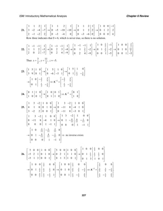 ISM: Introductory Mathematical Analysis Chapter 6 Review
227
21.
1 1 2 1 1 1 2 1 1 1 2 1
3 2 4 7 0 5 10 10 0 1 2 2
2 1 2 2 0 3 6 0 0 3 6 0
⎡ ⎤ ⎡ ⎤ ⎡ ⎤
⎢ ⎥ ⎢ ⎥ ⎢ ⎥− − − → − − − →⎢ ⎥ ⎢ ⎥ ⎢ ⎥
⎢ ⎥ ⎢ ⎥ ⎢ ⎥− − − − − −⎣ ⎦ ⎣ ⎦ ⎣ ⎦
1 0 0 1
0 1 2 2
0 0 0 6
−⎡ ⎤
⎢ ⎥→ ⎢ ⎥
⎢ ⎥⎣ ⎦
Row three indicates that 0 = 6, which is never true, so there is no solution.
22.
1 3
2 2
3 3 11
2 2 2
1 0 1 1 0 01 1 1 11 1 1 1 1 1 1 1
1 1 2 3 0 2 3 4 0 1 2 0 1 2 0 1 0
2 0 2 7 0 2 4 9 0 2 4 9 0 0 1 5 0 0 1 5
⎡ ⎤ ⎡ ⎤−− −⎡ ⎤− − − −⎡ ⎤ ⎡ ⎤ ⎢ ⎥ ⎢ ⎥⎢ ⎥⎢ ⎥ ⎢ ⎥− → − → − → − →⎢ ⎥ ⎢ ⎥⎢ ⎥⎢ ⎥ ⎢ ⎥ ⎢ ⎥ ⎢ ⎥− − ⎢ ⎥− − −⎣ ⎦ ⎣ ⎦ ⎣ ⎦ ⎢ ⎥ ⎢ ⎥⎣ ⎦ ⎣ ⎦
Thus
3 11
, ,
2 2
x y= = z = −5.
23. 1 1
2 6
1 5 1 01 5 1 0 1 5 1 0
0 13 9 0 1 0 6 3 1
⎡ ⎤⎡ ⎤ ⎡ ⎤
→ → ⎢ ⎥⎢ ⎥ ⎢ ⎥ −− − ⎢ ⎥⎣ ⎦ ⎣ ⎦ ⎣ ⎦
3 5 3 5
2 6 2 61
1 1 1 1
2 6 2 6
1 0
0 1
−
⎡ ⎤ ⎡ ⎤− −
⎢ ⎥ ⎢ ⎥→ ⇒ =
⎢ ⎥ ⎢ ⎥− −
⎣ ⎦ ⎣ ⎦
A
24. 10 1 1 0 1 0 0 1 0 1
1 0 0 1 0 1 1 0 1 0
−⎡ ⎤ ⎡ ⎤ ⎡ ⎤
→ ⇒ =⎢ ⎥ ⎢ ⎥ ⎢ ⎥
⎣ ⎦ ⎣ ⎦ ⎣ ⎦
A
25.
1 3 2 1 0 0 1 3 2 1 0 0
4 1 0 0 1 0 0 11 8 4 1 0
3 2 2 0 0 1 0 11 8 3 0 1
− −⎡ ⎤ ⎡ ⎤
⎢ ⎥ ⎢ ⎥→ − −⎢ ⎥ ⎢ ⎥
⎢ ⎥ ⎢ ⎥− − −⎣ ⎦ ⎣ ⎦
8 4 1
11 11 11
1 3 2 1 0 01 3 2 1 0 0
0 11 8 4 1 0 0 1 0
0 0 0 1 1 1 0 0 0 1 1 1
−⎡ ⎤−⎡ ⎤
⎢ ⎥⎢ ⎥− − → − −⎢ ⎥⎢ ⎥
⎢ ⎥⎢ ⎥− −⎣ ⎦ ⎣ ⎦
32 1
11 11 11
8 4 1
11 11 11
1 0 0
0 1 0
0 0 0 1 1 1
⎡ ⎤−
⎢ ⎥
⎢ ⎥→ − − ⇒
⎢ ⎥
⎢ ⎥−
⎣ ⎦
no inverse exists
26.
1
5
1 1 1
2 2 2
1 11
5 55
13 31 1 1 2 1 2 1
2 2 2 5 5 5 5 5 5
5 1 1 1 1 2 1 1 2
2 2 2 5 5 5 5 5 5
1 0 0 0 05 0 0 1 0 0 5 0 0 1 0 0
5 2 1 0 1 0 0 2 1 1 1 0 0 1 0
5 1 3 0 0 1 0 1 3 1 0 1 0 1 3 1 0 1
1 0 0 0 0 0 01 0 0 0 0
0 1 0 0 1 0
0 0 1 0 0 1
−
⎡ ⎤
⎡ ⎤ ⎡ ⎤ ⎢ ⎥
⎢ ⎥ ⎢ ⎥ ⎢ ⎥− → →⎢ ⎥ ⎢ ⎥ ⎢ ⎥
⎢ ⎥ ⎢ ⎥− ⎢ ⎥⎣ ⎦ ⎣ ⎦
⎣ ⎦
⎡ ⎤ ⎡⎡ ⎤
⎢ ⎥ ⎢⎢ ⎥
⎢ ⎥ ⎢⎢ ⎥→ → − ⇒ = −
⎢ ⎥⎢ ⎥
⎢ ⎥⎢ ⎥− − −⎣ ⎦ ⎣ ⎦ ⎣
A .
⎤
⎥
⎥
⎢ ⎥
⎢ ⎥
⎦
 