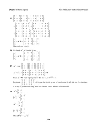 Chapter 6: Matrix Algebra ISM: Introductory Mathematical Analysis
228
27.
3 1 4 1 0 0 1 0 1 0 1 0
1 0 1 0 1 0 3 1 4 1 0 0
0 2 1 0 0 1 0 2 1 0 0 1
⎡ ⎤ ⎡ ⎤
⎢ ⎥ ⎢ ⎥→⎢ ⎥ ⎢ ⎥
⎢ ⎥ ⎢ ⎥⎣ ⎦ ⎣ ⎦
1 0 1 0 1 0 1 0 1 0 1 0
0 1 1 1 3 0 0 1 1 1 3 0
0 2 1 0 0 1 0 0 1 2 6 1
⎡ ⎤ ⎡ ⎤
⎢ ⎥ ⎢ ⎥→ − → −⎢ ⎥ ⎢ ⎥
⎢ ⎥ ⎢ ⎥− −⎣ ⎦ ⎣ ⎦
1 0 1 0 1 0 1 0 0 2 7 1
0 1 1 1 3 0 0 1 0 1 3 1
0 0 1 2 6 1 0 0 1 2 6 1
−⎡ ⎤ ⎡ ⎤
⎢ ⎥ ⎢ ⎥→ − → −⎢ ⎥ ⎢ ⎥
⎢ ⎥ ⎢ ⎥− − − −⎣ ⎦ ⎣ ⎦
1
2 7 1 1 0
1 3 1 0 1
2 6 1 2 0
x
y
z
−
−⎡ ⎤ ⎡ ⎤ ⎡ ⎤ ⎡ ⎤
⎢ ⎥ ⎢ ⎥ ⎢ ⎥ ⎢ ⎥= = − =⎢ ⎥ ⎢ ⎥ ⎢ ⎥ ⎢ ⎥
⎢ ⎥ ⎢ ⎥ ⎢ ⎥ ⎢ ⎥− −⎣ ⎦ ⎣ ⎦ ⎣ ⎦ ⎣ ⎦
A B
Thus x = 0, y = 1, z = 0.
28. We found 1−
A in Exercise 26, so
1 3
5 5
1 32 1 4
5 5 5 5
1 1 2 7
5 5 5 5
0 0 3
0
2
x
y
z
−
⎡ ⎤⎡ ⎤
⎡ ⎤ ⎡ ⎤ ⎢ ⎥⎢ ⎥
⎢ ⎥ ⎢ ⎥ ⎢ ⎥⎢ ⎥= = − =⎢ ⎥ ⎢ ⎥ ⎢ ⎥⎢ ⎥
⎢ ⎥ ⎢ ⎥ ⎢ ⎥⎢ ⎥⎣ ⎦ ⎣ ⎦− ⎢ ⎥⎣ ⎦ ⎣ ⎦
A B
29. 2
0 1 1 0 1 1 0 0 1
0 0 1 0 0 1 0 0 0
0 0 0 0 0 0 0 0 0
⎡ ⎤ ⎡ ⎤ ⎡ ⎤
⎢ ⎥ ⎢ ⎥ ⎢ ⎥= = =
⎢ ⎥ ⎢ ⎥ ⎢ ⎥
⎣ ⎦ ⎣ ⎦ ⎣ ⎦
A AA
3 2
0 0 1 0 1 1 0 0 0
0 0 0 0 0 1 0 0 0
0 0 0 0 0 0 0 0 0
⎡ ⎤ ⎡ ⎤ ⎡ ⎤
⎢ ⎥ ⎢ ⎥ ⎢ ⎥= = = =
⎢ ⎥ ⎢ ⎥ ⎢ ⎥
⎣ ⎦ ⎣ ⎦ ⎣ ⎦
A A A O
Since 3
,=A O every higher power of A is also O, so 1000
.=A O
Looking at
0 1 1 1 0 0
0 0 1 0 1 0 ,
0 0 0 0 0 1
⎡ ⎤
⎢ ⎥
⎢ ⎥
⎣ ⎦
it is clear that there is no way of transforming the left side into 3,I since there
is no way to get a nonzero entry in the first column. Thus A does not have an inverse.
30. T 2 0
0 4
⎡ ⎤
= ⎢ ⎥
⎣ ⎦
A
( )
1
1 2T
1
4
0
0
− ⎡ ⎤
⎢ ⎥=
⎢ ⎥
⎣ ⎦
A
1
21
1
4
0
0
−
⎡ ⎤
⎢ ⎥=
⎢ ⎥
⎣ ⎦
A
( )
1
T 21
1
4
0
0
−
⎡ ⎤
⎢ ⎥=
⎢ ⎥
⎣ ⎦
A
Thus T 1 1 T
( ) ( ) .− −
=A A
 
