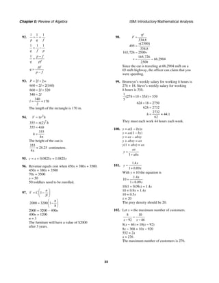 Chapter 0: Review of Algebra ISM: Introductory Mathematical Analysis
22
92.
1 1 1
p q f
+ =
1 1 1
q f p
= −
1 p f
q pf
−
=
pf
q
p f
=
−
93. 2 2
660 2 2(160)
660 2 320
340 2
340
170
2
P l w
l
l
l
l
= +
= +
= +
=
= =
The length of the rectangle is 170 m.
94. 2
2
355 (2)
355 4
355
4
V r h
h
h
h
= π
= π
= π
=
π
The height of the can is
355
28.25
4
≈
π
centimeters.
95. c = x + 0.0825x = 1.0825x
96. Revenue equals cost when 450x = 380x + 3500.
450x = 380x + 3500
70x = 3500
x = 50
50 toddlers need to be enrolled.
97. 1
n
V C
N
⎛ ⎞
= −⎜ ⎟
⎝ ⎠
2000 3200 1
8
n⎛ ⎞
= −⎜ ⎟
⎝ ⎠
2000 = 3200 – 400n
400n = 1200
n = 3
The furniture will have a value of $2000
after 3 years.
98.
334.8
(2500)
495
334.8
165,726 2500
165,726
66.2904
2500
vf
F
v
v
v
=
=
=
= =
Since the car is traveling at 66.2904 mi/h on a
65 mi/h highway, the officer can claim that you
were speeding.
99. Bronwyn’s weekly salary for working h hours is
27h + 18. Steve’s weekly salary for working
h hours is 35h.
1
(27 18 35 ) 550
5
62 18 2750
62 2732
2732
44.1
62
h h
h
h
h
+ + =
+ =
=
= ≈
They must each work 44 hours each week.
100. y = a(1 – by)x
y = ax(1 – by)
y = ax – abxy
y + abxy = ax
y(1 + abx) = ax
1
ax
y
abx
=
+
101.
1.4
1 0.09
x
y
x
=
+
With y = 10 the equation is
1.4
10
1 0.09
x
x
=
+
10(1 + 0.09x) = 1.4x
10 + 0.9x = 1.4x
10 = 0.5x
x = 20
The prey density should be 20.
102. Let x = the maximum number of customers.
8 10
92 46x x
=
− −
8(x − 46) = 10(x − 92)
8x − 368 = 10x − 920
552 = 2x
x = 276
The maximum number of customers is 276.
 