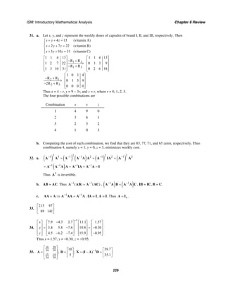 ISM: Introductory Mathematical Analysis Chapter 6 Review
229
31. a. Let x, y, and z represent the weekly doses of capsules of brand I, II, and III, respectively. Then
4 13
2 7 22
3 10 31
x y z
x y z
x y z
+ + =⎧
⎪
+ + =⎨
⎪ + + =⎩
(vitamin A)
(vitamin B)
(vitamin C)
1 2
1 3
1 1 4 13 1 1 4 13
R R
1 2 7 22 0 1 3 9
R R
1 3 10 31 0 2 6 18
⎡ ⎤ ⎡ ⎤
− +⎢ ⎥ ⎢ ⎥>⎢ ⎥ ⎢ ⎥− +
⎢ ⎥ ⎢ ⎥⎣ ⎦ ⎣ ⎦
2 1
2 3
1 0 1 4
R R
0 1 3 9
2R R
0 0 0 0
⎡ ⎤
− + ⎢ ⎥> ⎢ ⎥− +
⎢ ⎥⎣ ⎦
Thus x = 4 – r, y = 9 – 3r, and z = r, where r = 0, 1, 2, 3.
The four possible combinations are
Combination x y z
1 4 9 0
2 3 6 1
3 2 3 2
4 1 0 3
b. Computing the cost of each combination, we find that they are 83, 77, 71, and 65 cents, respectively. Thus
combination 4, namely x = 1, y = 0, z = 3, minimizes weekly cost.
32. a. ( ) ( ) ( ) ( ) ( )
3 2 2 2
1 3 1 1 2 1 2 1 2− − − − −
= = =A A A A A A A IA A A
( )1 1 1 1− − − −
= = = =A A A A A IA A A I
Thus 3
A is invertible.
b. AB = AC. Thus 1 1
( ) ( )− −
=A AB A AC , ( ) ( )1 1− −
=A A B A A C , IB = IC, B = C.
c. 1 1− −
= ⇒ =AA A A AA A A , IA = I, A = I. Thus n=A I .
33.
215 87
89 141
⎡ ⎤
⎢ ⎥
⎣ ⎦
34.
1
7.9 4.3 2.7 11.1 1.57
3.4 5.8 7.6 10.8 0.30
4.5 6.2 7.4 15.9 0.95
x
y
z
−
−⎡ ⎤ ⎡ ⎤ ⎡ ⎤ ⎡ ⎤
⎢ ⎥ ⎢ ⎥ ⎢ ⎥ ⎢ ⎥= − = −⎢ ⎥ ⎢ ⎥ ⎢ ⎥ ⎢ ⎥
⎢ ⎥ ⎢ ⎥ ⎢ ⎥ ⎢ ⎥− − −⎣ ⎦ ⎣ ⎦ ⎣ ⎦ ⎣ ⎦
Thus x = 1.57, y = −0.30, z = −0.95.
35.
10 20
34 39 1
15 14
34 39
10 39.7
; ; ( )
5 35.1
−
⎡ ⎤ ⎡ ⎤ ⎡ ⎤⎢ ⎥= = = − =⎢ ⎥ ⎢ ⎥⎢ ⎥ ⎣ ⎦ ⎣ ⎦⎣ ⎦
A D X I A D
 