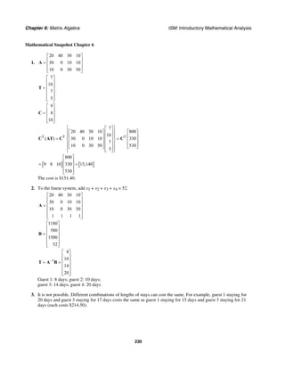 Chapter 6: Matrix Algebra ISM: Introductory Mathematical Analysis
230
Mathematical Snapshot Chapter 6
1.
20 40 30 10
30 0 10 10
10 0 30 50
⎡ ⎤
⎢ ⎥= ⎢ ⎥
⎢ ⎥⎣ ⎦
A
7
10
7
5
⎡ ⎤
⎢ ⎥
⎢ ⎥=
⎢ ⎥
⎢ ⎥
⎢ ⎥⎣ ⎦
T
9
8
10
⎡ ⎤
⎢ ⎥= ⎢ ⎥
⎢ ⎥⎣ ⎦
C
T T T
7
20 40 30 10 800
10
( ) 30 0 10 10 330
7
10 0 30 50 530
5
⎧ ⎫⎡ ⎤
⎡ ⎤ ⎡ ⎤⎪ ⎪⎢ ⎥
⎪ ⎪⎢ ⎥ ⎢ ⎥⎢ ⎥= =⎨ ⎬⎢ ⎥ ⎢ ⎥⎢ ⎥⎪ ⎪⎢ ⎥ ⎢ ⎥⎢ ⎥⎣ ⎦ ⎣ ⎦⎪ ⎪⎢ ⎥⎣ ⎦⎩ ⎭
C AT C C
[ ] [ ]
800
9 8 10 330 15,140
530
⎡ ⎤
⎢ ⎥= =⎢ ⎥
⎢ ⎥⎣ ⎦
The cost is $151.40.
2. To the linear system, add x1 + x2 + x3 + x4 = 52.
20 40 30 10
30 0 10 10
10 0 30 50
1 1 1 1
⎡ ⎤
⎢ ⎥
⎢ ⎥=
⎢ ⎥
⎢ ⎥
⎢ ⎥⎣ ⎦
A
1180
580
1500
52
⎡ ⎤
⎢ ⎥
⎢ ⎥=
⎢ ⎥
⎢ ⎥
⎢ ⎥⎣ ⎦
B
1
8
10
14
20
−
⎡ ⎤
⎢ ⎥
⎢ ⎥= =
⎢ ⎥
⎢ ⎥
⎢ ⎥⎣ ⎦
T A B
Guest 1: 8 days; guest 2: 10 days;
guest 3: 14 days; guest 4: 20 days
3. It is not possible. Different combinations of lengths of stays can cost the same. For example, guest 1 staying for
20 days and guest 3 staying for 17 days costs the same as guest 1 staying for 15 days and guest 3 staying for 21
days (each costs $214.50).
 