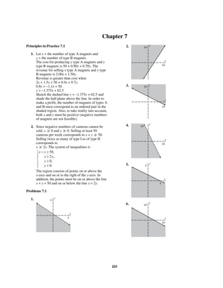 231
Chapter 7
Principles in Practice 7.1
1. Let x = the number of type A magnets and
y = the number of type B magnets.
The cost for producing x type A magnets and y
type B magnets is 50 + 0.90x + 0.70y. The
revenue for selling x type A magnets and y type
B magnets is 2.00x + 1.50y.
Revenue is greater than cost when
2x + 1.5y > 50 + 0.9x + 0.7y.
0.8y > –1.1x + 50
y > –1.375x + 62.5
Sketch the dashed line y = –1.375x + 62.5 and
shade the half plane above the line. In order to
make a profit, the number of magnets of types A
and B must correspond to an ordered pair in the
shaded region. Also, to take reality into account,
both x and y must be positive (negative numbers
of magnets are not feasible).
2. Since negative numbers of cameras cannot be
sold, x ≥ 0 and y ≥ 0. Selling at least 50
cameras per week corresponds to x + y ≥ 50.
Selling twice as many of type I as of type II
corresponds to
x ≥ 2y. The system of inequalities is
50,
2 ,
0,
0.
x y
x y
x
y
+ ≥⎧
⎪ ≥⎪
⎨ ≥⎪
≥⎪⎩
The region consists of points on or above the
x-axis and on or to the right of the y-axis. In
addition, the points must be on or above the line
x + y = 50 and on or below the line x = 2y.
Problems 7.1
1. y
5
x
5
2. y
10
x
10
3. y
10
x
10
4. y
10
x
10
5. y
5
x
4
6. y
10
x
10
 