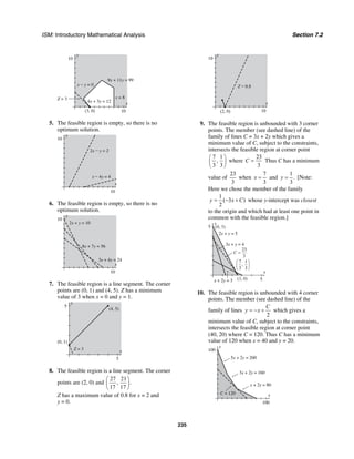 ISM: Introductory Mathematical Analysis Section 7.2
235
y
10
x
10
9x + 11y = 99
4x + 3y = 12
Z = 3
(3, 0)
x − y = 0
x = 8
5. The feasible region is empty, so there is no
optimum solution.
y
10
x
10
2x − y = 2
x − 4y = 4
6. The feasible region is empty, so there is no
optimum solution.
y
10
x
10
3x + 4y = 24
8x + 7y = 56
2x + y = 10
7. The feasible region is a line segment. The corner
points are (0, 1) and (4, 5). Z has a minimum
value of 3 when x = 0 and y = 1.
y
5
x
5
(4, 5)
(0, 1)
Z = 3
8. The feasible region is a line segment. The corner
points are (2, 0) and
27 21
, .
17 17
⎛ ⎞
⎜ ⎟
⎝ ⎠
Z has a maximum value of 0.8 for x = 2 and
y = 0.
y
10
x
10(2, 0)
Z = 0.8
9. The feasible region is unbounded with 3 corner
points. The member (see dashed line) of the
family of lines C = 3x + 2y which gives a
minimum value of C, subject to the constraints,
intersects the feasible region at corner point
7 1
,
3 3
⎛ ⎞
⎜ ⎟
⎝ ⎠
where
23
3
C = Thus C has a minimum
value of
23
3
when
7
3
x = and
1
.
3
y = [Note:
Here we chose the member of the family
1
( 3 )
2
y x C= − + whose y-intercept was closest
to the origin and which had at least one point in
common with the feasible region.]
y
5
x
5x + 2y = 3
3x + y = 4
2x + y = 5
7
3
1
3
,
⎛
⎝
⎜
⎞
⎠
⎟
C =
23
3
(3, 0)
(0, 5)
10. The feasible region is unbounded with 4 corner
points. The member (see dashed line) of the
family of lines
2
C
y x= − + which gives a
minimum value of C, subject to the constraints,
intersects the feasible region at corner point
(40, 20) where C = 120. Thus C has a minimum
value of 120 when x = 40 and y = 20.
y
100
x
100
x + 2y = 80
3x + 2y = 160
5x + 2y = 200
C = 120
 
