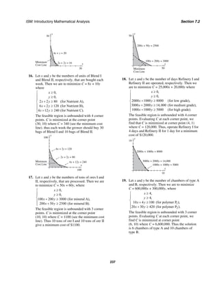 ISM: Introductory Mathematical Analysis Section 7.2
237
y
30
x
30
Minimum
Cost Line
2x + 2y = 16
4x + y = 20
16. Let x and y be the numbers of units of Blend I
and Blend II, respectively, that are bought each
week. Then we are to minimize C = 8x + 10y
where
0,
0,
2 2 80
6 2 120
4 12 240
x
y
x y
x y
x y
≥⎧
⎪ ≥
⎪
+ ≥⎨
⎪ + ≥
⎪ + ≥⎩
(for Nutrient A),
(for Nutrient B),
(for Nutrient C).
The feasible region is unbounded with 4 corner
points. C is minimized at the corner point
(30, 10) where C = 340 (see the minimum cost
line). thus each week the grower should buy 30
bags of Blend I and 10 bags of Blend II.
y
100
x
100
4x + 12y = 240
2x + 2y = 80
Minimum
Cost Line
6x + 2y = 120
17. Let x and y be the numbers of tons of ores I and
II, respectively, that are processed. Then we are
to minimize C = 50x + 60y, where
0,
0,
100 200 3000
200 50 2500
x
y
x y
x y
≥⎧
⎪ ≥⎪
⎨ + ≥⎪
+ ≥⎪⎩
(for mineral A),
(for mineral B).
The feasible region is unbounded with 3 corner
points. C is minimized at the corner point
(10, 10) where C = 1100 (see the minimum cost
line). Thus 10 tons of ore I and 10 tons of ore II
give a minimum cost of $1100.
y
50
x
50Minimum
Cost Line
200x + 50y = 2500
100x + 200y = 3000
18. Let x and y be the number of days Refinery I and
Refinery II are operated, respectively. Then we
are to minimize C = 25,000x + 20,000y where
0,
0,
2000 1000 8000
3000 2000 14,000
1000 1000 5000
x
y
x y
x y
x y
≥⎧
⎪ ≥
⎪
+ ≥⎨
⎪ + ≥
⎪ + ≥⎩
(for low grade),
(for medium grade),
(for high grade).
The feasible region is unbounded with 4 corner
points. Evaluating C at each corner point, we
find that C is minimized at corner point (4, 1)
where C = 120,000. Thus, operate Refinery I for
4 days and Refinery II for 1 day for a minimum
cost of $120,000.
y
10
x
10
2000x + 1000y = 8000
3000x + 2000y = 14,000
1000x + 1000y = 5000
19. Let x and y be the number of chambers of type A
and B, respectively. Then we are to minimize
C = 600,000x + 300,000y, where
4,
4,
10 4 100
20 30 420
x
y
x y
x y
≥⎧
⎪ ≥⎪
⎨ + ≥⎪
+ ≥⎪⎩
1
2
(for polymer P ),
(for polymer P ).
The feasible region is unbounded with 3 corner
points. Evaluating C at each corner point, we
find C is minimized at corner point
(6, 10) where C = 6,600,000. Thus the solution
is 6 chambers of type A and 10 chambers of
type B.
 