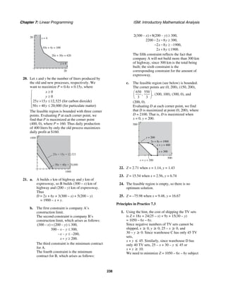 Chapter 7: Linear Programming ISM: Introductory Mathematical Analysis
238
y
20
x
20
20x + 30y = 420
10x + 4y = 100
y = 4
x = 4
20. Let x and y be the number of liters produced by
the old and new processes, respectively. We
want to maximize P = 0.4x + 0.15y, where
0
0
25 15 12,525 (for carbon dioxide)
50 40 20,000 (for particulate matter)
x
y
x y
x y
≥⎧
⎪ ≥⎪
⎨ + ≤⎪
+ ≤⎪⎩
The feasible region is bounded with three corner
points. Evaluating P at each corner point, we
find that P is maximized at the corner point
(400, 0), where P = 160. Thus daily production
of 400 liters by only the old process maximizes
daily profit at $160.
y
x
1000
1000
50x + 40y = 20,000
25x + 15y = 12,525
21. a. A builds x km of highway and y km of
expressway, so B builds (300 – x) km of
highway and (200 – y) km of expressway.
Thus
D = 2x + 6y + 3(300 – x) + 5(200 – y)
= 1900 – x + y.
b. The first constraint is company A’s
construction limit.
The second constraint is company B’s
construction limit, which arises as follows:
(300 – ) (200 – ) 300,
500 – – 300,
– – –200,
200.
x y
x y
x y
x y
+ ≤
≤
≤
+ ≥
The third constraint is the minimum contract
for A.
The fourth constraint is the minimum
contract for B, which arises as follows:
2(300 – ) 8(200 – ) 300,
2200 2 8 300,
2 8 –1900,
2 8 1900.
x y
x y
x y
x y
+ ≥
− − ≥
− − ≥
+ ≤
The fifth constraint reflects the fact that
company A will not build more than 300 km
of highway, since 300 km is the total being
built; the sixth constraint is the
corresponding constraint for the amount of
expressway.
c. The feasible region (see below) is bounded.
The corner points are (0, 200), (150, 200),
650 550
, ,
3 3
⎛ ⎞
⎜ ⎟
⎝ ⎠
(300, 100), (300, 0), and
(200, 0).
Evaluating D at each corner point, we find
that D is maximized at point (0, 200), where
D = 2100. That is, D is maximized when
x = 0, y = 200.
y
500
x
500
x + y = 200
x + y = 400
2x + 8y = 1900
x = 300
y = 200
22. Z = 2.71 when x = 1.14, y = 1.43
23. Z = 15.54 when x = 2.56, y = 6.74
24. The feasible region is empty, so there is no
optimum solution.
25. Z = –75.98 when x = 9.48, y = 16.67
Principles in Practice 7.3
1. Using the hint, the cost of shipping the TV sets
is Z = 18x + 24(25 – x) + 9y + 15(30 – y)
= 1050 – 6x – 6y.
Since negative numbers of TV sets cannot be
shipped, x ≥ 0, y ≥ 0, 25 – x ≥ 0, and
30 – y ≥ 0. Since warehouse C has only 45 TV
sets,
x + y ≤ 45. Similarly, since warehouse D has
only 40 TV sets, 25 – x + 30 – y ≤ 45 or
x + y ≥ 10.
We need to minimize Z = 1050 – 6x – 6y subject
 