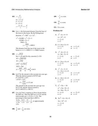 ISM: Introductory Mathematical Analysis Section 0.8
23
103.
d
t
r c
=
−
t(r – c) = d
tr – tc = d
tr − d = tc
tr d d
c r
t t
−
= = −
104. Let x = the horizontal distance from the base of
the tower to the house. By the Pythagorean
theorem, 2 2 2
100 ( 1) .x x+ = +
2 2
10,000 2 1
10,000 2 1
9999 2
9999
4999.5
2
x x x
x
x
x
+ = + +
= +
=
= =
The distance from the top of the tower to the
house is x + 1 = 4999.5 + 1 = 5000.5 meters.
105. 30s fd=
Set s = 45 and (for dry concrete) f = 0.8.
( )
22
45 30(0.8)
45 24
(45) 24
2025 24
2025 675 3
84 84 ft
24 8 8
d
d
d
d
d
=
=
=
=
= = = ≈
106. Let P be the amount in the account one year ago.
Then the interest earned is 0.073P and
P + 0.073P = 1257.
1.073 1257
1257
1171.48
1.073
P
P
=
= ≈
The amount in the account one year ago was
$1171.48, and the interest earned is
$1171.48(0.073) = $85.52.
107. Let e be Tom’s expenses in Nova Scotia before
the HST tax. Then the HST tax is 0.15e and the
total receipts are e + 0.15e = 1.15e. The
percentage of the total that is HST is
0.15 0.15 15 3
1.15 1.15 115 23
e
e
= = = or approximately
13%.
108.
1 1
and
8 14
− are roots.
109.
1
2
− is a root.
110.
14
61
is a root.
111. 0 is a root.
Problems 0.8
1. 2
4 4 0x x− + =
2
( 2) 0x − =
x – 2 = 0
x = 2
2. (t + 1)(t + 2) = 0
t + 1 = 0 or t + 2 = 0
t = –1 or t = –2
3. 2
8 15 0
( 3)( 5) 0
t t
t t
− + =
− − =
t − 3 = 0 or t − 5 = 0
t = 3 or t = 5
4. (x – 2)(x + 5) = 0
x – 2 = 0 or x + 5 = 0
x = 2 or x = –5
5. 2
2 3 0x x− − =
(x – 3)(x + 1) = 0
x – 3 = 0 or x + 1 = 0
x = 3 or x = –1
6. (x – 4)(x + 4) = 0
x – 4 = 0 or x + 4 = 0
x = 4 or x = –4
7. 2
13 36u u− = −
2
13 36 0u u− + =
( 4)( 9) 0u u− − =
u – 4 = 0 or u – 9 = 0
u = 4 or u = 9
8. 2
3( 4 4) 0w w− + =
2
3( 2) 0w − =
w – 2 = 0
w = 2
 