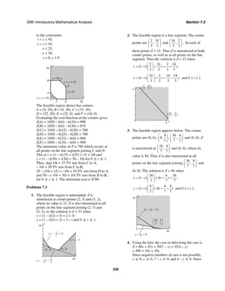 ISM: Introductory Mathematical Analysis Section 7.3
239
to the constraints
45,
10,
25,
30,
0, 0.
x y
x y
x
y
x y
+ ≤
+ ≥
≤
≤
≥ ≥
y
50
x
EF
A
B
C
D
50
x = 25
x + y = 45
x + y = 10
y = 30
The feasible region shown has corners
A = (0, 10), B = (0, 30), C = (15, 30),
D = (25, 20), E = (25, 0), and F = (10, 0).
Evaluating the cost function at the corners gives
Z(A) = 1050 – 6(0) – 6(10) = 990
Z(B) = 1050 – 6(0) – 6(30) = 870
Z(C) = 1050 – 6(15) – 6(30) = 780
Z(D) = 1050 – 6(25) – 6(20) = 780
Z(E) = 1050 – 6(25) – 6(0) = 900
Z(F) = 1050 – 6(10) – 6(0) = 990
The minimum value of Z is 780 which occurs at
all points on the line segment joining C and D.
This is x = (1 – t)(15) + t(25) = 15 + 10t and
y = (1 – t)(30) + t(20) = 30 – 10t for 0 ≤ t ≤ 1.
Thus, ship 10t + 15 TV sets from C to A,
– 10t + 30 TV sets from C to B,
25 – (10t + 15) = –10t + 10 TV sets from D to A,
and 30 – (–10t + 30) = 10t TV sets from D to B,
for 0 ≤ t ≤ 1. The minimum cost is $780.
Problems 7.3
1. The feasible region is unbounded. Z is
minimized at corner points (2, 3) and (5, 2),
where its value is 33. Z is also minimized at all
points on the line segment joining (2, 3) and
(5, 2), so the solution is Z = 33 when
x = (1 – t)(2) + 5t = 2 + 3t
y = (1 – t)(3) + 2t = 3 – t and 0 ≤ t ≤ 1.
y
10
x
10
(5, 2)
y = x – 3
(2, 3)
1
3
11
3
y = – x +
3
2
y = – x + 6
2. The feasible region is a line segment. The corner
points are
2 16
,
3 3
⎛ ⎞
⎜ ⎟
⎝ ⎠
and
16 2
, .
3 3
⎛ ⎞
⎜ ⎟
⎝ ⎠
At each of
these points Z = 12. Thus Z is maximized at both
corner points, as well as at all points on the line
segment. Thus the solution is Z = 12 when
2 16 2 14
(1 ) ,
3 3 3 3
x t t t
⎛ ⎞
= − + = +⎜ ⎟
⎝ ⎠
16 2 16 14
(1 ) ,
3 3 3 3
x t t t
⎛ ⎞
= − + = −⎜ ⎟
⎝ ⎠
and 0 ≤ t ≤ 1.
y
5
x
5
(2
3
, 16
3 )
( 2
3
,16
3 )
3. The feasible region appears below. The corner
points are (0, 0),
8 36 4
0, , ,
5 7 7
⎛ ⎞ ⎛ ⎞
⎜ ⎟ ⎜ ⎟
⎝ ⎠ ⎝ ⎠
and (6, 0). Z
is maximized at
36 4
,
7 7
⎛ ⎞
⎜ ⎟
⎝ ⎠
and (6, 0), where its
value is 84. Thus Z is also maximized at all
points on the line segment joining
36 4
,
7 7
⎛ ⎞
⎜ ⎟
⎝ ⎠
and
(6, 0). The solution is Z = 84 when
36 6 36
(1 ) 6 ,
7 7 7
x t t t
⎛ ⎞
= − + = +⎜ ⎟
⎝ ⎠
4 4 4
(1 ) 0
7 7 7
y t t t
⎛ ⎞
= − + = −⎜ ⎟
⎝ ⎠
and 0 ≤ t ≤ 1.
y
10
x
10
2x + 3y = 12
x + 5y = 8
36
7
4
7
,
⎛
⎝
⎜
⎞
⎠
⎟
4. Using the hint, the cost of delivering the cars is
Z = 60x + 45y + 50(7 – x) + 35(4 – y)
= 490 + 10x + 10y.
Since negative numbers of cars is not possible,
x ≥ 0, y ≥ 0, 7 – x ≥ 0, and 4 – y ≥ 0. Since
 