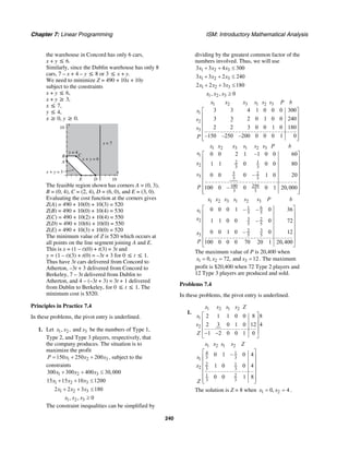 Chapter 7: Linear Programming ISM: Introductory Mathematical Analysis
240
the warehouse in Concord has only 6 cars,
x + y ≤ 6.
Similarly, since the Dublin warehouse has only 8
cars, 7 – x + 4 – y ≤ 8 or 3 ≤ x + y.
We need to minimize Z = 490 + 10x + 10y
subject to the constraints
x + y ≤ 6,
x + y ≥ 3,
x ≤ 7,
y ≤ 4,
x ≥ 0, y ≥ 0.
y
10
x
E
A
B C
D 10
x = 7
x + y = 6
x + y = 3
y = 4
The feasible region shown has corners A = (0, 3),
B = (0, 4), C = (2, 4), D = (6, 0), and E = (3, 0).
Evaluating the cost function at the corners gives
Z(A) = 490 + 10(0) + 10(3) = 520
Z(B) = 490 + 10(0) + 10(4) = 530
Z(C) = 490 + 10(2) + 10(4) = 550
Z(D) = 490 + 10(6) + 10(0) = 550
Z(E) = 490 + 10(3) + 10(0) = 520
The minimum value of Z is 520 which occurs at
all points on the line segment joining A and E.
This is x = (1 – t)(0) + t(3) = 3t and
y = (1 – t)(3) + t(0) = –3t + 3 for 0 ≤ t ≤ 1.
Thus have 3t cars delivered from Concord to
Atherton, –3t + 3 delivered from Concord to
Berkeley, 7 – 3t delivered from Dublin to
Atherton, and 4 – (–3t + 3) = 3t + 1 delivered
from Dublin to Berkeley, for 0 ≤ t ≤ 1. The
minimum cost is $520.
Principles in Practice 7.4
In these problems, the pivot entry is underlined.
1. Let 1 2 3, , andx x x be the numbers of Type 1,
Type 2, and Type 3 players, respectively, that
the company produces. The situation is to
maximize the profit
1 2 3150 250 200P x x x= + + , subject to the
constraints
1 2 3300 300 400 30,000x x x+ + ≤
1 2 315 15 10 1200x x x+ + ≤
1 2 32 2 3 180x x x+ + ≤
1 2 3, , 0x x x ≥
The constraint inequalities can be simplified by
dividing by the greatest common factor of the
numbers involved. Thus, we will use
1 2 33 3 4 300x x x+ + ≤
1 2 33 3 2 240x x x+ + ≤
1 2 32 2 3 180x x x+ + ≤
1 2 3, , 0x x x ≥
1 2 3 1 2 3
1
2
3
3 3 4 1 0 0 0 300
3 3 2 0 1 0 0 240
2 2 3 0 0 1 0 180
–150 –250 –200 0 0 0 1 0
x x x s s s P b
s
s
s
P
⎡ ⎤
⎢ ⎥
⎢ ⎥
⎢ ⎥
⎢ ⎥
⎢ ⎥⎣ ⎦
1 2 3 1 2 3
1
2 1
2 3 3
5 2
3 3 3
100 250
3 3
0 0 2 1 –1 0 0 60
1 1 0 0 0 80
0 0 0 – 1 0 20
100 0 – 0 0 1 20,000
x x x s s s P b
s
x
s
P
⎡ ⎤
⎢ ⎥
⎢ ⎥
⎢ ⎥
⎢ ⎥
⎢ ⎥
⎢ ⎥
⎢ ⎥⎣ ⎦
1 2 3 1 2 3
61
1 5 5
3 22
5 5
32
3 5 5
0 0 0 1 – – 0 36
1 1 0 0 – 0 72
0 0 1 0 – 0 12
100 0 0 0 70 20 1 20,400
x x x s s s P b
s
x
x
P
⎡ ⎤
⎢ ⎥
⎢ ⎥
⎢ ⎥
⎢ ⎥
⎢ ⎥
⎢ ⎥
⎣ ⎦
The maximum value of P is 20,400 when
1 2 30, 72, and 12x x x= = = . The maximum
profit is $20,400 when 72 Type 2 players and
12 Type 3 players are produced and sold.
Problems 7.4
In these problems, the pivot entry is underlined.
1.
1 2 1 2
1
2
2 1 1 0 0 8 8
2 3 0 1 0 12 4
1 2 0 0 1 0
x x s s Z
s
s
Z
⎡ ⎤
⎢ ⎥
⎢ ⎥
⎢ ⎥− −
⎣ ⎦
1 2 1 2
4 1
3 31
2 1
2 3 3
1 2
3 3
0 1 – 0 4
1 0 0 4
0 0 1 8
x x s s Z
s
x
Z
⎡ ⎤
⎢ ⎥
⎢ ⎥
⎢ ⎥
⎢ ⎥
⎢ ⎥⎣ ⎦
The solution is Z = 8 when 1 20, 4x x= = .
 