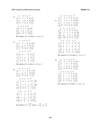 ISM: Introductory Mathematical Analysis Section 7.4
241
2.
1 2 1 2
1
2
–1 1 1 0 0 4
1 1 0 1 0 6 6
–2 –1 0 0 1 0
x x s s Z
s
s
Z
⎡ ⎤
⎢ ⎥
⎢ ⎥
⎢ ⎥
⎣ ⎦
1 2 1 2
1
1
0 2 1 1 0 10
1 1 0 1 0 6
0 1 0 2 1 12
x x s s Z
s
x
Z
⎡ ⎤
⎢ ⎥
⎢ ⎥
⎢ ⎥
⎣ ⎦
The solution is Z = 12 when 1 26, 0x x= = .
3.
1 2 1 2
5
21
2
3 2 1 0 0 5
–1 3 0 1 0 3 1
1 –2 0 0 1 0
x x s s Z
s
s
Z
⎡ ⎤
⎢ ⎥
⎢ ⎥
⎢ ⎥
⎣ ⎦
1 2 1 2
11 2
1 3 3
1 1
2 3 3
1 2
3 3
0 1 – 0 3
– 1 0 0 1
0 0 1 2
x x s s Z
s
x
Z
⎡ ⎤
⎢ ⎥
⎢ ⎥
⎢ ⎥
⎢ ⎥
⎢ ⎥⎣ ⎦
The solution is Z = 2 when 1 20, 1.x x= =
4.
1 2 1 2
1
2
2 3 1 0 0 9 3
1 5 0 1 0 10 2
4 –7 0 0 1 0
x x s s Z
s
s
Z
⎡ ⎤
⎢ ⎥
⎢ ⎥
⎢ ⎥−
⎣ ⎦
1 2 1 2
157 3
75 5
1
1 1
2 5 5
13 7
5 5
0 1 – 0 3
1 0 0 2 10
– 0 0 1 14
x x s s Z
s
x
Z
⎡ ⎤
⎢ ⎥
⎢ ⎥
⎢ ⎥
⎢ ⎥
⎢ ⎥⎣ ⎦
1 2 1 2
5 3 15
1 7 7 7
1 2 11
2 7 7 7
13 1372
7 7 7
1 0 – 0
0 1 – 0
0 0 1
x x s s Z
x
x
Z
⎡ ⎤
⎢ ⎥
⎢ ⎥
⎢ ⎥
⎢ ⎥
⎢ ⎥⎣ ⎦
The solution is
137
7
Z = when 1 2
15 11
, .
7 7
x x= =
5.
1 2 1 2 3
1
2
3
1 –1 1 0 0 0 1 1
1 2 0 1 0 0 8 8
1 1 0 0 1 0 5 5
–8 –2 0 0 0 1 0
x x s s s Z
s
s
s
Z
⎡ ⎤
⎢ ⎥
⎢ ⎥
⎢ ⎥
⎢ ⎥
⎢ ⎥⎣ ⎦
1 2 1 2 3
1
7
2 3
3
1 –1 1 0 0 0 1
0 3 –1 1 0 0 7
0 2 –1 0 1 0 4 2
0 –10 8 0 0 1 8
x x s s s Z
x
s
s
Z
⎡ ⎤
⎢ ⎥
⎢ ⎥
⎢ ⎥
⎢ ⎥
⎢ ⎥⎣ ⎦
1 2 1 2 3
1 1
1 2 2
312
2 2
1 1
2 2 2
1 0 0 0 3
0 0 1 – 0 1
0 1 – 0 0 2
0 0 3 0 5 1 28
x x s s s Z
x
s
x
Z
⎡ ⎤
⎢ ⎥
⎢ ⎥
⎢ ⎥
⎢ ⎥
⎢ ⎥
⎢ ⎥
⎣ ⎦
The solution is Z = 28 when 1 23, 2x x= = .
6. 1 2 1 2 3
1
2
3
1 –1 1 0 0 0 4 4
–1 1 0 1 0 0 4
1 1 0 0 1 0 6 6
–2 6 0 0 0 1 0
x x s s s Z
s
s
s
Z
⎡ ⎤
⎢ ⎥
⎢ ⎥
⎢ ⎥
⎢ ⎥
⎢ ⎥⎣ ⎦
1 2 1 2 3
1
2
3
1 –1 1 0 0 0 4
0 0 1 1 0 0 8
0 2 –1 0 1 0 2
0 4 2 0 0 1 8
x x s s s Z
x
s
s
Z
⎡ ⎤
⎢ ⎥
⎢ ⎥
⎢ ⎥
⎢ ⎥
⎢ ⎥⎣ ⎦
The solution is Z = 8 when 1 24, 0x x= =
 