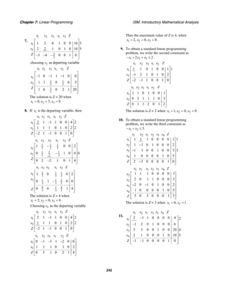 Chapter 7: Linear Programming ISM: Introductory Mathematical Analysis
242
7.
1 2 3 1 2
1
2
3
2
1 2 0 1 0 0 10 5
2 2 1 0 1 0 10 5
–3 –4 – 0 0 1 0
x x x s s Z
s
s
Z
⎡ ⎤
⎢ ⎥
⎢ ⎥
⎢ ⎥
⎢ ⎥
⎣ ⎦
2choosing as departing variables
1 2 3 1 2
1
1 1
2 2 2
1
2
–1 0 –1 1 1 0 0
1 1 0 0 5
1 0 0 2 1 20
x x x s s Z
s
x
Z
⎡ ⎤
−⎢ ⎥
⎢ ⎥
⎢ ⎥
⎢ ⎥
⎢ ⎥⎣ ⎦
The solution is Z = 20 when
1 2 30, 5, 0x x x= = =
8. If 1s is the departing variable, then
1 2 3 1 2
1
2
2 1 –1 1 0 0 4 2
1 1 1 0 1 0 2 2
–2 1 –1 0 0 1 0
x x x s s Z
s
s
Z
⎡ ⎤
⎢ ⎥
⎢ ⎥
⎢ ⎥
⎣ ⎦
1 2 3 1 2
1 1 1
2 2 21
31 1
2 2 2 2
1 – 0 0 2
0 – 1 0 0 0
0 2 –2 1 0 1 4
x x x s s Z
x
s
Z
⎡ ⎤
⎢ ⎥
⎢ ⎥
⎢ ⎥
⎢ ⎥
⎣ ⎦
1 2 3 1 2
2 1 1
1 3 3 3
3 1 1 2
3 3 3
8 1 4
3 3 3
1 0 0 2
0 1 – 0 0
0 0 1 4
x x x s s Z
x
x
Z
⎡ ⎤
⎢ ⎥
⎢ ⎥
⎢ ⎥
⎢ ⎥
⎢ ⎥⎣ ⎦
The solution is Z = 4 when
1 2 32, 0, 0x x x= = = .
2Choosing as the departing variables
1 2 3 1 2
1
2
2 1 –1 1 0 0 4 2
1 1 1 0 1 0 2 2
–2 1 –1 0 0 1 0
x x x s s Z
s
s
Z
⎡ ⎤
⎢ ⎥
⎢ ⎥
⎢ ⎥
⎣ ⎦
1 2 3 1 2
1
1
0 –1 –3 1 –2 0 0
1 1 1 0 1 0 2
0 3 1 0 2 1 4
x x x s s Z
s
x
Z
⎡ ⎤
⎢ ⎥
⎢ ⎥
⎢ ⎥
⎣ ⎦
Thus the maximum value of Z is 4, when
1 2 32, 0, 0x x x= = = .
9. To obtain a standard linear programming
problem, we write the second constraint as
1 2 3– 2 2x x x+ + ≤ .
1 2 3 1 2
1
2
1 1 0 1 0 0 1 1
–1 2 1 0 1 0 2
–2 –1 1 0 0 1 0
x x x s s Z
s
s
Z
⎡ ⎤
⎢ ⎥
⎢ ⎥
⎢ ⎥
⎣ ⎦
1 2 3 1 2
1
2
1 1 0 1 0 0 1
0 3 1 1 1 0 3
0 1 1 2 0 1 2
x x x s s Z
x
s
Z
⎡ ⎤
⎢ ⎥
⎢ ⎥
⎢ ⎥
⎣ ⎦
The solution is Z = 2 when 1 2 31, 0, 0x x x= = = .
10. To obtain a standard linear programming
problem, we write the third constraint as
1 2 3.x x− + ≤
1 2 1 2 3 4
1
2
3
4
11 1 1 0 0 0 0 1
1 1 0 1 0 0 0 2
31 1 0 0 1 0 0 3
1 0 0 0 0 1 0 5
2 3 0 0 0 0 1 0
x x s s s s Z
s
s
s
s
Z
⎡ ⎤
⎢ ⎥−⎢ ⎥
⎢ ⎥−
⎢ ⎥
⎢ ⎥
⎢ ⎥−⎢ ⎥⎣ ⎦
1 2 1 2 3 4
2
2
3
4
1 1 1 0 0 0 0 1
2 0 1 1 0 0 0 3
2 0 1 0 1 0 0 2
1 0 0 0 0 1 0 5
5 0 3 0 0 0 1 3
x x s s s s Z
x
s
s
s
Z
⎡ ⎤
⎢ ⎥
⎢ ⎥
⎢ ⎥− −
⎢ ⎥
⎢ ⎥
⎢ ⎥
⎢ ⎥⎣ ⎦
The solution is Z = 3 when 1 20, 1x x= = .
11.
1 2 1 2 3 4
1
2
3
4
2 –1 1 0 0 0 0 4 2
–1 2 0 1 0 0 0 6
5 3 0 0 1 0 0 20 4
2 1 0 0 0 1 0 10 5
–1 –1 0 0 0 0 1 0
x x s s s s Z
s
s
s
s
Z
⎡ ⎤
⎢ ⎥
⎢ ⎥
⎢ ⎥
⎢ ⎥
⎢ ⎥
⎢ ⎥
⎢ ⎥⎣ ⎦
 