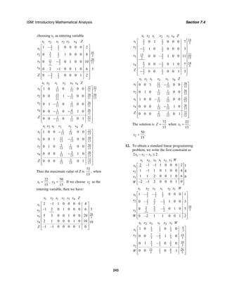 ISM: Introductory Mathematical Analysis Section 7.4
243
1choosing as entering variablex
1 2 1 2 3 4
1 1
2 21
163 1
2 32 2
20511
3 112 2
4
3 1
2 2
1 – 0 0 0 0 2
0 1 0 0 0 8
0 0 1 0 0 10
0 2 1 0 0 1 0 6 3
0 – 0 0 0 1 2
x x s s s s Z
x
s
s
s
Z
⎡ ⎤
⎢ ⎥
⎢ ⎥
⎢ ⎥
⎢ ⎥−
⎢ ⎥
⎢ ⎥−
⎢ ⎥
⎢ ⎥
⎢ ⎥⎣ ⎦
1 2 1 2 3 4
3 321 32
1 11 11 11 3
5813 3 58
2
1311 11 11
5 2022
11 11 11
261 44
11 11 11
3 522
11 11 11
1 0 0 0 0
0 0 1 0 0
0 1 0 0 0
0 0 0 1 0
0 0 0 0 1
x x s s s s Z
x
s
x
s
Z
⎡ ⎤
⎢ ⎥
⎢ ⎥−
⎢ ⎥
⎢ ⎥
−⎢ ⎥
⎢ ⎥
− −⎢ ⎥
⎢ ⎥
−⎢ ⎥⎣ ⎦
1 2 1 2 3 4
3 2 22
1 13 13 13
3 5811
1 13 13 13
5 501
2 13 13 13
5 361
4 13 13 13
3 722
13 13 13
1 0 0 0 0
0 0 1 0 0
0 1 0 0 0
0 0 0 1 0
0 0 0 0 1
x x s s s s Z
x
s
x
s
Z
⎡ ⎤−
⎢ ⎥
⎢ ⎥−
⎢ ⎥
⎢ ⎥
⎢ ⎥
⎢ ⎥−
⎢ ⎥
⎢ ⎥
⎢ ⎥⎣ ⎦
Thus the maximum value of Z is
72
,
13
when
1
22
13
x = , 2
50
.
13
x = If we choose 2x as the
entering variable, then we have:
1 2 1 2 3 4
1
2
20
3 3
4
2 –1 1 0 0 0 0 4
–1 2 0 1 0 0 0 6 3
5 3 0 0 1 0 0 20
2 1 0 0 0 1 0 10 10
–1 –1 0 0 0 0 1 0
x x s s s s Z
s
s
s
s
Z
⎡ ⎤
⎢ ⎥
⎢ ⎥
⎢ ⎥
⎢ ⎥
⎢ ⎥
⎢ ⎥
⎢ ⎥⎣ ⎦
1 2 1 2 3 4
143 1
1 32 2
1 12
2 2
2213 3
3 132 2
5 1 14
4 2 2 5
3 1
2 2
0 1 0 0 0 7
1 0 0 0 0 3
0 0 – 1 0 0 11
0 0 – 0 1 0 7
0 0 0 0 1 3
x x s s s s Z
s
x
s
s
Z
⎡ ⎤
⎢ ⎥
⎢ ⎥−
⎢ ⎥
⎢ ⎥
⎢ ⎥
⎢ ⎥
⎢ ⎥
⎢ ⎥
−⎢ ⎥⎣ ⎦
1 2 1 2 3 4
3 5811
1
13 13 13
5 501
2 13 13 13
3 2 22
1 13 13 13
5 361
4
13 13 13
3 722
13 13 13
0 0 1 0 0
0 1 0 0 0
1 0 0 – 0 0
0 0 0 1 0
0 0 0 0 1
x x s s s s Z
s
x
x
s
Z
⎡ ⎤−
⎢ ⎥
⎢ ⎥
⎢ ⎥
⎢ ⎥
⎢ ⎥
⎢ ⎥−
⎢ ⎥
⎢ ⎥
⎢ ⎥⎣ ⎦
The solution is
72
13
Z = when 1
22
,
13
x =
2
50
.
13
x =
12. To obtain a standard linear programming
problem, we write the first constraint as
1 2 32 – – 2x x x ≤ .
1 2 3 1 2 3
1
2
3
2 –1 –1 1 0 0 0 2 1
1 –1 1 0 1 0 0 4 4
1 1 2 0 0 1 0 6 6
–2 –1 2 0 0 0 1 0
x x x s s s W
s
s
s
W
⎡ ⎤
⎢ ⎥
⎢ ⎥
⎢ ⎥
⎢ ⎥
⎢ ⎥⎣ ⎦
1 2 3 1 2 3
1 1 1
1 2 2 2
31 12
2 2 2
103 5 1
32 2 23
1 – – 0 0 0 1
0 – – 1 0 0 3
0 – 0 1 0 5
0 –2 1 1 0 0 1 2
x x x s s s W
x
s
s
W
⎡ ⎤
⎢ ⎥
⎢ ⎥
⎢ ⎥
⎢ ⎥
⎢ ⎥
⎢ ⎥
⎢ ⎥⎣ ⎦
1 2 3 1 2 3
81 1 1
1 3 3 3 3
7 2 1 142
3 3 3 3
5 101 2
3 3 3 32
13 261 4
3 3 3 3
1 0 0 0
0 0 – 1 0
0 1 – 0 0
0 0 0 1
x x x s s s W
x
s
x
W
⎡ ⎤
⎢ ⎥
⎢ ⎥
⎢ ⎥
⎢ ⎥
⎢ ⎥
⎢ ⎥
⎢ ⎥⎣ ⎦
 