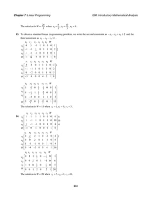 Chapter 7: Linear Programming ISM: Introductory Mathematical Analysis
244
The solution is W =
26
3
when 1 2 3
8 10
, , 0
3 3
x x x= = = .
13. To obtain a standard linear programming problem, we write the second constraint as 1 2 3– 2x x x− + ≤ and the
third constraint as 1 2 3– – 1x x x ≤ .
1 2 3 1 2 3
1
2
3
4 3 –1 1 0 0 0 1
–1 –1 1 0 1 0 0 2 2
1 –1 –1 0 0 1 0 1
–1 12 –4 0 0 0 1 0
x x x s s s W
s
s
s
W
⎡ ⎤
⎢ ⎥
⎢ ⎥
⎢ ⎥
⎢ ⎥
⎢ ⎥⎣ ⎦
1 2 3 1 2 3
1
3
3
3 2 0 1 1 0 0 3 1
–1 –1 1 0 1 0 0 2
0 –2 0 0 1 1 0 3
–5 8 0 0 4 0 1 8
x x x s s s W
s
x
s
W
⎡ ⎤
⎢ ⎥
⎢ ⎥
⎢ ⎥
⎢ ⎥
⎢ ⎥⎣ ⎦
1 2 3 1 2 3
2 1 1
1 3 3 3
1 1 43
3 3 3
3
34 5 17
3 3 3
1 0 0 0 1
0 – 1 0 0 3
0 –2 0 0 1 1 0 3
0 0 0 1 13
x x x s s s W
x
x
s
W
⎡ ⎤
⎢ ⎥
⎢ ⎥
⎢ ⎥
⎢ ⎥
⎢ ⎥
⎢ ⎥
⎣ ⎦
The solution is W = 13 when 1 2 31, 0, 3x x x= = = .
14.
1 2 3 1 2 3
1
2
3
1 1 1 1 0 0 0 6 6
1 –1 1 0 1 0 0 10 10
1 –1 –1 0 0 1 0 4 4
–4 0 1 0 0 0 1 0
x x x s s s W
s
s
s
W
⎡ ⎤
⎢ ⎥
⎢ ⎥
⎢ ⎥
⎢ ⎥
⎢ ⎥⎣ ⎦
1 2 3 1 2 3
1
2
1
0 2 2 1 0 –1 0 2 1
0 0 2 0 1 –1 0 6
1 –1 –1 0 0 1 0 4
0 –4 –3 0 0 4 1 16
x x x s s s W
s
s
x
W
⎡ ⎤
⎢ ⎥
⎢ ⎥
⎢ ⎥
⎢ ⎥
⎢ ⎥⎣ ⎦
1 2 3 1 2 3
1 1
2 22
2
1 1
1 2 2
0 1 1 0 – 0 1
0 0 2 0 1 –1 0 6
1 0 0 0 0 5
0 0 1 2 0 2 1 20
x x x s s s W
x
s
x
W
⎡ ⎤
⎢ ⎥
⎢ ⎥
⎢ ⎥
⎢ ⎥
⎢ ⎥
⎢ ⎥⎣ ⎦
The solution is W = 20 when 1 2 35, 1, 0x x x= = = .
 