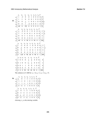 ISM: Introductory Mathematical Analysis Section 7.4
245
15.
1 2 3 4 1 2 3 4
1
2
3
4
1 –2 0 0 1 0 0 0 0 2
1 1 0 0 0 1 0 0 0 5
0 0 1 1 0 0 1 0 0 4 4
0 0 1 –2 0 0 0 1 0 7 7
–60 0 –90 0 0 0 0 0 1 0
x x x x s s s s Z
s
s
s
s
Z
⎡ ⎤
⎢ ⎥
⎢ ⎥
⎢ ⎥
⎢ ⎥
⎢ ⎥
⎢ ⎥
⎢ ⎥⎣ ⎦
1 2 3 4 1 2 3 4
1
2
3
4
1 –2 0 0 1 0 0 0 0 2 2
1 1 0 0 0 1 0 0 0 5 5
0 0 1 1 0 0 1 0 0 4
0 0 0 –3 0 0 –1 1 0 3
–60 0 0 90 0 0 90 0 1 360
x x x x s s s s Z
s
s
x
s
Z
⎡ ⎤
⎢ ⎥
⎢ ⎥
⎢ ⎥
⎢ ⎥
⎢ ⎥
⎢ ⎥
⎢ ⎥⎣ ⎦
1 2 3 4 1 2 3 4
1
2
3
4
1 –2 0 0 1 0 0 0 0 2
0 3 0 0 –1 1 0 0 0 3 1
0 0 1 1 0 0 1 0 0 4
0 0 0 –3 0 0 –1 1 0 3
0 –120 0 90 60 0 90 0 1 480
x x x x s s s s Z
x
s
x
s
Z
⎡ ⎤
⎢ ⎥
⎢ ⎥
⎢ ⎥
⎢ ⎥
⎢ ⎥
⎢ ⎥
⎢ ⎥⎣ ⎦
1 2 3 4 1 2 3 4
1 21
3 3
1 1
2 3 3
3
4
1 0 0 0 0 0 0 4
0 1 0 0 – 0 0 0 1
0 0 1 1 0 0 1 0 0 4
0 0 0 –3 0 0 –1 1 0 3
0 0 0 90 20 40 90 0 1 600
x x x x s s s s Z
x
x
x
s
Z
⎡ ⎤
⎢ ⎥
⎢ ⎥
⎢ ⎥
⎢ ⎥
⎢ ⎥
⎢ ⎥
⎢ ⎥
⎢ ⎥⎣ ⎦
The solution is Z = 600 for 1 2 3 44, 1, 4, 0x x x x= = = = .
16.
1 2 3 4 1 2 3
1
2
3
31 0 1 1 1 0 0 0 3
1 1 0 1 0 1 0 0 6 6
51 1 1 1 0 0 1 0 5
3 2 2 1 0 0 0 1 0
x x x x s s s Z
s
s
s
Z
−⎡ ⎤
⎢ ⎥−⎢ ⎥
⎢ ⎥−
⎢ ⎥
− −⎢ ⎥⎣ ⎦
1 2 3 4 1 2 3
1
2
3
1 0 1 1 1 0 0 0 3
0 1 1 2 1 1 0 0 3
0 1 2 2 1 0 1 0 2 2
0 2 5 2 3 0 0 1 9
x x x x s s s Z
x
s
s
Z
−⎡ ⎤
⎢ ⎥− − −⎢ ⎥
⎢ ⎥− −
⎢ ⎥
− −⎢ ⎥⎣ ⎦
choosing 2x as the entering variable.
 