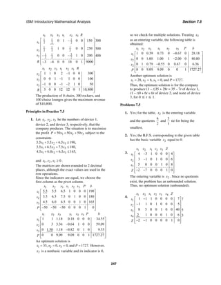 ISM: Introductory Mathematical Analysis Section 7.5
247
1 2 3 1 2 3
1 1 1
2 2 21
1 1 1
2 2 23
51 1
3 2 2 2
3000 1 – 0 0 150
1 0 0 0 250 500
– 0 0 – 1 0 200 400
–3 –6 0 0 18 0 1 9000
x x x s s s R
s
x
s
R
⎡ ⎤
⎢ ⎥
⎢ ⎥
⎢ ⎥
⎢ ⎥
⎢ ⎥
⎢ ⎥
⎢ ⎥⎣ ⎦
1 2 3 1 2 3
2
3
3
1 1 0 2 –1 0 0 300
0 0 1 –1 1 0 0 100
–1 0 0 –1 –2 1 0 50
3 0 0 12 12 0 1 10,800
x x x s s s R
x
x
s
R
⎡ ⎤
⎢ ⎥
⎢ ⎥
⎢ ⎥
⎢ ⎥
⎢ ⎥⎣ ⎦
The production of 0 chairs, 300 rockers, and
100 chaise lounges gives the maximum revenue
of $10,800.
Principles in Practice 7.5
1. Let 1 2 3, ,x x x be the numbers of device 1,
device 2, and device 3, respectively, that the
company produces. The situation is to maximize
the profit 1 2 350 50 50P x x x= + + subject to the
constraints
1 2 3
1 2 3
1 2 3
5.5 5.5 6.5 190,
3.5 6.5 7.5 180,
4.5 6.0 6.5 165,
x x x
x x x
x x x
+ + ≤
+ + ≤
+ + ≤
and 1 2 3, , 0x x x ≥ .
The matrices are shown rounded to 2 decimal
places, although the exact values are used in the
row operations.
Since the indicators are equal, we choose the
first column as the pivot column.
1 2 3 1 2 3
1
2
3
5.5 5.5 6.5 1 0 0 0 190
3.5 6.5 7.5 0 1 0 0 180
4.5 6.0 6.5 0 0 1 0 165
–50 –50 –50 0 0 0 1 0
x x x s s s P b
s
s
s
P
⎡ ⎤
⎢ ⎥
⎢ ⎥
⎢ ⎥
⎢ ⎥
⎢ ⎥⎣ ⎦
1 2 2 1 2 3
1
2
3
1 1 1.18 0.18 0 0 0 34.55
0 3 3.36 –0.64 1 0 0 59.09
0 1.50 1.18 –0.82 0 1 0 9.55
0 0 9.09 9.09 0 0 1 1727.27
x x x s s s P b
x
s
s
P
⎡ ⎤
⎢ ⎥
⎢ ⎥
⎢ ⎥
⎢ ⎥
⎢ ⎥⎣ ⎦
An optimum solution is
1 2 335, 0, 0, and 1727.x x x P= = = = However,
2x is a nonbasic variable and its indicator is 0,
so we check for multiple solutions. Treating 2x
as an entering variable, the following table is
obtained:
1 2 3 1 2 3
1
2
2
1 0 0.39 0.73 0 0.67 0 28.18
0 0 1.00 1.00 1 2.00 0 40.00
0 1 0.79 0.55 0 0.67 0 6.36
0 0 9.09 9.09 0 0 1 1727.27
x x x s s s P b
x
s
x
P
−⎡ ⎤
⎢ ⎥−⎢ ⎥
⎢ ⎥−
⎢ ⎥
⎢ ⎥⎣ ⎦
Another optimum solution is
1 2 328, 6, 0, and 1727.x x x P= = = =
Thus, the optimum solution is for the company
to produce (1 – t)35 + 28t = 35 – 7t of device 1,
(1 – t)0 + 6t = 6t of device 2, and none of device
3, for 0 ≤ t ≤ 1.
Problems 7.5
1. Yes; for the table, 2x is the entering variable
and the quotients
6
2
and
3
1
tie for being the
smallest.
2. Yes; the B.F.S. corresponding to the given table
has the basic variable 2x equal to 0.
3.
1 2 1 2 3
1
2
3
4 –3 1 0 0 0 4
3 –1 0 1 0 0 6
5 0 0 0 1 0 8
–2 –7 0 0 0 1 0
x x s s s Z
s
s
s
Z
⎡ ⎤
⎢ ⎥
⎢ ⎥
⎢ ⎥
⎢ ⎥
⎢ ⎥⎣ ⎦
The entering variable is 2x . Since no quotients
exist, the problem has an unbounded solution.
Thus, no optimum solution (unbounded).
4.
1 2 1 2 3 4
1
2
3
4
1 1 1 0 0 0 0 7 7
1 1 0 1 0 0 0 5
8 5 0 0 1 0 0 40 5
2 1 0 0 0 1 0 6 3
2 1 0 0 0 0 1 0
x x s s s s Z
s
s
s
s
Z
−⎡ ⎤
⎢ ⎥−⎢ ⎥
⎢ ⎥
⎢ ⎥
⎢ ⎥
⎢ ⎥− −⎢ ⎥⎣ ⎦
 