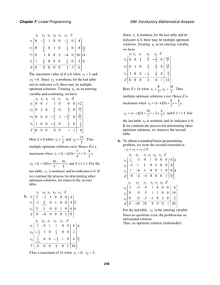 Chapter 7: Linear Programming ISM: Introductory Mathematical Analysis
248
1 2 1 2 3 4
3 1
1 2 2
3 1 162 2 2 3
3
1 1
1 2 2
0 1 0 0 0 4
0 0 1 0 0 8
0 1 0 0 1 4 0 16 16
1 0 0 0 0 3 6
0 0 0 0 0 1 1 6
x x s s s s Z
s
s
s
x
Z
⎡ ⎤− −
⎢ ⎥
⎢ ⎥
⎢ ⎥
⎢ ⎥−
⎢ ⎥
⎢ ⎥
⎢ ⎥
⎢ ⎥⎣ ⎦
The maximum value of Z is 6 when 1 3x = and
2 0.x = Since 2x is nonbasic for the last table
and its indicator is 0, there may be multiple
optimum solutions. Treating 2x as an entering
variable and continuing, we have
1 2 1 2 3 4
1
162 1
2 3 3 3
13 322
3 3 3 3
1 1 1
1 3 3 3
0 0 1 1 0 0 0 12
0 1 0 0 0
0 0 0 1 0
1 0 0 0 0
0 0 0 0 0 1 1 6
x x s s s s Z
s
x
s
x
Z
⎡ ⎤
⎢ ⎥
⎢ ⎥
⎢ ⎥
− −⎢ ⎥
⎢ ⎥
−⎢ ⎥
⎢ ⎥
⎢ ⎥⎣ ⎦
Here Z = 6 when 1
1
3
x = and 2
16
.
3
x = Thus
multiple optimum solutions exist. Hence Z is a
maximum when 1
1 8
(1 )(3) 3 ,
3 3
x t t t= − + = −
2
16 16
(1 )(0) ,
3 3
x t t t= − + = and 0 ≤ t ≤ 1. For the
last table, 2s is nonbasic and its indicator is 0. If
we continue the process for determining other
optimum solutions, we return to the second
table.
5.
1 2 1 2 3
1
2
3
2 –2 1 0 0 0 4
2–1 2 0 1 0 0 4
3 1 0 0 1 0 6 6
4 8 0 0 0 1 0
x x s s s Z
s
s
s
Z
⎡ ⎤
⎢ ⎥
⎢ ⎥
⎢ ⎥
⎢ ⎥
−⎢ ⎥⎣ ⎦
1 2 1 2 3
1
1 1
2 2 2
7 81
3 2 2 7
1 0 1 1 0 0 8 8
1 0 0 0 2
0 0 1 0 4
0 0 0 4 0 1 16
x x s s s Z
s
x
s
Z
⎡ ⎤
⎢ ⎥
−⎢ ⎥
⎢ ⎥
−⎢ ⎥
⎢ ⎥
⎢ ⎥⎣ ⎦
Z has a maximum of 16 when 1 0,x = 2 2.x =
Since 1x is nonbasic for the last table and its
indicator is 0, there may be multiple optimum
solutions. Treating 1x as an entering variable,
we have
1 2 1 2 3
8 482
1 7 7 7
3 181
2 7 7 7
81 2
1 7 7 7
0 0 1 0
0 1 0 0
1 0 0 0
0 0 0 4 0 1 16
x x s s s Z
s
x
x
Z
⎡ ⎤−
⎢ ⎥
⎢ ⎥
⎢ ⎥
⎢ ⎥−
⎢ ⎥
⎢ ⎥
⎣ ⎦
Here Z = 16 when 1 2
8 18
, .
7 7
x x= = Thus
multiple optimum solutions exist. Hence Z is
maximum when 1
8 8
(1 )(0) ,
7 7
x t t t= − + =
2
18 4
(1 )(2) 2 ,
7 7
x t t t= − + = + and 0 ≤ t ≤ 1. For
the last table 3s is nonbasic and its indicator is 0.
If we continue the process for determining other
optimum solutions, we return to the second
table.
6. To obtain a standard linear programming
problem, we write the second constraint as
1 2 3– 4.x x x+ + ≤
1 2 3 1 2 3
1
2
3
1 –1 4 1 0 0 0 6 6
–1 1 1 0 1 0 0 4
1 –6 1 0 0 1 0 8 8
–8 –2 –4 0 0 0 1 0
x x x s s s Z
s
s
s
Z
⎡ ⎤
⎢ ⎥
⎢ ⎥
⎢ ⎥
⎢ ⎥
⎢ ⎥⎣ ⎦
1 2 3 1 2 3
1
2
3
1 –1 4 1 0 0 0 6
0 0 5 1 1 0 0 10
0 –5 –3 –1 0 1 0 2
0 –10 28 8 0 0 1 48
x x x s s s Z
x
s
s
Z
⎡ ⎤
⎢ ⎥
⎢ ⎥
⎢ ⎥
⎢ ⎥
⎢ ⎥⎣ ⎦
For the last table, 2x is the entering variable.
Since no quotients exist, the problem has an
unbounded solution.
Thus, no optimum solution (unbounded).
 