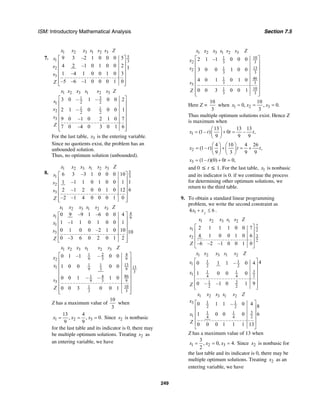ISM: Introductory Mathematical Analysis Section 7.5
249
7.
1 2 3 1 2 3
5
1 3
2
3
9 3 –2 1 0 0 0 5
4 2 –1 0 1 0 0 2 1
1 –4 1 0 0 1 0 3
–5 –6 –1 0 0 0 1 0
x x x s s s Z
s
s
s
Z
⎡ ⎤
⎢ ⎥
⎢ ⎥
⎢ ⎥
⎢ ⎥
⎢ ⎥⎣ ⎦
1 2 3 1 2 3
31
2 21
1 1
2 2 2
3
3 0 – 1 – 0 0 2
2 1 – 0 0 0 1
9 0 –1 0 2 1 0 7
7 0 –4 0 3 0 1 6
x x x s s s Z
s
x
s
Z
⎡ ⎤
⎢ ⎥
⎢ ⎥
⎢ ⎥
⎢ ⎥
⎢ ⎥
⎢ ⎥⎣ ⎦
For the last table, 3x is the entering variable.
Since no quotients exist, the problem has an
unbounded solution.
Thus, no optimum solution (unbounded).
8.
1 2 3 1 2 3
5
1 3
2
3
6 3 –3 1 0 0 0 10
11 –1 1 0 1 0 0 1
62 –1 2 0 0 1 0 12
–2 –1 4 0 0 0 1 0
x x x s s s Z
s
s
s
Z
⎡ ⎤
⎢ ⎥
⎢ ⎥
⎢ ⎥
⎢ ⎥
⎢ ⎥⎣ ⎦
1 2 3 1 2 3
4
1 9
1
3
0 9 –9 1 –6 0 0 4
1 –1 1 0 1 0 0 1
0 1 0 0 –2 1 0 10 10
0 –3 6 0 2 0 1 2
x x x s s s Z
s
x
s
Z
⎡ ⎤
⎢ ⎥
⎢ ⎥
⎢ ⎥
⎢ ⎥
⎢ ⎥⎣ ⎦
1 2 3 1 2 3
1 2 4
9 3 92
131 1
131 9 3 9
3
861 4
9 3 93
101
3 3
0 1 –1 – 0 0
1 0 0 0 0
0 0 1 – – 1 0
0 0 3 0 0 1
x x x s s s Z
x
x
s
Z
⎡ ⎤
⎢ ⎥
⎢ ⎥
⎢ ⎥
⎢ ⎥
⎢ ⎥
⎢ ⎥
⎢ ⎥⎣ ⎦
Z has a maximum value of
10
3
when
1 2 3
13 4
, , 0.
9 9
x x x= = = Since 2s is nonbasic
for the last table and its indicator is 0, there may
be multiple optimum solutions. Treating 2s as
an entering variable, we have
1 2 3 1 2 3
101
2 3 3
1312
3 3
461
3 33
101
3 3
2 1 –1 0 0 0
3 0 0 1 0 0
4 0 1 0 1 0
0 0 3 0 0 1
x x x s s s Z
x
s
s
Z
⎡ ⎤
⎢ ⎥
⎢ ⎥
⎢ ⎥
⎢ ⎥
⎢ ⎥
⎢ ⎥
⎢ ⎥⎣ ⎦
Here Z =
10
3
when 1 2 3
10
0, , 0.
3
x x x= = =
Thus multiple optimum solutions exist. Hence Z
is maximum when
1
13 13 13
(1– ) 0 – ,
9 9 9
x t t t
⎛ ⎞
= + =⎜ ⎟
⎝ ⎠
2
4 10 4 26
(1– ) ,
9 3 9 9
x t t t
⎛ ⎞ ⎛ ⎞
= + = +⎜ ⎟ ⎜ ⎟
⎝ ⎠ ⎝ ⎠
3 (1– )(0) 0 0,x t t= + =
and 0 ≤ t ≤ 1. For the last table, 1x is nonbasic
and its indicator is 0. if we continue the process
for determining other optimum solutions, we
return to the third table.
9. To obtain a standard linear programming
problem, we write the second constraint as
214 6x x+ ≤ .
1 2 3 1 2
7
1 2
32
2
2 1 1 1 0 0 7
4 1 0 0 1 0 6
–6 –2 –1 0 0 1 0
x x x s s Z
s
s
Z
⎡ ⎤
⎢ ⎥
⎢ ⎥
⎢ ⎥
⎣ ⎦
1 2 3 1 2
1 1
1 2 2
31 1
1 4 4 2
31
2 2
40 1 1 – 0 4
1 0 0 0
0 – –1 0 1 9
x x x s s Z
s
x
Z
⎡ ⎤
⎢ ⎥
⎢ ⎥
⎢ ⎥
⎢ ⎥
⎢ ⎥⎣ ⎦
1 2 3 1 2
1 13
2 2
31 1
1 4 4 2
0 1 1 – 0 4 8
1 0 0 0 6
0 0 0 1 1 1 13
x x x s s Z
x
x
Z
⎡ ⎤
⎢ ⎥
⎢ ⎥
⎢ ⎥
⎢ ⎥
⎣ ⎦
Z has a maximum value of 13 when
1 2 3
3
, 0, 4.
2
x x x= = = Since 2x is nonbasic for
the last table and its indicator is 0, there may be
multiple optimum solutions. Treating 2x as an
entering variable, we have
 