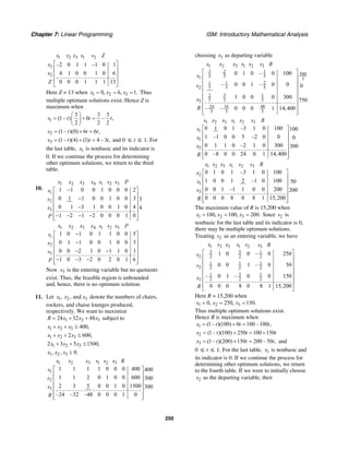 Chapter 7: Linear Programming ISM: Introductory Mathematical Analysis
250
1 2 3 1 2
3
2
–2 0 1 1 –1 0 1
4 1 0 0 1 0 6
0 0 0 1 1 1 13
x x x s s Z
x
x
Z
⎡ ⎤
⎢ ⎥
⎢ ⎥
⎢ ⎥
⎣ ⎦
Here Z = 13 when 1 2 30, 6, 1.x x x= = = Thus
multiple optimum solutions exist. Hence Z is
maximum when
1
3 3 3
(1– ) 0 – ,
2 2 2
x t t t
⎛ ⎞
= + =⎜ ⎟
⎝ ⎠
2 (1– )(0) 6 6 ,x t t t= + =
3 (1– )(4) (1) 4 – 3 ,x t t t= + = and 0 ≤ t ≤ 1. For
the last table, 1x is nonbasic and its indicator is
0. If we continue the process for determining
other optimum solutions, we return to the third
table.
10.
1 2 3 4 1 2 3
1
2
3
1 1 0 0 1 0 0 0 2
0 1 1 0 0 1 0 0 3 3
0 1 3 1 0 0 1 0 4 4
1 2 1 2 0 0 0 1 0
x x x x s s s P
s
s
s
P
−⎡ ⎤
⎢ ⎥−⎢ ⎥
⎢ ⎥−
⎢ ⎥
− − − −⎢ ⎥⎣ ⎦
1 2 3 4 1 2 3
1
2
3
1 0 1 0 1 1 0 0 5
0 1 1 0 0 1 0 0 3
0 0 2 1 0 1 1 0 1
1 0 3 2 0 2 0 1 6
x x x x s s s P
s
x
s
P
−⎡ ⎤
⎢ ⎥−⎢ ⎥
⎢ ⎥− −
⎢ ⎥
− − −⎢ ⎥⎣ ⎦
Now 3x is the entering variable but no quotients
exist. Thus, the feasible region is unbounded
and, hence, there is no optimum solution.
11. Let 1 2 3, , andx x x denote the numbers of chairs,
rockers, and chaise lounges produced,
respectively. We want to maximize
1 2 324 32 48R x x x= + + subject to
1 2 3 400,x x x+ + ≤
1 2 32 600,x x x+ + ≤
1 2 32 3 5 1500,x x x+ + ≤
1 2 3, , 0.x x x ≥
1 2 3 1 2 3
1
2
3
1 1 1 1 0 0 0 400 400
1 1 2 0 1 0 0 600 300
2 3 5 0 0 1 0 1500 300
–24 –32 –48 0 0 0 1 0
x x x s s s R
s
s
s
R
⎡ ⎤
⎢ ⎥
⎢ ⎥
⎢ ⎥
⎢ ⎥
⎢ ⎥⎣ ⎦
choosing 3s as departing variable
1 2 3 1 2 3
3 2 1
500
5 5 51 3
1 1 2
2 5 5 5
32 1
5 5 53
16 4824
5 5 5
0 1 0 – 0 100
– 0 0 1 – 0 0 0
1 0 0 0 300
750
– – 0 0 0 1 14,400
x x x s s s R
s
s
x
R
⎡ ⎤
⎢ ⎥
⎢ ⎥
⎢ ⎥
⎢ ⎥
⎢ ⎥
⎢ ⎥
⎢ ⎥⎣ ⎦
1 2 3 1 2 3
1
1
3
0 1 0 1 –3 1 0 100 100
1 –1 0 0 5 –2 0 0 0
0 1 1 0 –2 1 0 300 300
0 –8 0 0 24 0 1 14,400
x x x s s s R
s
x
x
R
⎡ ⎤
⎢ ⎥
⎢ ⎥
⎢ ⎥
⎢ ⎥
⎢ ⎥⎣ ⎦
1 2 3 1 2 3
2
1
3
0 1 0 1 –3 1 0 100
1 0 0 1 2 –1 0 100 50
0 0 1 –1 1 0 0 200 200
0 0 0 8 0 8 1 15,200
x x x s s s R
x
x
x
R
⎡ ⎤
⎢ ⎥
⎢ ⎥
⎢ ⎥
⎢ ⎥
⎢ ⎥⎣ ⎦
The maximum value of R is 15,200 when
1 2 3100, 100, 200.x x x= = = Since 2s is
nonbasic for the last table and its indicator is 0,
there may be multiple optimum solutions.
Treating 2s as an entering variable, we have
1 2 3 1 2 3
3 5 1
2 2 2 2
1 1 1
2 2 2 2
31 1
2 2 23
1 0 0 – 0 250
0 0 1 – 0 50
– 0 1 – 0 0 150
0 0 0 8 0 8 1 15,200
x x x s s s R
x
s
x
R
⎡ ⎤
⎢ ⎥
⎢ ⎥
⎢ ⎥
⎢ ⎥
⎢ ⎥
⎢ ⎥
⎣ ⎦
Here R = 15,200 when
1 2 30, 250, 150.x x x= = =
Thus multiple optimum solutions exist.
Hence R is maximum when
1 (1– )(100) 0 100 –100 ,x t t t= + =
2 (1– )(100) 250 100 150x t t t= + = +
3 (1– )(200) 150 200 – 50 ,x t t t= + = and
0 ≤ t ≤ 1. For the last table, 1x is nonbasic and
its indicator is 0. If we continue the process for
determining other optimum solutions, we return
to the fourth table. If we were to initially choose
2s as the departing variable, then
 