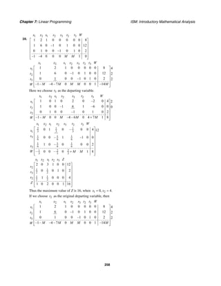 Chapter 7: Linear Programming ISM: Introductory Mathematical Analysis
258
10.
1 2 1 2 3 2 3
1 2 1 0 0 0 0 0 8
1 6 0 –1 0 1 0 0 12
0 1 0 0 –1 0 1 0 2
–1 –4 0 0 0 1 0
x x s s s t t W
M M
⎡ ⎤
⎢ ⎥
⎢ ⎥
⎢ ⎥
⎢ ⎥
⎢ ⎥⎣ ⎦
1 2 1 2 3 2 3
1
2
3
1 2 1 0 0 0 0 0 8 4
1 6 0 –1 0 1 0 0 12 2
0 1 0 0 –1 0 1 0 2 2
–1– –4 – 7 0 0 0 1 –14
x x s s s t t W
s
t
t
M M M M MW
⎡ ⎤
⎢ ⎥
⎢ ⎥
⎢ ⎥
⎢ ⎥
⎢ ⎥⎣ ⎦
Here we choose 3t as the departing variable.
1 2 1 2 3 2 3
1
2
2
1 0 1 0 2 0 –2 0 4 2
1 0 0 –1 6 1 –6 0 0 0
0 1 0 0 –1 0 1 0 2
–1– 0 0 –4 – 6 0 4 7 1 8
x x s s s t t W
s
t
x
M M M MW
⎡ ⎤
⎢ ⎥
⎢ ⎥
⎢ ⎥
⎢ ⎥
+⎢ ⎥⎣ ⎦
1 2 1 2 3 2 3
2 1 1
3 3 31
1 1 13
6 6 6
1 1 1
6 6 62
1 2 2
3 3 3
0 1 0 – 0 0 4 12
0 0 – 1 –1 0 0
1 0 – 0 0 0 2
– 0 0 – 0 1 8
x x s s s t t W
s
s
x
W M M
⎡ ⎤
⎢ ⎥
⎢ ⎥
⎢ ⎥
⎢ ⎥
⎢ ⎥
⎢ ⎥
+⎢ ⎥⎣ ⎦
1 2 1 2 3
2
1 1
2 23
1 1
2 2 2
2 0 3 1 0 0 12
0 0 1 0 2
1 0 0 0 4
1 0 2 0 0 1 16
x x s s s Z
s
s
x
Z
⎡ ⎤
⎢ ⎥
⎢ ⎥
⎢ ⎥
⎢ ⎥
⎢ ⎥
⎢ ⎥⎣ ⎦
Thus the maximum value of Z is 16, when 1 20, 4.x x= =
If we choose 2t as the original departing variable, then
1 2 1 2 3 2 3
1
2
3
1 2 1 0 0 0 0 0 8 4
1 6 0 –1 0 1 0 0 12 2
0 1 0 0 –1 0 1 0 2 2
–1– –4 – 7 0 0 0 1 –14
x x s s s t t W
s
t
t
M M M M MW
⎡ ⎤
⎢ ⎥
⎢ ⎥
⎢ ⎥
⎢ ⎥
⎢ ⎥⎣ ⎦
 