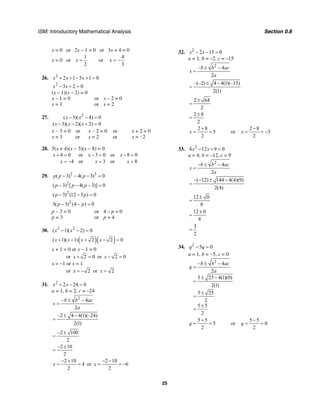 ISM: Introductory Mathematical Analysis Section 0.8
25
x = 0 or 2x – 1 = 0 or 3x + 4 = 0
x = 0 or
1
2
x = or
4
3
x = −
26. 2
2 1 5 1 0x x x+ + − + =
2
3 2 0x x− + =
(x – 1)(x – 2) = 0
x – 1 = 0 or x – 2 = 0
x = 1 or x = 2
27. 2
( 3)( 4) 0
( 3)( 2)( 2) 0
x x
x x x
− − =
− − + =
x − 3 = 0 or x − 2 = 0 or x + 2 = 0
x = 3 or x = 2 or x = −2
28. 5(x + 4)(x − 3)(x − 8) = 0
4 0 or 3 0 or 8 0
4 or 3 or 8
x x x
x x x
+ = − = − =
= − = =
29. 2 3
( 3) 4( 3) 0p p p− − − =
2
( 3) [ 4( 3)] 0p p p− − − =
2
( 3) (12 3 ) 0p p− − =
2
3( 3) (4 ) 0p p− − =
p – 3 = 0 or 4 – p = 0
p = 3 or p = 4
30. 2 2
( 1)( 2) 0x x− − =
( )( )( 1)( 1) 2 2 0x x x x+ − + − =
x + 1 = 0 or x − 1 = 0
or 2 0x + = or 2 0x − =
x = −1 or x = 1
or 2x = − or 2x =
31. 2
2 24 0x x+ − =
a = 1, b = 2, c = –24
2
– 4
2
b b ac
x
a
± −
=
–2 4 4(1)(–24)
2(1)
± −
=
–2 100
2
±
=
2 10
2
− ±
=
2 10
4
2
x
− +
= = or
2 10
6
2
x
− −
= = −
32. 2
2 15 0x x− − =
a = 1, b = –2, c = –15
2
– 4
2
b b ac
x
a
± −
=
–(–2) 4 4(1)(–15)
2(1)
± −
=
2 64
2
±
=
2 8
2
±
=
2 8
5
2
x
+
= = or
2 8
3
2
x
−
= = −
33. 2
4 12 9 0x x− + =
a = 4, b = –12, c = 9
2
4
2
b b ac
x
a
− ± −
=
( 12) 144 4(4)(9)
2(4)
− − ± −
=
12 0
8
±
=
12 0
8
±
=
3
2
=
34. 2
5 0q q− =
a = 1, b = −5, c = 0
2
4
2
5 25 4(1)(0)
2(1)
5 25
2
5 5
2
b b ac
q
a
− ± −
=
± −
=
±
=
±
=
5 5
5
2
q
+
= = or
5 5
0
2
q
−
= =
 