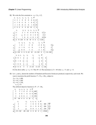 Chapter 7: Linear Programming ISM: Introductory Mathematical Analysis
260
12. We write the first constraint as 1 22 12.x x− + ≤
1 2 1 2 3 2 3
1 2 1 0 0 0 0 0 12
1 1 0 1 0 1 0 0 2
1 1 0 0 1 0 1 0 10
2 8 0 0 0 1 0
x x s s s t t W
M M
−⎡ ⎤
⎢ ⎥− −⎢ ⎥
⎢ ⎥−
⎢ ⎥
−⎢ ⎥⎣ ⎦
1 2 1 2 3 2 3
1
2
3
1 2 1 0 0 0 0 0 12 6
1 1 0 1 0 1 0 0 2 2
1 1 0 0 1 0 1 0 10 10
2 8 2 0 0 0 1 12
x x s s s t t W
s
t
t
M M M MW
−⎡ ⎤
⎢ ⎥− −⎢ ⎥
⎢ ⎥−
⎢ ⎥
− − −⎢ ⎥⎣ ⎦
1 2 1 2 3 2 3
1
2
3
1 0 1 2 0 2 0 0 8 8
1 1 0 1 0 1 0 0 2
2 0 0 1 1 1 1 0 8 4
6 2 0 0 8 8 2 0 1 16 8
x x s s s t t W
s
x
t
M M M M MW
−⎡ ⎤
⎢ ⎥− −⎢ ⎥
⎢ ⎥− −
⎢ ⎥
− − − + − −⎢ ⎥⎣ ⎦
1 2 1 2 3 2 3
3 31 1
1 2 2 2 2
1 1 1 1
2 2 2 2 2
1 1 1 1
1 2 2 2 2
0 0 1 0 4
0 1 0 0 6
1 0 0 0 4
0 0 0 5 3 5 3 1 40
x x s s s t t W
s
x
x
W M M
⎡ ⎤− −
⎢ ⎥
⎢ ⎥− −
⎢ ⎥
⎢ ⎥− −
⎢ ⎥
⎢ ⎥− + − + −
⎣ ⎦
For the above table, 2 3 0.t t= = Thus W = Z. The maximum is Z = −40 when 1 4x = and 2 6.x =
13. Let 1 2andx x denote the numbers of Standard and Executive bookcases produced, respectively, each week. We
want to maximize the profit function 1 235 40P x x= + subject to
1 2
1 2
1 2
1 2
2 3 400,
3 4 500,
3 4 250,
, 0.
x x
x x
x x
x x
+ ≤
+ ≤
+ ≥
≥
The artificial objective function is 3– .W P Mt=
1 2 1 2 3 3
2 3 1 0 0 0 0 400
3 4 0 1 0 0 0 500
3 4 0 0 –1 1 0 250
–35 –40 0 0 0 1 0
x x s s s t W
M
⎡ ⎤
⎢ ⎥
⎢ ⎥
⎢ ⎥
⎢ ⎥
⎢ ⎥⎣ ⎦
1 2 1 2 3 3
400
1 3
2
125
3 2
2 3 1 0 0 0 0 400
3 4 0 1 0 0 0 500 125
3 4 0 0 –1 1 0 250
–35 3 –40 – 4 0 0 0 1 –250
x x s s s t W
s
s
t
M M M MW
⎡ ⎤
⎢ ⎥
⎢ ⎥
⎢ ⎥
⎢ ⎥
−⎢ ⎥⎣ ⎦
 
