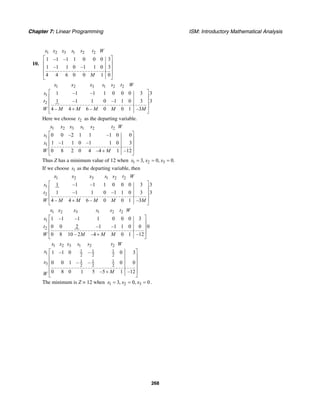 Chapter 7: Linear Programming ISM: Introductory Mathematical Analysis
268
10.
1 2 3 1 2 2
1 –1 –1 1 0 0 0 3
1 –1 1 0 –1 1 0 3
4 4 6 0 0 1 0
x x x s s t W
M
⎡ ⎤
⎢ ⎥
⎢ ⎥
⎢ ⎥
⎣ ⎦
1 2 3 1 2 2
1
2
1 –1 –1 1 0 0 0 3 3
1 –1 1 0 –1 1 0 3 3
4 – 4 6 – 0 0 1 –3
x x x s s t W
s
t
W M M M M M
⎡ ⎤
⎢ ⎥
⎢ ⎥
⎢ ⎥+
⎣ ⎦
Here we choose 2t as the departing variable.
1 2 3 1 2 2
1
1
0 0 –2 1 1 –1 0 0
1 –1 1 0 –1 1 0 3
0 8 2 0 4 –4 1 –12
x x x s s t W
s
x
W M
⎡ ⎤
⎢ ⎥
⎢ ⎥
⎢ ⎥+
⎣ ⎦
Thus Z has a minimum value of 12 when 1 2 33, 0, 0.x x x= = =
If we choose 1s as the departing variable, then
1 2 3 1 2 2
1
2
1 –1 –1 1 0 0 0 3 3
1 –1 1 0 –1 1 0 3 3
4 – 4 6 – 0 0 1 –3
x x x s s t W
s
t
W M M M M M
⎡ ⎤
⎢ ⎥
⎢ ⎥
⎢ ⎥+
⎣ ⎦
1 2 3 1 2 2
1
2
1 –1 –1 1 0 0 0 3
0 0 2 –1 –1 1 0 0 0
0 8 10 – 2 –4 0 1 –12
x x x s s t W
x
t
W M M M
⎡ ⎤
⎢ ⎥
⎢ ⎥
⎢ ⎥+
⎣ ⎦
1 2 3 1 2 2
1 1 1
1 2 2 2
1 1 1
3 2 2 2
1 –1 0 – 0 3
0 0 1 – – 0 0
0 8 0 1 5 –5 1 –12
x x x s s t W
x
x
MW
⎡ ⎤
⎢ ⎥
⎢ ⎥
⎢ ⎥
⎢ ⎥+
⎣ ⎦
The minimum is Z = 12 when 1 2 33, 0, 0x x x= = = .
 