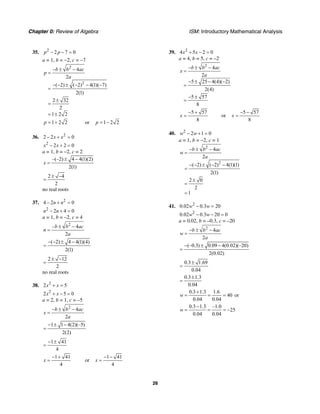 Chapter 0: Review of Algebra ISM: Introductory Mathematical Analysis
26
35. 2
2 7 0p p− − =
a = 1, b = −2, c = −7
2
2
4
2
( 2) ( 2) 4(1)( 7)
2(1)
2 32
2
1 2 2
b b ac
p
a
− ± −
=
− − ± − − −
=
±
=
= ±
1 2 2p = + or 1 2 2p = −
36. 2
2 2 0x x− + =
2
2 2 0x x− + =
a = 1, b = –2, c = 2
–(–2) 4 4(1)(2)
2(1)
x
± −
=
2 4
2
± −
=
no real roots
37. 2
4 2 0n n− + =
2
2 4 0n n− + =
a = 1, b = –2, c = 4
2
– 4
2
b b ac
n
a
± −
=
( 2) 4 4(1)(4)
2(1)
− − ± −
=
2 12
2
± −
=
no real roots
38. 2
2 5x x+ =
2
2 5 0x x+ − =
a = 2, b = 1, c = –5
2
4
2
b b ac
x
a
− ± −
=
1 1 4(2)(–5)
2(2)
− ± −
=
1 41
4
− ±
=
1 41
4
x
− +
= or
1 41
4
x
− −
=
39. 2
4 5 2 0x x+ − =
a = 4, b = 5, c = –2
2
4
2
5 25 4(4)( 2)
2(4)
5 57
8
b b ac
x
a
− ± −
=
− ± − −
=
− ±
=
5 57
8
x
− +
= or
5 57
8
x
− −
=
40. 2
2 1 0w w− + =
a = 1, b = −2, c = 1
2
2
4
2
( 2) ( 2) 4(1)(1)
2(1)
2 0
2
1
b b ac
w
a
− ± −
=
− − ± − −
=
±
=
=
41. 2
0.02 0.3 20w w− =
2
0.02 0.3 20 0w w− − =
a = 0.02, b = –0.3, c = –20
2
4
2
b b ac
w
a
− ± −
=
(–0.3) 0.09 4(0.02)(–20)
2(0.02)
− ± −
=
0.3 1.69
0.04
±
=
0.3 1.3
0.04
±
=
0.3 1.3 1.6
40
0.04 0.04
w
+
= = = or
0.3 1.3 –1.0
25
0.04 0.04
w
−
= = = −
 